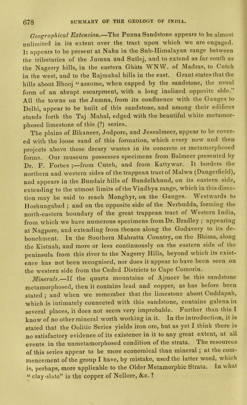 Geographical Extension.—The Punna Sandstone appears to be almost unlimited in its extent over the tract upon which we are engaged. It appears to be present at Nahn in the Sub-Himalayan range between the tributaries of the Jumna and Sutlej, and to extend as far south as the Nagerry hills, in the eastern GhMs WNVV. of Madras, to Cutch in the west, and to the Rajmahal hills in the east. Grant states that the hills about Bhooj “ assume, when capped, by the sandstone, the usual form of an abrupt escarpment, with a long inclined opposite side.” All the towns on the Jumna, from its confluence with the Ganges to Delhi, appear to be built of this sandstone, and among their edifices stands forth the Taj Mahal, edged with the beautiful white metamor- phosed limestone of this (?) series. The plains of Bikane-er, Jodpore, and Jessulmeer, appear to be cover- ed with the loose sand of this formation, which every now and then projects above these dreary wastes in its concrete or metamorphosed forms. Our museum possesses specimens from Balmeer presented by Dr. F. Forbes ;—from Cutch, and from Kattywar. It borders the northern and western sides of the trappean tract of Malwa (Dangerfield), and appears in the Bundair hills of Bundelkhund, on its eastern side, extending to the utmost limits of the Vindhya range, which in this direc- tion may be said to reach Monghyr, on the Ganges. Westwards to Hoshungabad ; and on the opposite side of the Nerbudda, forming the north-eastern boundary of the great trappean tract of Western India, from which we have numerous specimens from Dr. Bradley ; appearing at Nagpore, and extending from thence along the Godavery to its de- bouchment. In the Southern Mahratta Country, on the Bhima, along the Kistnah, and more or less continuously on the eastern side of the peninsula from this river to the Nagerry Hills, beyond which its exist- ence has not been recognised, nor does it appear to have been seen on the western side from the Ceded Districts to Cape Comorin. Minerals.—If the quartz mountains of Ajmeer be this sandstone metamorphosed, then it contains lead and copper, as has before been stated ; and when we remember that the limestone about Cuddapah, which is intimately connected with this sandstone, contains galena in several places, it does not seem very improbable. Further than this I know of no other mineral worth working in it. In the introduction, it is stated that the Oolitic Series yields iron ore, but as yet I think there is no satisfactory evidence of its existence in it to any great extent, at all events in the unmetamorphosed condition of the strata. The resources of this series appear to be more economical than mineral ; at the com- mencement of the group I have, by mistake, used the latter word, which is, perhaps, more applicable to the Older Metamorphic Strata. In what “ clay-slate” is the copper of Nellore, &c. ?