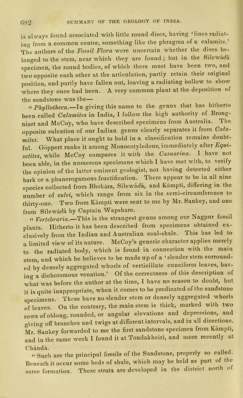is always found associated with little round discs, having ‘lines radiat- ing from a common centre, something like the phragma of a calamite.’ The authors of the Fossil Flora were uncertain whether the discs be- longed to the stem, near which they are found ; but in the Silewada specimen, the round bodies, of which there must have been two, and two opposite each other at the articulation, partly retain their original position, and partly have fallen out, leaving a radiating hollow to show where they once had been. A very common plant at the deposition of the sandstone was the— “ Phyllotheca.—In giving this name to the genus that has hitherto been called Calamites in India, I follow the high authority of Brong- niart and McCoy, who have described specimens from Australia. The opposite sulcation of our Indian genus clearly separates it from Cala- mites. What place it ought to hold in a classification remains doubt- ful. Gbppert ranks it among Monocotyledons, immediately after Equi- setites, while McCoy compares it with the Casuarina. I have not been able, in the numerous specimens which I have met with, to verify the opinion of the latter eminent geologist, not having detected either bark or a phanerogamous fructification. There appear to be in all nine species collected from Bhokara, Silewada, and Kampti, differing in the number of sulci, which range from six in the semi-circumference to thirty-one. Two from Kampti were sent to me by Mr. Sankey, and one from Silewada by Captain Wapshare. “ Vertebraria.—This is the strangest genus among our Nagpur fossil plants. Hitherto it has been described from specimens obtained ex- clusively from the Indian and Australian coal-shale. This has led to a limited view of its nature. McCoy’s generic character applies merely to the radiated body, which is found in connection with the main stem, and which he believes to be made up of a ‘slender stem surround- ed by densely aggregated whorls of verticillate cuneiform leaves, hav- ing a dichotomous venation.’ Of the correctness of this description of what was before the author at the time, I have no reason to doubt, but it is quite inappropriate, when it comes to be predicated of the sandstone specimens. These have no slender stem or densely aggregated whorls of leaves. On the contrary, the main stem is thick, marked with two rows of oblong, rounded, or angular elevations and depressions, and giving off branches and twigs at different intervals, and in all directions. Mr. Sankey forwarded to me the first sandstone specimen from Kampti, and in the same week I found it at Tondakheiri, and more recently at Chanda. “ Such are the principal fossils of the Sandstone, properly so called. Beneath it occur some beds of shale, which may be held as part of the same formation. These strata are developed in the district north of