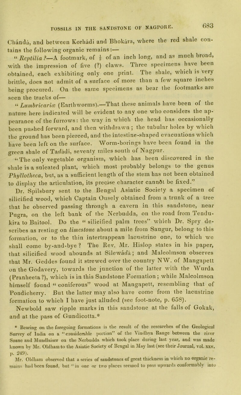 Chanda, and between Korhadi and Bhokara, where the red shale con- tains the following organic remains:— « llcplilia ?—A footmark, of } of an inch long, and as much broad, with the impression of five (?) claws. Three specimens have been obtained, each exhibiting only one print. The shale, which is very brittle, does not admit of a surface of more than a few squaie inches being procured. On the same specimens as bear the footmarks are seen the tracks of— “ Lumbricarice (Earthworms).— That these animals have been of the nature here indicated will be evident to any one who considers the ap- pearance of the furrows: the way in which the head has occasionally been pushed forward, and then withdrawn ; the tubular holes by which the ground has been pierced, and the intestine-shaped evacuations which have been left on the surface. Worm-borings have been found in the green shale of Tadadi, seventy miles south of Nagpur. “ The only vegetable organism, which has been discovered in the shale is a sulcated plant, which most probably belongs to the genus Phyllotheca, but, as a sufficient length of the stem has not been obtained to display the articulation, its precise character cannftt be fixed.” Dr. Spilsbury sent to the Bengal Asiatic Society a specimen of silicified wood, which Captain Ousely obtained from a trunk of a tree that he observed passing through a cavern in this sandstone, near Puara, on the left bank of the Nerbudda, on the road from Tendu- kira to Baitool. Do the “ silicified palm trees” which Dr. Spry de- scribes as resting on limestone about a mile from Saugur, belong to this formation, or to the thin intertrappean lacustrine one, to which we shall come by-and-bye ? The Rev. Mr. Hislop states in his paper, that silicified wood abounds at SilewaeZa ; and Malcolmson observes that Mr. Geddes found it strewed over the country NW. of Mangapett on the Godavery, towards the junction of the latter with the Wurda (Pranheela ?), which is in this Sandstone Formation ; while Malcolmson himself found “ coniferous” wood at Mangapett, resembling that of Pondicherry. But the latter may also have come from the lacustrine formation to which I have just alluded (see foot-note, p. 658). Newbold saw ripple marks in this sandstone at the falls of Gokalc, and at the pass of Gundicotta.* * Bearing on the foregoing formations is the result of the researches of the Geological Survey of India on a “considerable portion” of the Vindhya Range between the river Soane and Mundlaiser on the Nerbudda which took place during last year, and was made known by Mr. Oldham to the Asiatic Society of Bengal in May last (see their Journal, vol. xxv. p. 249). Mr. Oldham observed that a series of sandstones of great thickness in which no organic re- mains had been found, but “ in one or two places seemed to pass upwards conformably into