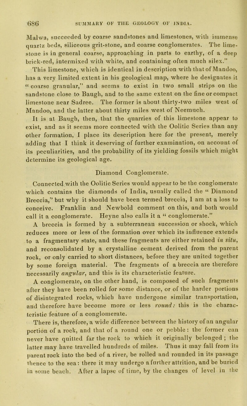 Malwa, succeeded by coarse sandstones and limestones, with immense quartz beds, siliceous grit-stone, and coarse conglomerates. The lime- stone is in general coarse, approaching in parts to earthy, of a deep brick-red, intermixed with white, and containing often much silex.” This limestone, which is identical in description with that of Mandoo, has a very limited extent in his geological map, where he designates it “ coarse granular,” and seems to exist in two small strips on the sandstone close to Baugh, and to ihe same extent on the fine or compact limestone near Sadree. The former is about thirty-two miles west of Mandoo, and the latter about thirty miles wrest of Neemuch. It is at Baugh, then, that the quarries of this limestone appear to exist, and as it seems more connected with the Oolitic Series than any other formation, I place its description here for the present, merely adding that I think it deserving of further examination, on account of its peculiarities, and the probability of its yielding fossils which might determine its geological age. Diamond Conglomerate. Connected with the Oolitic Series would appear to be the conglomerate which contains the diamonds of India, usually called the “ Diamond Breccia,” but why it should have been termed breccia, I am at a loss to conceive. Franklin and Newbold comment on this, and both would call it a conglomerate. Heyne also calls it a “ conglomerate.” A breccia is formed by a subterranean succession or shock, which reduces more or less of the formation over which its influence extends to a fragmentary state, and these fragments are either retained in situ, and reconsolidated by a crystalline cement derived from the parent rock, or only carried to short distances, before they are united together by some foreign material. The fragments of a breccia are therefore necessarily angular, and this is its characteristic feature. A conglomerate, on the other hand, is composed of such fragments after they have been rolled for some distance, or of the harder portions of disintegrated rocks, which have undergone similar transportation, and therefore have become more or less round: this is the charac- teristic feature of a conglomerate. There is, therefore, a wide difference between the history of an angular portion of a rock, and that of a round one or pebble : the former can never have quitted far the rock to which it originally belonged ; the latter may have travelled hundreds of miles. Thus it may fall from its parent rock into the bed of a river, be rolled and rounded in its passage thence to the sea: there it may undergo a further attrition, and be buried in some beach. After a lapse of time, by the changes of level in the