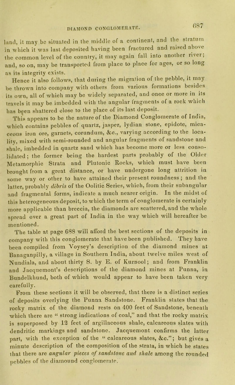 (>87 land, it may be situated in the middle of a continent, and the stratum in which it was last deposited having been fractured and laised abo^t the common level of the country, it may again fall into another ii\er, and, so on, may be transported from place to place for ages, or so long as its integrity exists. Hence it also follows, that during the migration of the pebble, it may be thrown into company with others from various formations besides its own, all of which may be widely separated, and once or more in its travels it may be imbedded with the angular iragments of a rock which has been shattered close to the place of its last deposit. This appears to be the nature of the Diamond Conglomerate of India, which contains pebbles of quartz, jasper, lydian stone, epidote, mica- ceous iron ore, garnets, corundum, &c., varying according to the loca- lity, mixed with semi-rounded and angular fragments of sandstone and shale, imbedded in quartz sand which has become more or less conso- lidated ; the former being the hardest parts probably of the Older Metamorphic Strata and Plutonic Rocks, which must have been brought from a great distance, or have undergone long attrition in o v some way or other to have attained their present roundness ; and the latter, probably debris of the Oolitic Series, which, from their subangular and fragmental forms, indicate a much nearer origin. In the midst of this heterogeneous deposit, to which the term of conglomerate is certainly more applicable than breccia, the diamonds are scattered, and the whole spread over a great part of India in the way which will hereafter be mentioned. The table at page 688 will afford the best sections of the deposits in company with this conglomerate that have been published. They have been compiled from Voysey’s description of the diamond mines at Banaganpilly, a village in Southern India, about twelve miles west of Nundiala, and about thirty S. by E. of Kurnool; and from Franklin and Jacquemont’s descriptions of the diamond mines at Punna, in Bundelkhund, both of which would appear to have been taken very carefully. From these sections it will be observed, that there is a distinct series of deposits overlying the Punna Sandstone. Franklin states that the rocky matrix of the diamond rests on 400 feet of Sandstone, beneath which there are “ strong indications of coal,” and that the rocky matrix is superposed by 12 feet of argillaceous shale, calcareous slates with dendritic markings and sandstone. Jacquemont confirms the latter part, with the exception of the “calcareous slates, &c.”; but gives a minute description of the composition of the strata, in which he states that there are angular pieces of sandstone and shale among the rounded pebbles of the diamound conglomerate.