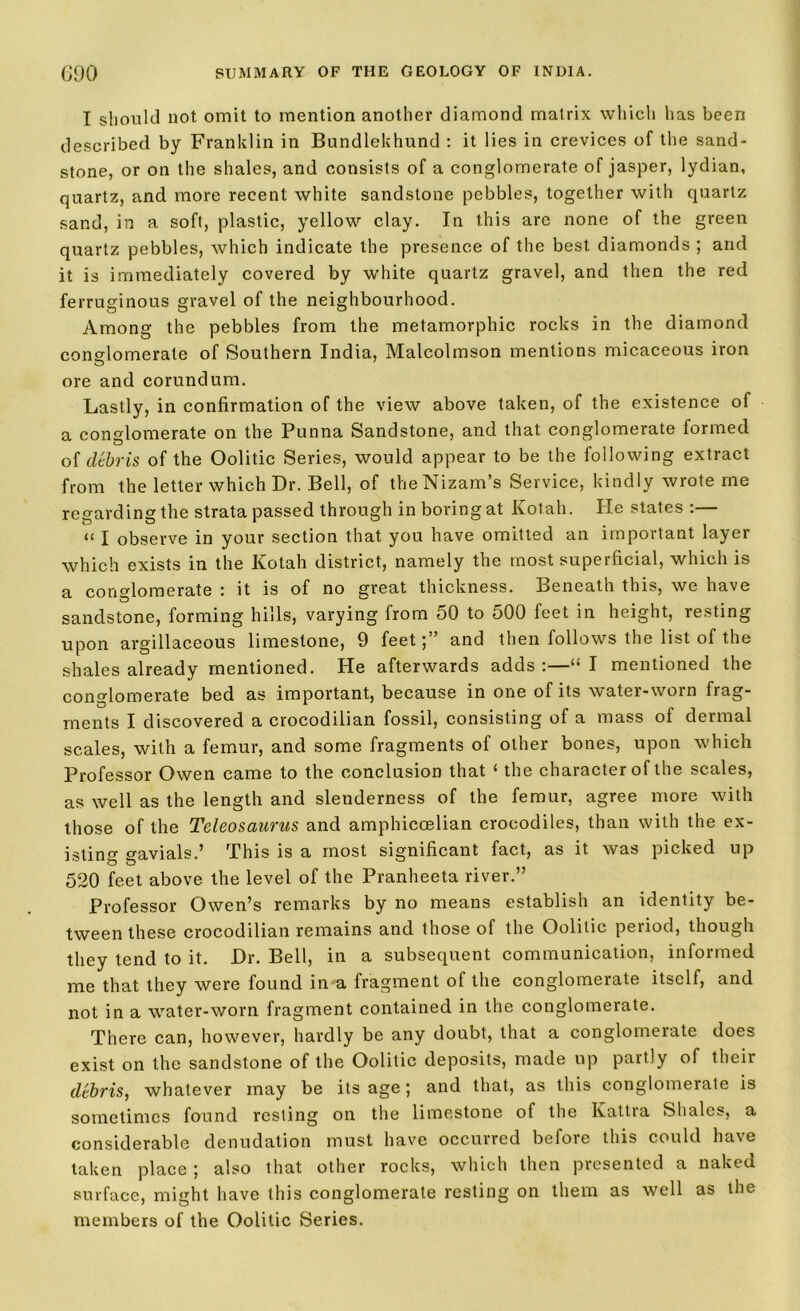 I should not omit to mention another diamond matrix which has been described by Franklin in Bundlekhund : it lies in crevices of the sand- stone, or on the shales, and consists of a conglomerate of jasper, lydian, quartz, and more recent white sandstone pebbles, together with quartz sand, in a soft, plastic, yellow clay. In this arc none of the green quartz pebbles, which indicate the presence of the best diamonds ; and it is immediately covered by white quartz gravel, and then the red ferruginous gravel of the neighbourhood. Among the pebbles from the metamorphic rocks in the diamond conglomerate of Southern India, Malcolmson mentions micaceous iron ore and corundum. Lastly, in confirmation of the view above taken, of the existence of a conglomerate on the Punna Sandstone, and that conglomerate formed of debris of the Oolitic Series, would appear to be the following extract from the letter which Dr. Bell, of the Nizam’s Service, kindly wrote me regarding the strata passed through in boring at Kotah. Pie states :— u I observe in your section that you have omitted an important layer which exists in the Kotah district, namely the most superficial, which is a conglomerate : it is of no great thickness. Beneath this, we have sandstone, forming hills, varying from 50 to 500 feet in height, resting upon argillaceous limestone, 9 feet;” and then follows the list of the shales already mentioned. He afterwards adds :—“ I mentioned the conglomerate bed as important, because in one of its water-worn frag- ments I discovered a crocodilian fossil, consisting of a mass of dermal scales, with a femur, and some fragments of other bones, upon which Professor Owen came to the conclusion that ‘ the character of the scales, as well as the length and slenderness of the femur, agree more with those of the Teleosaurus and amphicoelian crocodiles, than with the ex- isting gavials.’ This is a most significant fact, as it was picked up 520 feet above the level of the Pranheeta river.” Professor Owen’s remarks by no means establish an identity be- tween these crocodilian remains and those of the Oolitic period, though they tend to it. Dr. Bell, in a subsequent communication, informed me that they were found in a fragment of the conglomerate itself, and not in a water-worn fragment contained in the conglomerate. There can, however, hardly be any doubt, that a conglomerate does exist on the sandstone of the Oolitic deposits, made up partly of their debris, whatever may be its age; and that, as this conglomerate is sometimes found resting on the limestone of the Ivattra Shales, a considerable denudation must have occurred before this could have taken place ; also that other rocks, which then presented a naked surface, might have this conglomerate resting on them as well as the members of the Oolitic Series.
