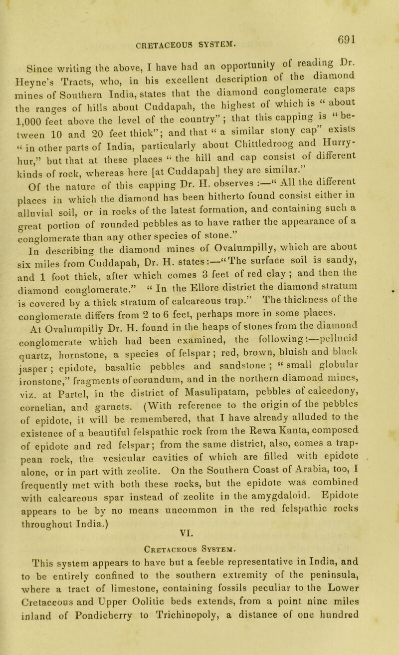 CRETACEOUS SYSTEM. Since writing the above, I have had an opportunity of reading Dr Heyne’s Tracts, who, in his excellent description of the diamon mines of Southern India, states that the diamond conglomerate caps the ranges of hills about Cuddapah, the highest of which is “ about 1,000 feet above the level of the country”; that this capping is “be- tween 10 and 20 feet thick”; and that “ a similar stony cap” exists “ in other parts of India, particularly about Chittledroog and Ilurry- hur,” but that at these places “ the hill and cap consist of diffeient kinds of rock, whereas here [at Cuddapah] they are similai. Of the nature of this capping Dr. H. observes “ All the different places in which the diamond has been hitherto found consist either in alluvial soil, or in rocks of the latest formation, and containing such a great portion of rounded pebbles as to have rather the appearance of a conglomerate than any other species of stone.” In describing the diamond mines of Ovalumpilly, which are about six miles from Cuddapah, Dr. H. states:—“The surface soil is sandy, and 1 foot thick, after which comes 3 feet of red clay ; and then the diamond conglomerate.” “ In the Ellore district the diamond slratum is covered by a thick stratum of calcareous trap.” The thickness of the conglomerate differs from 2 to 6 feet, perhaps more in some places. At Ovalumpilly Dr. H. found in the heaps of stones from the diamond conglomerate which had been examined, the followingpellucid quartz, hornstone, a species of felspar ; red, brown, bluish and black jasper ; epidote, basaltic pebbles and sandstone ; “ small globular ironstone,” fragments of corundum, and in the northern diamond mines, viz. at Partel, in the district of Masulipatam, pebbles of calcedony, cornelian, and garnets. (With reference to the origin of the pebbles of epidote, it will be remembered, that I have already alluded to the existence of a beautiful felspathic rock from the Rewa Kanta, composed of epidote and red felspar; from the same district, also, comes a trap- pean rock, the vesicular cavities of which are filled with epidote alone, or in part with zeolite. On the Southern L/Oast of Aiabia, too, 1 frequently met with both these rocks, but the epidote was combined with calcareous spar instead of zeolite in the amygdaloid. Epidote appears to be by no means uncommon in the red felspathic rocks throughout India.) Cretaceous System. This system appears to have but a feeble representative in India, and to be entirely confined to the southern extremity of the peninsula, where a tract of limestone, containing fossils peculiar to the Lower Cretaceous and Upper Oolitic beds extends, from a point nine miles inland of Pondicherry to Trichinopoly, a distance of one hundred
