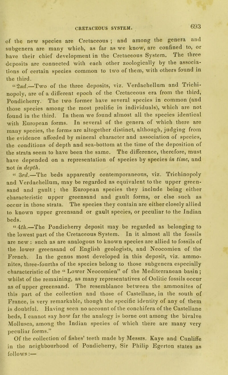 of the new species are Cretaceous ; and among the genera and subgenera are many which, as far as we know, are confined to, or have their chief development in the Cretaceous System. 'I he three deposits are connected with each other zoologically by the associa- tions of certain species common to two of them, with others found in the third. “2ad.—Two of the three deposits, viz. Verdachellum and Trichi- nopoly, are of a different epoch of the Cretaceous era from the third, Pondicherry. The two former have several species in common (and those species among the most prolific in individuals), which are not found in the third. In them we found almost all the species identical with European forms. In several of the genera of which there are many species, the forms are altogether distinct, although, judging from the evidence afforded by mineral character and association of species, the conditions of depth and sea-bottom at the time of the deposition of the strata seem to have been the same. The difference, therefore, must have depended on a representation of species by species in time, and not in depth. “ 3rd.—The beds apparently contemporaneous, viz. Trichinopoly and Verdachellum, may be regarded as equivalent to the upper green- sand and gault ; the European species they include being either characteristic upper greensand and gault forms, or else such as occur in those strata. The species they contain are either closely allied to known upper greensand or gault species, or peculiar to the Indian beds. “ 4^/i.—The Pondicherry deposit may be regarded as belonging to the lowest part of the Cretaceous System. In it almost all the fossils are new : such as are analogous to known species are allied to fossils of the lower greensand of English geologists, and Neocomien of the French. In the genus most developed in this deposit, viz. ammo- nites, three-fourths of the species belong to those subgenera especially characteristic of the “ Lower Neocomien” of the Mediterranean basin ; whilst of the remaining, as many representatives of Oolitic fossils occur as of upper greensand. The resemblance between the ammonites of this part of the collection and those of Castellane, in the south of France, is very remarkable, though the specific identity of any of them is doubtful. Having seen no account of the conchifera of the Castellane beds, I cannot say how far the analogy is borne out among the bivalve Mollusca, among the Indian species of which there are many very peculiar forms.” Of the collection of fishes’ teeth made by Messrs. Kaye and Cunliffe in the neighbourhood of Pondicherry, Sir Philip Egerton states as follows:—