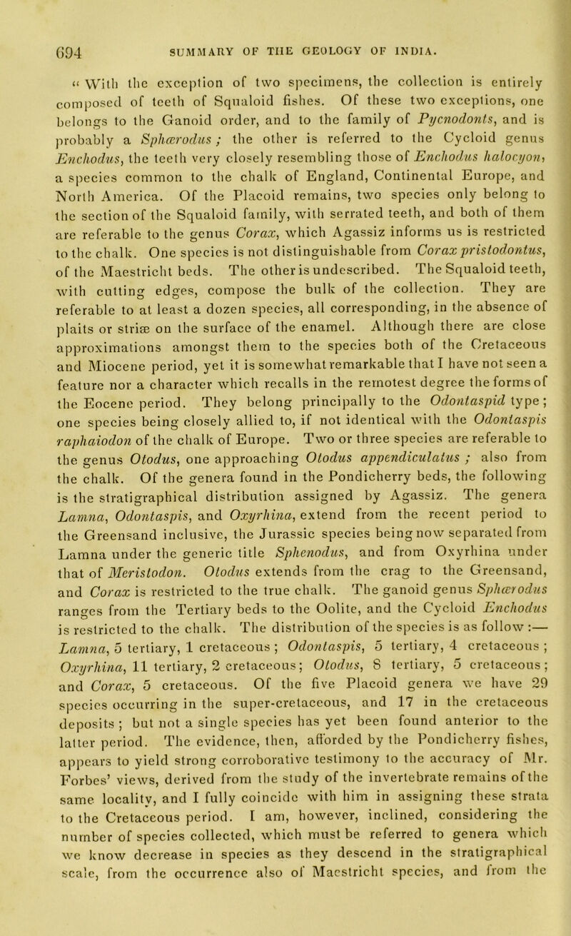 “ With the exception of two specimens, the collection is entirely composed of teeth of Squaloid fishes. Of these two exceptions, one belongs to the Ganoid order, and to the family of Pycnodonts, and is probably a Sphcerodus; the other is referred to the Cycloid genus Enchodus, the teeth very closely resembling those of Enchodus halocyon> a species common to the chalk of England, Continental Europe, and North America. Of the Placoid remains, two species only belong to the section of the Squaloid family, with serrated teeth, and both of them are referable to the genus Corax, which Agassiz informs us is restricted to the chalk. One species is not distinguishable from Coraxpristodontus, of the Maestricht beds. The other is undescribed. The Squaloid teeth, with cutting edges, compose the bulk of the collection. They are referable to at least a dozen species, all corresponding, in the absence of plaits or striae on the surface of the enamel. Although there are close approximations amongst them to the species both of the Cretaceous and Miocene period, yet it is somewhat remarkable that I have not seen a feature nor a character which recalls in the remotest degree the forms of the Eocene period. They belong principally to the Odontaspid type; one species being closely allied to, if not identical with the Odonlaspis raphaiodon of the chalk of Europe. Two or three species are referable to the genus Otodus, one approaching Otodus appendiculatus ; also from the chalk. Of the genera found in the Pondicherry beds, the following is the stratigraphical distribution assigned by Agassiz. The genera Lamna, Odonlaspis, and Oxyrhina, extend from the recent period to the Greensand inclusive, the Jurassic species being now separated from Lamna under the generic title Sphenodus, and from Oxyrhina under that of Meristodon. Otodus extends from the crag to the Greensand, and Corax is restricted to the true chalk. The ganoid genus Sphcerodus ranges from the Tertiary beds to the Oolite, and the Cycloid Enchodus is restricted to the chalk. The distribution of the species is as follow :— Lamna, 5 tertiary, 1 cretaceous ; Odonlaspis, 5 tertiary, 4 cretaceous ; Oxyrhina, 11 tertiary, 2 cretaceous; Otodus, 8 tertiary, 5 cretaceous; and Corax, 5 cretaceous. Of the five Placoid genera we have 29 species occurring in the super-cretaceous, and 17 in the cretaceous deposits; but not a single species has yet been found anterior to the latter period. The evidence, then, afforded by the Pondicherry fishes, appears to yield strong corroborative testimony to the accuracy of Mr. Forbes’ views, derived from the study of the invertebrate remains of the same locality, and I fully coincide with him in assigning these strata to the Cretaceous period. I am, however, inclined, considering the number of species collected, which must be referred to genera which we know decrease in species as they descend in the stratigraphical scale, from the occurrence also of Maestricht species, and from the