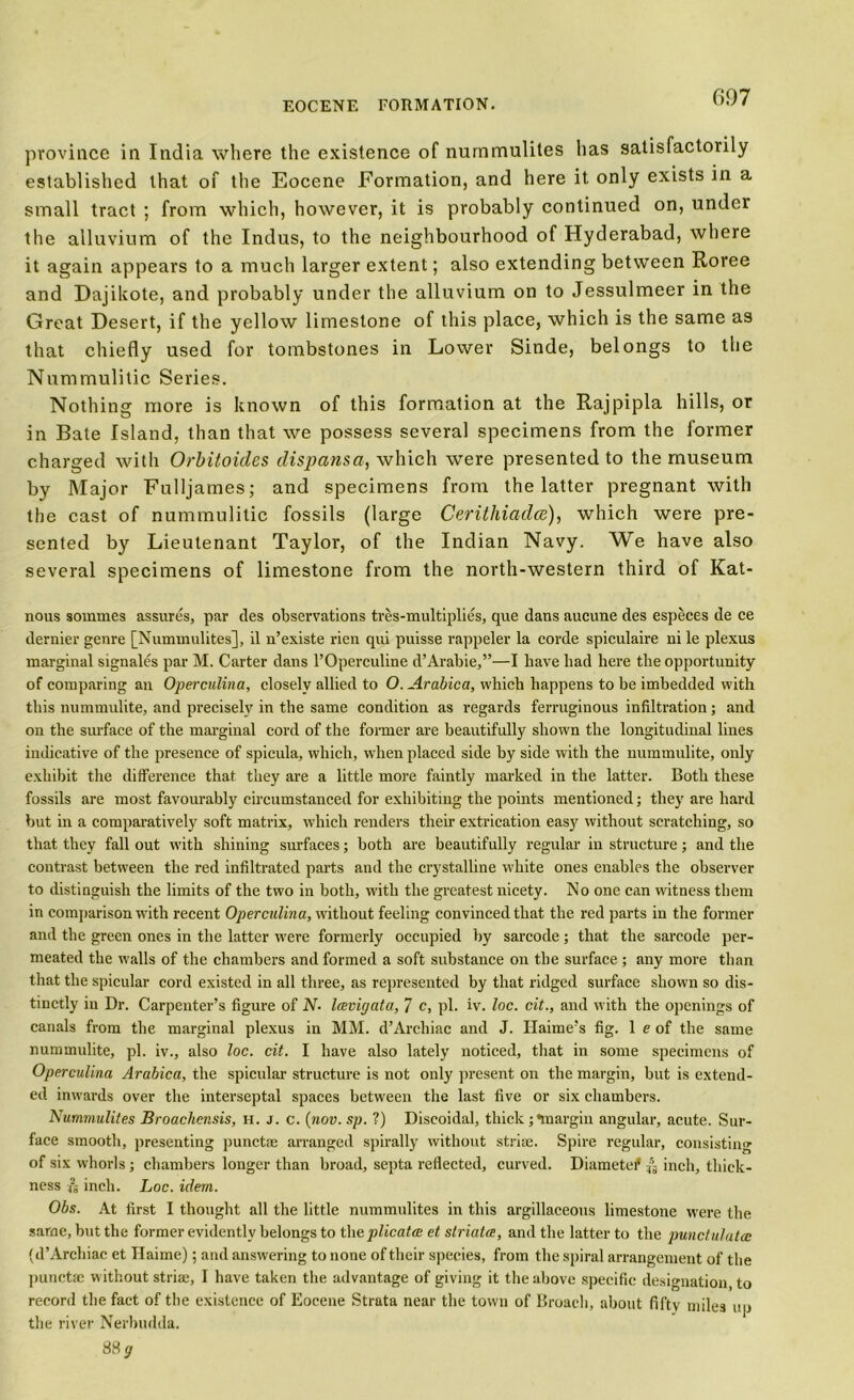 province in India where the existence of nummulites has satisfactorily established that of the Eocene Formation, and here it only exists in a small tract ; from which, however, it is probably continued on, under the alluvium of the Indus, to the neighbourhood of Hyderabad, where it again appears to a much larger extent; also extending between Roree and Dajikote, and probably under the alluvium on to Jessulmeer in the Great Desert, if the yellow limestone of this place, which is the same as that chiefly used for tombstones in Lower Sinde, belongs to the Nummulitic Series. Nothing more is known of this formation at the Rajpipla hills, or in Bate Island, than that we possess several specimens from the former charged with Orbitoides dispans a, which were presented to the museum by Major Fulljames; and specimens from the latter pregnant with the cast of nummulitic fossils (large Cerithiadce), which were pre- sented by Lieutenant Taylor, of the Indian Navy. We have also several specimens of limestone from the north-western third of Kat- nous soinmes assures, par des observations tres-multiplies, que dans aucune des especes de ce dernier genre [Nummulites], il n’existe rien qui puisse rappeler la corde spiculaire ni le plexus marginal signales par M. Carter dans l’Operculine d’Arabie,”—I have bad here the opportunity of comparing an Operculina, closely allied to O. Arabica, which happens to be imbedded with this nummulite, and precisely in the same condition as regards ferruginous infiltration; and on the surface of the marginal cord of the former are beautifully shown the longitudinal lines indicative of the presence of spicula, which, when placed side by side with the nummulite, only exhibit the difference that they are a little more faintly marked in the latter. Both these fossils are most favourably circumstanced for exhibiting the points mentioned; they are hard but in a comparatively soft matrix, which renders their extrication easy without scratching, so that they fall out with shining surfaces; both are beautifully regular in structure; and the contrast between the red infiltrated parts and the crystalline white ones enables the observer to distinguish the limits of the two in both, with the greatest nicety. No one can witness them in comparison with recent Operculina, without feeling convinced that the red parts in the former and the green ones in the latter were formerly occupied by sarcode ; that the sarcode per- meated the walls of the chambers and formed a soft substance on the surface ; any more than that the spicular cord existed in all three, as represented by that ridged surface shown so dis- tinctly in Dr. Carpenter’s figure of N- Icevigata, 7 c, pi. iv. loc. cit., and with the openings of canals from the marginal plexus in MM. d’Archiac and J. Haime’s fig. 1 e of the same nummulite, pi. iv., also loc. cit. I have also lately noticed, that in some specimens of Operculina Arabica, the spicular structure is not only present on the margin, but is extend- ed inwards over the interseptal spaces between the last five or six chambers. Nummulites Broachcnsis, h. j. c. (nov. sp. ?) Discoidal, thick;•margin angular, acute. Sur- face smooth, presenting punctae arranged spirally without striae. Spire regular, consisting of six whorls ; chambers longer than broad, septa reflected, curved. Diametef, ^ inch, thick- ness ^ inch. Loc. idem. Obs. At first I thought all the little nummulites in this argillaceous limestone were the same, but the former evidently belongs to the plicatce ct striata, and the latter to the punclulatce (d’Archiac et Haime); and answering to none of their species, from the spiral arrangement of the punctae w ithout striae, I have taken the advantage of giving it the above specific designation, to record the fact of the existence of Eocene Strata near the town of Broach, about fifty miles up the river Nerbudda. 88 ^
