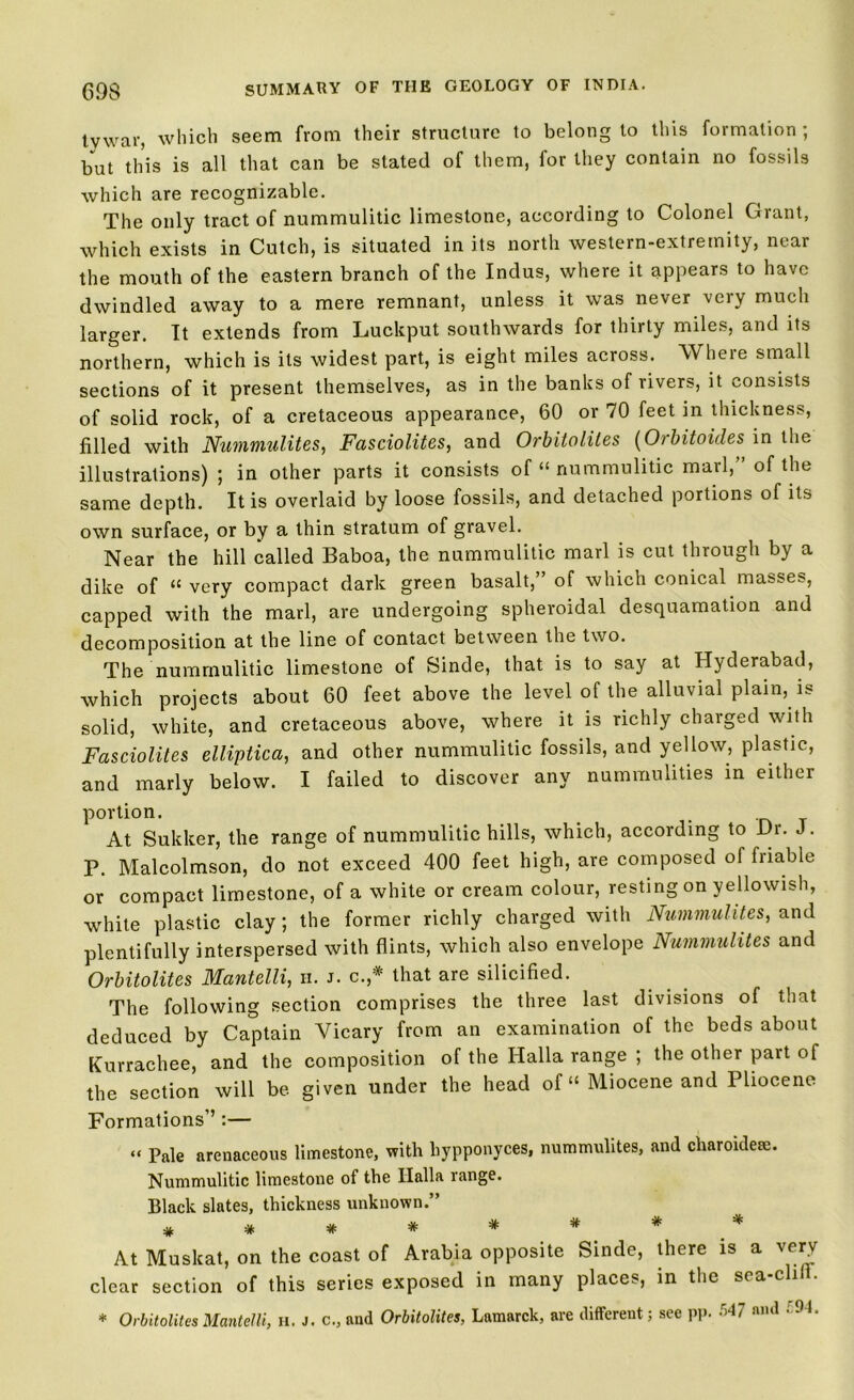 tv war, which seem from their structure to belong to this formation; but this is all that can be stated of them, for they contain no fossils which are recognizable. The only tract of nummulitic limestone, according to Colonel Grant, which exists in Cutch, is situated in its north western-extremity, near the mouth of the eastern branch of the Indus, where it appears to have dwindled away to a mere remnant, unless it was never very much larger. It extends from Luckput southwards for thirty miles, and its northern, which is its widest part, is eight miles across. Where small sections of it present themselves, as in the banks of rivers, it consists of solid rock, of a cretaceous appearance, 60 or 70 feet in thickness, filled with Nummulites, Fasciolites, and Orbitolites (Orbitoules in the illustrations) ; in other parts it consists of “ nummulitic marl, of the same depth. It is overlaid by loose fossils, and detached portions of its own surface, or by a thin stratum of gravel. Near the hill called Baboa, the nummulitic marl is cut through by a dike of <£ very compact dark green basalt, of which conical masses, capped with the marl, are undergoing spheroidal desquamation and decomposition at the line of contact between the two. The nummulitic limestone of Sinde, that is to say at Hyderabad, which projects about 60 feet above the level of the alluvial plain, is solid, white, and cretaceous above, where it is richly charged with Fasciolites elliptica, and other nummulitic fossils, and yellow, plastic, and marly below. I failed to discover any nummulities in either portion. . At Sukker, the range of nummulitic hills, which, according to Dr. J. P. Malcolmson, do not exceed 400 feet high, are composed of friable or compact limestone, of a white or cream colour, resting on yellowish, white plastic clay ; the former richly charged with Nummulites, and plentifully interspersed with flints, which also envelope Nummulites and Orbitolites Mantelli, ii. J. c.,* that are silicified. The following section comprises the three last divisions of that deduced by Captain Vicary from an examination of the beds about Kurrachee, and the composition of the Halla range ; the other part of the section will be given under the head of “ Miocene and Pliocene Formations’’:— “ Pale arenaceous limestone, with hypponyces, nummulites, and charoideae. Nummulitic limestone of the Ilalla range. Black slates, thickness unknown.” # * * * * * * * At Muskat, on the coast of Arabia opposite Sinde, there is a verv clear section of this series exposed in many places, in the sea-clill. * Orbitolites Mantelli, H. J. c., and Orbitolites, Lamarck, are different; see pp. and .r:94.