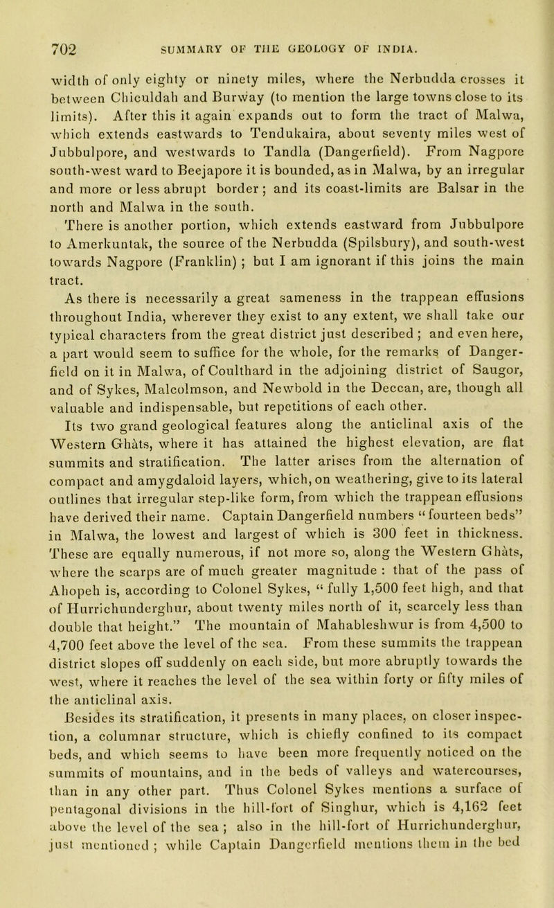 width of only eighty or ninety miles, where the Nerbudda crosses it between Chiculdah and Burway (to mention the large towns close to its limits). After this it again expands out to form the tract of Malwa, which extends eastwards to Tendukaira, about seventy miles west of Jubbulpore, and westwards to Tandla (Dangerfield). From Nagpore south-west ward to Beejapore it is bounded, as in Malwa, by an irregular and more or less abrupt border ; and its coast-limits are Balsar in the north and Malwa in the south. There is another portion, which extends eastward from Jubbulpore to Amerkuntak, the source of the Nerbudda (Spilsbury), and south-west towards Nagpore (Franklin) ; but I am ignorant if this joins the main tract. As there is necessarily a great sameness in the trappean effusions throughout India, wherever they exist to any extent, we shall take our typical characters from the great district just described ; and even here, a part would seem to suffice for the whole, for the remarks of Danger- field on it in Malwa, of Coulthard in the adjoining district of Saugor, and of Sykes, Malcolmson, and Newbold in the Deccan, are, though all valuable and indispensable, but repetitions of each other. Its two grand geological features along the anticlinal axis of the Western Ghats, where it has attained the highest elevation, are flat summits and stratification. The latter arises from the alternation of compact and amygdaloid layers, which, on weathering, give to its lateral outlines that irregular step-like form, from which the trappean effusions have derived their name. Captain Dangerfield numbers “ fourteen beds” in Malwa, the lowest and largest of which is 300 feet in thickness. These are equally numerous, if not more so, along the Western Ghats, where the scarps are of much greater magnitude : that of the pass of Ahopeh is, according to Colonel Sykes, “ fully 1,500 feet high, and that of Hurrichunderghur, about twenty miles north of it, scarcely less than double that height.” The mountain of Mahableshwur is from 4,500 to 4,700 feet above the level of the sea. From these summits the trappean district slopes off suddenly on each side, but more abruptly towards the west, where it reaches the level of the sea within forty or fifty miles of the anticlinal axis. Besides its stratification, it presents in many places, on closer inspec- tion, a columnar structure, which is chiefly confined to its compact beds, and which seems to have been more frequently noticed on the summits of mountains, and in the beds of valleys and watercourses, than in any other part. Thus Colonel Sykes mentions a surface of pentagonal divisions in the hill-fort of Singhur, which is 4,162 feet above the level of the sea; also in the hill-fort of Hurrichunderghur, just mentioned ; while Captain Dangerfield mentions them in the bed
