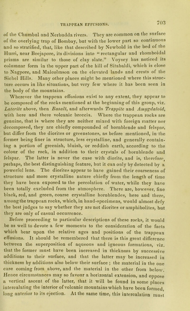 TRAPPEAN EFFUSIONS. of illc Chumbul and Nerbudda rivers. They are common on the surface of the overlying trap of Bombay, but with the lower part so continuous and so stratified, that, like that described by Newbold in the bed of the Hurri, near Beejapore, its divisions into “ rectangular and rhomboidal prisms are similar to those of clay slate.” Voysey has noticed its columnar form in the upper part of the hill of Sitabaldi, which is close to Nagpore, and Malcolmson on the elevated lands and crests of the Siehel Hills, Many other places might be mentioned where this struc- ture occurs in like situations, but very few where it has been seen in the body of the mountains. Wherever the trappean effusions exist to any extent, they appear to be composed of the rocks mentioned at the beginning of this group, viz. Laterite above, then Basalt, and afterwards Trappite and Amygdaloid, with here and there volcanic breccia. Where the trappean rocks are genuine, that is where they are neither mixed with foreign matter nor decomposed, they are chiefly compounded of hornblende and felspar, but differ from the diorites or greenstones, as before mentioned, in the former being finer in structure, less crystalline, and generally contain- ing a portion of greenish, bluish, or reddish earth, according to the colour of the rock, in addition to their crystals of hornblende and felspar. The latter is never the case with diorite, and is, therefore, perhaps, the best distinguishing feature, but it can only by detected by a powerful lens. The diorites appear to have gained their coarseness of structure and more crystalline nature chiefly from the length of time they have been exposed to the percolation of water, while they have been totally excluded from the atmosphere. There are, however, fine black, red, and green, coarse crystalline hornblendes, here and there, amongthe trappean rocks, which, in hand-specimens, would almost defy the best judges to say whether they are not diorites or amphibolites, but they are only of casual occurrence. Before proceeding to particular descriptions of these rocks, it would be as well to devote a few moments to the consideration of the facts which bear upon the relative ages and positions of the trappean effusions. It should be remembered that there is this great difference between the superposition of aqueous and igneous formations, viz. that the former must have been increased in thickness by successive additions to their surface, and that the latter may be increased in thickness by additions also below their surface ; the material in the one case coming from above, and the material in the other from below. Hence circumstances may so favour a horizontal extension, and oppose a vertical ascent of the latter, that it will be found in some places intercalating the interior of volcanic mountains which have been formed long anterior to its ejection. At the same time, this intercalation must