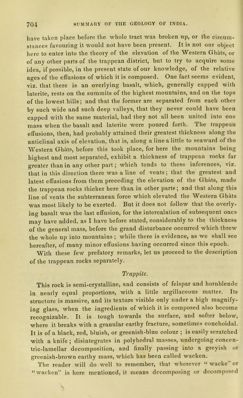 have taken place before the whole tract was broken up, or the circum- stances favouring it would not have been present. It is not our object here to enter into the theory of the elevation of the Western Ghhts, or of any other parts of the trappean district, but to try to acquire some idea, if possible, in the present state of our knowledge, of the relative ages of the effusions of which it is composed. One fact seems evident, viz. that there is an overlying basalt, which, generally capped with laterite, rests on the summits of the highest mountains, and on the tops of the lowest hills; and that the former are separated from each other by such wide and such deep valleys, that they never could have been capped with the same material, had they not all been united into one mass when the basalt and laterite were poured forth. The trappean effusions, then, had probably attained their greatest thickness along the anticlinal axis of elevation, that is, along a line a little to seaward of the Western Ghhts, before this took place, for here the mountains being highest and most separated, exhibit a thickness of trappean rocks far greater than in any other part; which tends to these inferences, viz. that in this direction there was a line of vents; that the greatest and latest effusions from them preceding the elevation of the Ghats, made the trappean rocks thicker here than in other parts; and that along this line of vents the subterranean force which elevated the Western Ghhts was most likely to be exerted. But it does not follow that the overly- ing basalt was the last effusion, for the intercalation of subsequent ones may have added, as I have before stated, considerably to the thickness of the general mass, before the grand disturbance occurred which threw the whole up into mountains ; while there is evidence, as we shall see hereafter, of many minor effusions having occurred since this epoch. With these few prefatory remarks, let us proceed to the description of the trappean rocks separately. Trappite. This rock is semi-crystalline, and consists of felspar and hornblende in nearly equal proportions, with a little argillaceous matter. Its structure is massive, and its texture visible only under a high magnify- ing glass, when the ingredients of which it is composed also become recognizable. It is tough towards the surface, and softer below, where it breaks with a granular earthy fracture, sometimes conchoidal. It is of a black, red, bluish, or greenish-blue colour ; is easily scratched with a knife ; disintegrates in polyhedral masses, undergoing concen- tric-lamellar decomposition, and finally passing into a greyish or greenish-brown earthy mass, which has been called wacken. The reader will do well to remember, that wherever “ wacke” or “wacken” is here mentioned, it means decomposing or decomposed