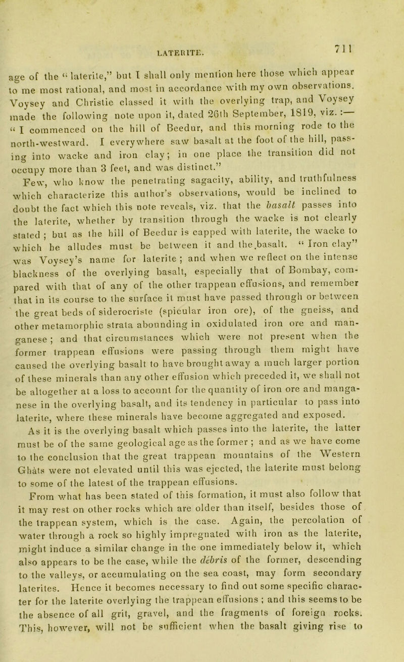 LATE RITE. age of the laterite,” but I shall only mention here those which appear to me most rational, and most in accordance with my own observations. Voysey and Christie classed it with the overlying trap, and Voysey made the following note upon it, dated 26th September, 1819, viz. : « I commenced on the hill of Beedur, and this morning rode to the north-westward. I everywhere saw basalt at the foot of the hill, pass- ing into wacke and iron clay; in one place the transition did not occupy more than 3 feet, and was distinct. Few, who know the penetrating sagacity, ability, and truthfulness which characterize this author’s observations, would be inclined to doubt the fact which this note reveals, viz. that the basalt passes into the laterite, whether by transition through the wacke is not clearly stated ; but as the hill of Beedur is capped with laterite, the wacke to which he alludes must be between it and the.basalt. “ Iron clay” was Voysey’s name for laterite ; and when wc reflect on the intense blackness of the overlying basalt, especially that of Bombay, com- pared with that of any of the other trappean effusions, and remember that in its course to the surface it. must have passed through or between the great beds of siderocriste (spicular iron ore), of the gneiss, and other metamorphic strata abounding in oxidulated iron oie and man- ganese ; and that circumstances which were not present when the former trappean effusions were passing through them might have caused the overlying basalt to have brought away a much larger portion of these minerals than any other effusion which preceded it, we shall not be altogether at a loss to account for the quantity of iron ore and manga- nese in the overlying basalt, and its tendency in particular to pass into laterite, where these minerals have become aggregated and exposed. As it is the overlying basalt which passes into the laterite, the latter must be of the same geological age as the former ; and as we have come to the conclusion that the great trappean mountains of the Western Gliats were not elevated until this was ejected, the laterite must belong to some of the latest of the trappean effusions. From what has been stated of this formation, it must also follow that it may rest on other rocks which are older than itself, besides those of the trappean system, which is the case. Again, the percolation of water through a rock so highly impregnated with iron as the laterite, might induce a similar change in the one immediately below it, which also appears to be the case, while the debris of the former, descending to the valleys, or accumulating on the sea coast, may form secondary laterites. Hence it becomes necessary to find out some specific charac- ter for the laterite overlying the trappean effusions ; and this seems to be the absence of all grit, gravel, and the fragments of foreign rocks. This, however, will not be sufficient when the basalt giving rise to