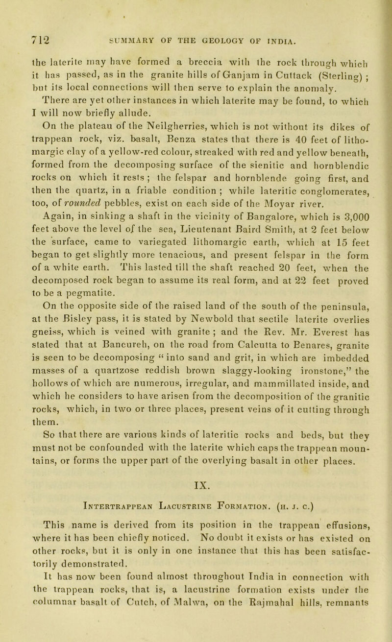 the laterite may have formed a breccia with the roclc through which it has passed, as in the granite hills of Ganjam in Cuttack (Sterling) ; but its local connections will then serve to explain the anomaly. There are yet other instances in which laterite may be found, to which I will now briefly allude. On the plateau of the Neilgherries, which is not without its dikes of trappean roclc, viz. basalt, Benza states that there is 40 feet of litho- margic clay of a yellow-red colour, streaked with red and yellow beneath, formed from the decomposing surface of the sienitic and hornblendic rocks on which it rests ; the felspar and hornblende going first, and then the quartz, in a friable condition ; while lateritic conglomerates, too, of rounded pebbles, exist on each side of the Moyar river. Again, in sinking a shaft in the vicinity of Bangalore, which is 3,000 feet above the level of the sea, Lieutenant Baird Smith, at 2 feet below the surface, came to variegated lilhomargic earth, which at 15 feet began to get slightly more tenacious, and present felspar in the form of a while earth. This lasted till the shaft reached 20 feet, when the decomposed rock began to assume its real form, and at 22 feet proved to be a pegmatite. On the opposite side of the raised land of the south of the peninsula, at the Bisley pass, it is stated by Newbold that sectile laterite overlies gneiss, which is veined with granite ; and the Rev. Mr. Everest has stated that at Bancureh, on the road from Calcutta to Eenares, granite is seen to be decomposing “ into sand and grit, in which are imbedded masses of a quartzose reddish brown slaggy-looking ironstone,” the hollows of which are numerous, irregular, and mammillated inside, and which he considers to have arisen from the decomposition of the granitic rocks, which, in two or three places, present veins of it cutting through them. So that there are various kinds of lateritic rocks and beds, but they must not be confounded with the laterite which caps the trappean moun- tains, or forms the upper part of the overlying basalt in other places. IX. Intertrappean Lacustrine Formation, (h. j. c.) This name is derived from its position in the trappean effusions, where it has been chiefly noticed. No doubt it exists or has existed on other rocks, but it is only in one instance that this has been satisfac- torily demonstrated. It has now been found almost throughout India in connection with the trappean rocks, that is, a lacustrine formation exists under the columnar basalt of Cutch, of Malwa, on the Rajmahal hills, remnants