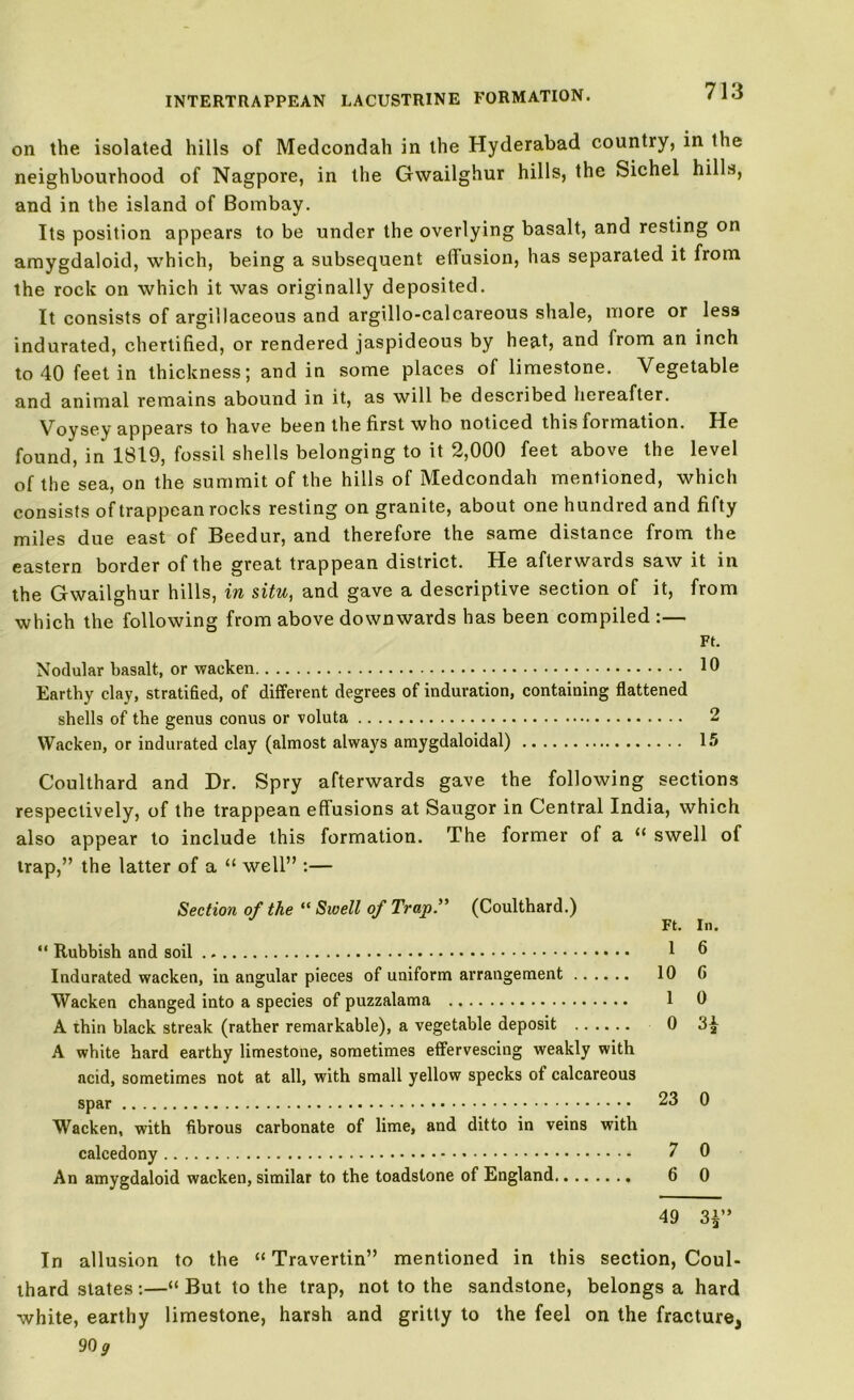on the isolated hills of Medcondah in the Hyderabad country, in the neighbourhood of Nagpore, in the Gwailghur hills, the Sichel hills, and in the island of Bombay. Its position appears to be under the overlying basalt, and resting on amygdaloid, which, being a subsequent effusion, has separated it from the rock on which it was originally deposited. It consists of argillaceous and argillo-calcareous shale, more or less indurated, chertified, or rendered jaspideous by heat, and from an inch to 40 feet in thickness; and in some places of limestone. Vegetable and animal remains abound in it, as will be described hereafter. Voysey appears to have been the first who noticed this formation. He found, in 1819, fossil shells belonging to it 2,000 feet above the level of the sea, on the summit of the hills of Medcondah mentioned, which consists of trappean rocks resting on granite, about one hundred and fifty miles due east of Beedur, and therefore the same distance from the eastern border of the great trappean district. He afterwards saw it in the Gwailghur hills, in situ, and gave a descriptive section of it, from which the following from above downwards has been compiled :— Ft. Nodular basalt, or waeken 10 Earthy clay, stratified, of different degrees of induration, containing flattened shells of the genus conus or voluta 2 Waeken, or indurated clay (almost always amygdaloidal) 15 Coulthard and Dr. Spry afterwards gave the following sections respectively, of the trappean effusions at Saugor in Central India, which also appear to include this formation. The former of a “ swell of trap,” the latter of a “ well” :— Section of the “ Swell of Trap.” (Coulthard.) Ft. In. “ Rubbish and soil 1 0 Indurated waeken, in angular pieces of uniform arrangement 10 G Waeken changed into a species of puzzalama 1 0 A thin black streak (rather remarkable), a vegetable deposit 0 3£ A white hard earthy limestone, sometimes effervescing weakly with acid, sometimes not at all, with small yellow specks of calcareous spar 23 0 Waeken, with fibrous carbonate of lime, and ditto in veins with calcedony 7 0 An amygdaloid waeken, similar to the toadstone of England 6 0 49 3£” In allusion to the “ Travertin” mentioned in this section, Coul- thard slates :—“ But to the trap, not to the sandstone, belongs a hard white, earthy limestone, harsh and gritty to the feel on the fracture, 90 g