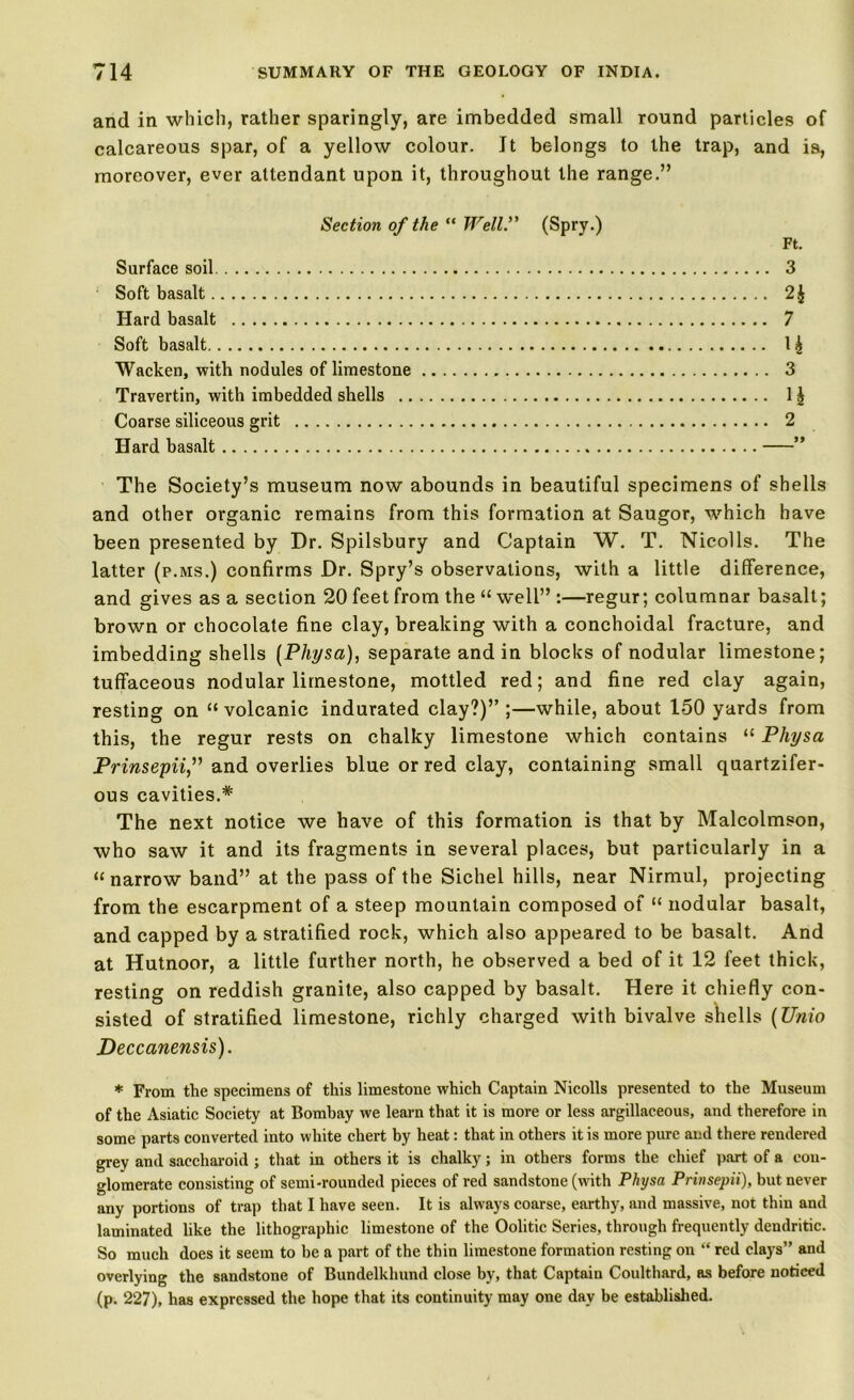 and in which, rather sparingly, are imbedded small round particles of calcareous spar, of a yellow colour. It belongs to the trap, and is, moreover, ever attendant upon it, throughout the range.” Section of the “ Well.” (Spry.) Ft. Surface soil 3 Soft basalt 2£ Hard basalt 7 Soft basalt 1 £ Wacken, with nodules of limestone 3 Travertin, with imbedded shells 1 § Coarse siliceous grit 2 Hard basalt ” The Society’s museum now abounds in beautiful specimens of shells and other organic remains from this formation at Saugor, which have been presented by Dr. Spilsbury and Captain W. T. Nicolls. The latter (p.ms.) confirms Dr. Spry’s observations, with a little difference, and gives as a section 20 feet from the “ well” :—regur; columnar basalt; brown or chocolate fine clay, breaking with a conchoidal fracture, and imbedding shells (Physa), separate and in blocks of nodular limestone; tuffaceous nodular limestone, mottled red; and fine red clay again, resting on “ volcanic indurated clay?)” ;—while, about 150 yards from this, the regur rests on chalky limestone which contains “ Physa Prinsepii,” and overlies blue or red clay, containing small quartzifer- ous cavities.* The next notice we have of this formation is that by Malcolmson, who saw it and its fragments in several places, but particularly in a “ narrow band” at the pass of the Sichel hills, near Nirmul, projecting from the escarpment of a steep mountain composed of “ nodular basalt, and capped by a stratified rock, which also appeared to be basalt. And at Hutnoor, a little further north, he observed a bed of it 12 feet thick, resting on reddish granite, also capped by basalt. Here it chiefly con- sisted of stratified limestone, richly charged with bivalve shells (Unio Deccanensis). * From the specimens of this limestone which Captain Nicolls presented to the Museum of the Asiatic Society at Bombay we learn that it is more or less argillaceous, and therefore in some parts converted into white chert by heat: that in others it is more pure and there rendered grey and saecharoid ; that in others it is chalky; in others forms the chief part of a con- glomerate consisting of semi-rounded pieces of red sandstone (with Physa Prinsepii), but never any portions of trap that I have seen. It is always coarse, earthy, and massive, not thin and laminated like the lithographic limestone of the Oolitic Series, through frequently dendritic. So much does it seem to be a part of the thin limestone formation resting on “ red clays” and overlying the sandstone of Bundelkhund close by, that Captain Coulthard, as before noticed (p. 227), has expressed the hope that its continuity may one day be established.