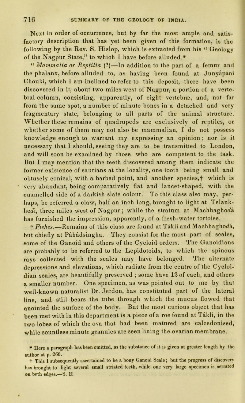 Next in order of occurrence, but by far the most ample and satis- factory description that has yet been given of this formation, is the following by the Rev. S. Hislop, which is extracted from his “ Geology of the Nagpur State,” to which I have before alluded.* “ Mammalia or Reptilia (?)—In addition to the part of a femur and the phalanx, before alluded to, as having been found at Junyapani Chouki, which I arn inclined to refer to this deposit, there have been discovered in it, about two miles west of Nagpur, a portion of a verte- bral column, consisting, apparently, of eight vertebrae, and, not far from the same spot, a number of minute bones in a detached and very fragmentary state, belonging to all parts of the animal structure. Whether these remains of quadrupeds are exclusively of reptiles, or whether some of them may not also be mammalian, I do not possess knowledge enough to warrant my expressing an opinion ; nor is it necessary that I should, seeing they are to be transmitted to London, and will soon be examined by those who are competent to the task. But I may mention that the teeth discovered among them indicate the former existence of saurians at the locality, one tooth being small and obtusely conical, with a barbed point, and another species,! which is ■ very abundant, being comparatively flat and lancet-shaped, with the enamelled side of a darkish slate colour. To this class also may, per- haps, be referred a claw, half an inch long, brought to light at Telank- herfi, three miles west of Nagpur; while the stratum at Machhaghot/a has furnished the impression, apparently, of a fresh-water tortoise. “ Fishes.—Remains of this class are found at Takli and Machhaghoda, but chiefly at Pahadsingha. They consist for the most part of scales, some of the Ganoid and others of the Cycloid orders. The Ganoidians are probably to be referred to the Lepidotoids, to which the spinous rays collected with the scales may have belonged. The alternate depressions and elevations, which radiate from the centre of the Cycloi- dian scales, are beautifully preserved ; some have 12 of each, and others a smaller number. One specimen, as was pointed out to me by that well-known naturalist Dr. Jerdon, has constituted part of the lateral line, and still bears the tube through which the mucus flowed that anointed the surface of the body. But the most curious object that has been met with in this department is a piece of a roe found at Takli, in the two lobes of which the ova that had been matured are calcedonised, while countless minute granules are seen lining the ovarian membrane. * Here a paragraph has been omitted, as the substance of it is given at greater length by the author at p. 266. t This I subsequently ascertained to be a bony Ganoid Scale; but the progress of discovery has brought to light several small striated teeth, while one very large specimen is serrated on both edges.—S. H.