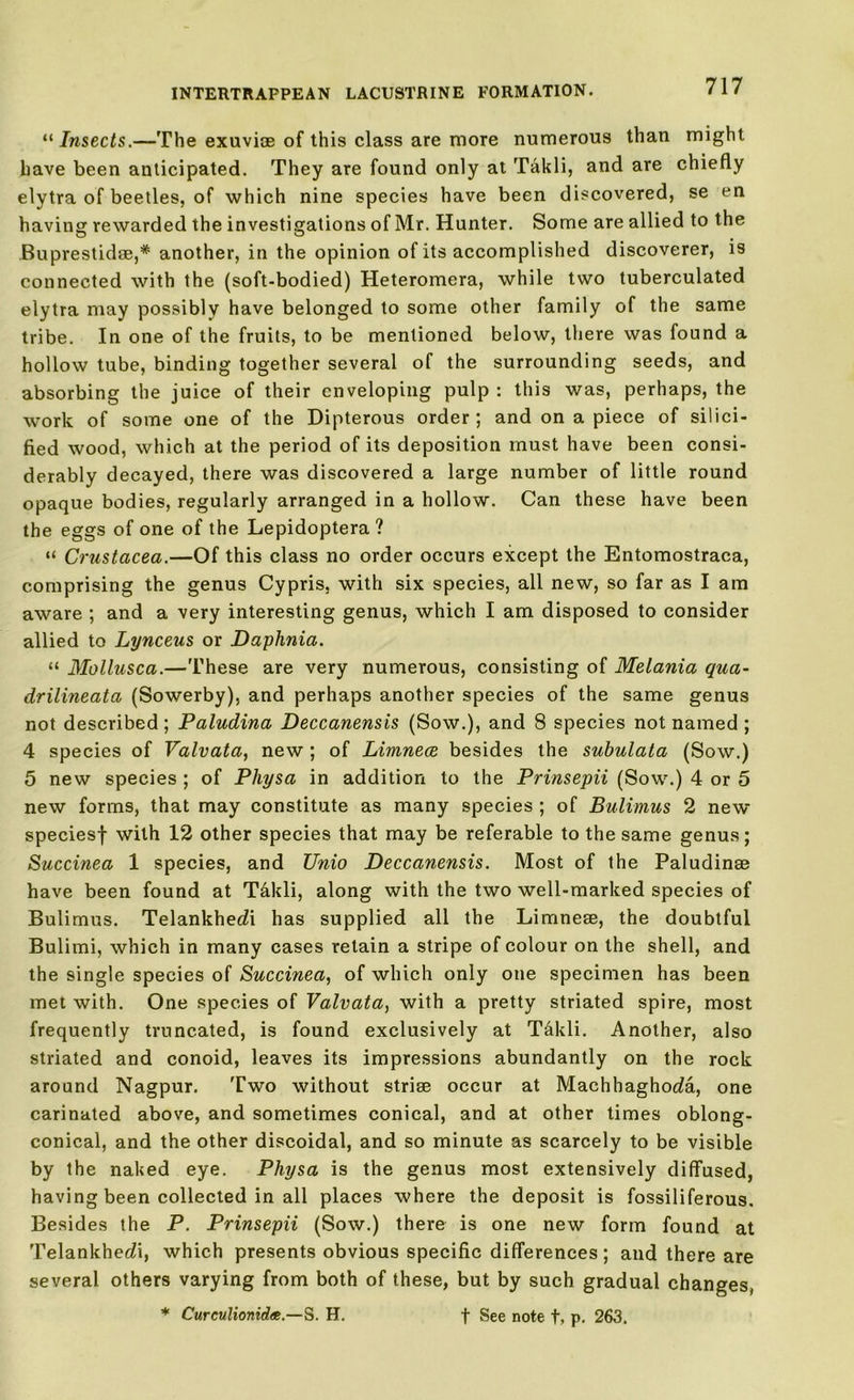“ Insects.—The exuviae of this class are more numerous than might have been anticipated. They are found only at Takli, and are chiefly elytra of beetles, of which nine species have been discovered, se en having rewarded the investigations of Mr. Hunter. Some are allied to the Buprestidoe,* another, in the opinion of its accomplished discoverer, is connected with the (soft-bodied) Heteromera, while two tuberculated elytra may possibly have belonged to some other family of the same tribe. In one of the fruits, to be mentioned below, there was found a hollow tube, binding together several of the surrounding seeds, and absorbing the juice of their enveloping pulp : this was, perhaps, the work of some one of the Dipterous order; and on a piece of silici- fied wood, which at the period of its deposition must have been consi- derably decayed, there was discovered a large number of little round opaque bodies, regularly arranged in a hollow. Can these have been the eggs of one of the Lepidoptera ? “ Crustacea.—Of this class no order occurs except the Entomostraca, comprising the genus Cypris, with six species, all new, so far as I am aware ; and a very interesting genus, which I am disposed to consider allied to Lynceus or Daphnia. “ Mollusca.—These are very numerous, consisting of Melania qua- drilineata (Sowerby), and perhaps another species of the same genus not described ; Paludina Deccanensis (Sow.), and 8 species not named ; 4 species of Valvata, new ; of Limnece besides the subulata (Sow.) 5 new species ; of Pliysa in addition to the Prinsepii (Sow.) 4 or 5 new forms, that may constitute as many species ; of Bulimus 2 new speciesf with 12 other species that may be referable to the same genus; Succinea 1 species, and Unio Deccanensis. Most of the Paludinoe have been found at T&kli, along with the two well-marked species of Bulimus. Telankhedi has supplied all the Limneoe, the doubtful Bulimi, which in many cases retain a stripe of colour on the shell, and the single species of Succinea, of which only one specimen has been met with. One species of Valvata, with a pretty striated spire, most frequently truncated, is found exclusively at T&kli. Another, also striated and conoid, leaves its impressions abundantly on the rock around Nagpur. Two without striae occur at Machhaghoda, one carinated above, and sometimes conical, and at other times oblong- conical, and the other discoidal, and so minute as scarcely to be visible by the naked eye. Physa is the genus most extensively diffused, having been collected in all places where the deposit is fossiliferous. Besides the P. Prinsepii (Sow.) there is one new form found at Telankhedi, which presents obvious specific differences; and there are several others varying from both of these, but by such gradual changes, * Curculionidee— S. H. f See note t> p. 263.