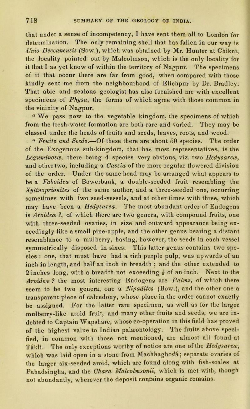 that under a sense of incompetency, I have sent them all to London for determination. The only remaining shell that has fallen in our way is Unio Deccanensis (Sow.), which was obtained by Mr. Hunter at Chikni, the locality pointed out by Malcolmson, which is the only locality for it that I as yet know of within the territory of Nagpur. The specimens of it that occur there are far from good, when compared with those kindly sent me from the neighbourhood of Elichpur by Dr. Bradley. That able and zealous geologist has also furnished me with excellent specimens of Physa, the forms of which agree with those common in the vicinity of Nagpur. “ We pass now to the vegetable kingdom, the specimens of which from the fresh-water formation are both rare and varied. They may be classed under the heads of fruits and seeds, leaves, roots, and wood. “ Fruits and Seeds.—Of these there are about 50 species. The order of the Exogenous sub-kingdom, that has most representatives, is the Leguminosce, there being 4 species very obvious, viz. two Hedysarece, and other two, including a Cassia of the more regular flowered division of the order. Under the same head may be arranged what appears to be a Faboidea of Bowerbank, a double-seeded fruit resembling the Xylinoprionites of the same author, and a three-seeded one, occurring sometimes with two seed-vessels, and at other times with three, which may have been a Hedysarea. The most abundant order of Endogens is Aroulece ?, of which there are two genera, with compound fruits, one with three-seeded ovaries, in size and outward appearance being ex- ceedingly like a small pine-apple, and the other genus bearing a distant resemblance to a mulberry, having, however, the seeds in each vessel symmetrically disposed in sixes. This latter genus contains two spe- cies : one, that must have had a rich purple pulp, was upwards of an inch in length, and half an inch in breadth ; and the other extended to 2 inches long, with a breadth not exceeding i of an inch. Next to the Aroidece ? the most interesting Endogens are Palms, of which there seem to be two genera, one a Nipadites (Bow.), and the other one a transparent piece of calcedony, whose place in the order cannot exactly be assigned. For the latter rare specimen, as well as for the larger mulberry-like aroid fruit, and many other fruits and seeds, we are in- debted to Captain Wapshare, whose co-operation in this field has proved of the highest value to Indian palaeontology. The fruits above speci- fied, in common with those not mentioned, are almost all found at Takli. The only exceptions worthy of notice are one of the Hedysarece, which was laid open in a stone from Machhaghoda; separate ovaries of the larger six-seeded aroid, which are found along with fish-scales at Pahadsingha, and the Chara Malcolmsonii, which is met with, though not abundantly, wherever the deposit contains organic remains.