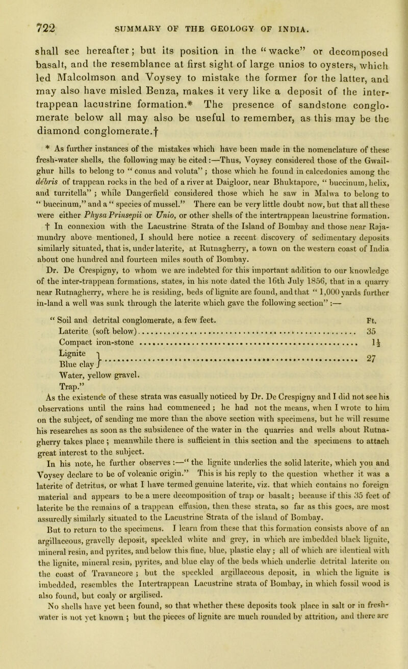 shall sec hereafter; but its position in the“wacke” or decomposed basalt, and the resemblance at first sight of large unios to oysters, which led Malcolmson and Voysey to mistake the former for the latter, and may also have misled Benza, makes it very like a deposit of the inter- trappean lacustrine formation.* The presence of sandstone conglo- merate below all may also be useful to remember, as this may be the diamond conglomerate.! * As further instances of the mistakes which have been made in the nomenclature of these fresh-water shells, the following may be cited :—Thus, Voysey considered those of the Gwail- ghur hills to belong to “ conus and voluta” ; those which he found in calcedonies among the debris of trappean rocks in the bed of a river at Daigloor, near Bhuktapore, “ buccinum, helix, and turritella” ; while Dangerfield considered those which he saw in Malwa to belong to “ buccinum,” and a “ species of mussel.” There can be very little doubt now, but that all these were either Physa Prinsepii or Unio, or other shells of the intertrappean lacustrine formation. f In connexion with the Lacustrine Strata of the Island of Bombay and those near Raja- mundry above mentioned, I should here notice a recent discovery of sedimentary deposits similarly situated, that is, under laterite, at Rutnagherry, a town on the western coast of India about one hundred and fourteen miles south of Bombay. Dr. De Crespigny, to whom we are indebted for this important addition to our knowledge of the inter-trappean formations, states, in his note dated the 16tli July 1856, that in a quarry near Rutnagherry, where he is residing, beds of lignite are found, and that “ 1,000 yards further in-land a well was sunk through the laterite which gave the following section” :— “ Soil and detrital conglomerate, a few feet. Ft. Laterite (soft below) * 35 Compact iron-stone 1 V Lignite -| ^ Blue clay J Water, yellow gravel. Trap.” As the existence of these strata was casually noticed by Dr. De Crespigny and I did not see his observations until the rains had commenced; he had not the means, when I wrote to him on the subject, of sending me more than the above section with specimens, but he will resume his researches as soon as the subsidence of the water in the quarries and wells about Rutna- gherry takes place ; meanwhile there is sufficient in this section and the specimens to attach great interest to the subject. In his note, he further observes :—“ the lignite underlies the solid laterite, which you and Voysey declare to be of volcanic origin.” This is his reply to the question whether it was a laterite of detritus, or what I have termed genuine laterite, viz. that which contains no foreign material and appears to be a mere decomposition of trap or basalt; because if this 35 feet of laterite be the remains of a trappean effusion, then these strata, so far as this goes, are most assuredly similarly situated to the Lacustrine Strata of the island of Bombay. But to return to the specimens. I learn from these that this formation consists above of an argillaceous, gravelly deposit, speckled white and grey, in which are imbedded black lignite, mineral resin, and pyrites, and below this fine, blue, plastic clay; all of which are identical with the lignite, mineral resin, pyrites, and blue clay of the beds which underlie detrital laterite on the coast of Travancore ; but the speckled argillaceous deposit, in which the lignite is imbedded, resembles the Intertrappean Lacustrine strata of Bombay, in which fossil wood is also found, but coaly or argilised. No shells have yet been found, so that whether these deposits took place in salt or in fresh- water is not yet known ; but the pieces of lignite arc much rounded by attrition, and there arc