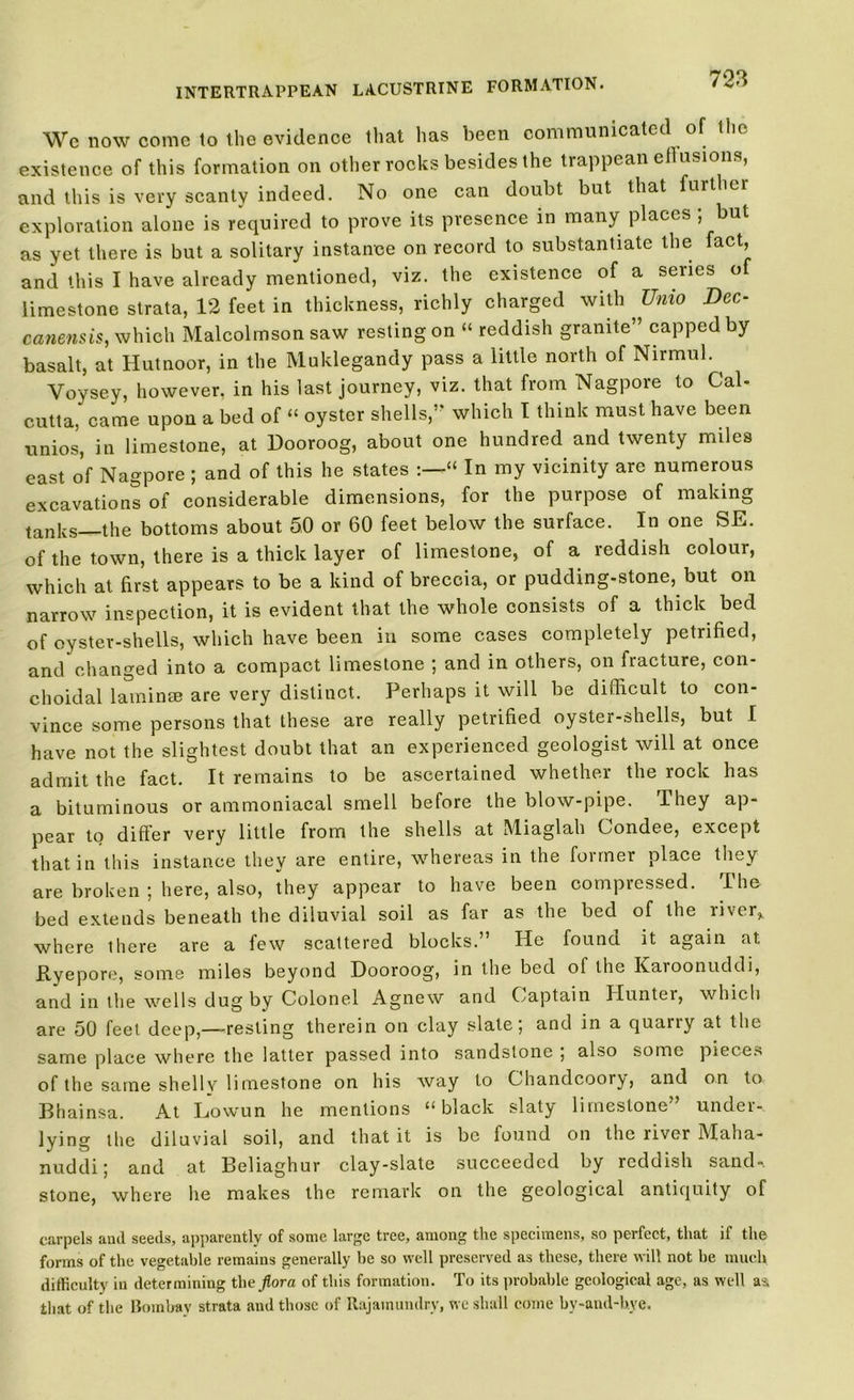We now come to the evidence that has been communicated of the existence of this formation on other rocks besides the trappean eflusions, and this is very scanty indeed. No one can doubt but that further exploration alone is required to prove its presence in many places ; but as yet there is but a solitary instance on record to substantiate the fact, and this I have already mentioned, viz. the existence of a series of limestone strata, 12 feet in thickness, richly charged with Unto Dec- canensis, which Malcolmson saw resting on “ reddish granite” capped by basalt, at Hutnoor, in the Muklegandy pass a little north of Nirmul. Voysey, however, in his last journey, viz. that from Nagpore to Cal- cutta, came upon a bed of “ oyster shells,” which I think must have been unios, in limestone, at Dooroog, about one hundred and twenty miles east of Nagpore ; and of this he states “ In my vicinity are numerous excavations of considerable dimensions, for the purpose of making tanks—the bottoms about 50 or 60 feet below the surface. In one SE. of the town, there is a thick layer of limestone, of a reddish colour, which at first appears to be a kind of breccia, or pudding-stone, but on narrow inspection, it is evident that the whole consists of a thick bed of oyster-shells, which have been in some cases completely petrified, and changed into a compact limestone ; and in others, on fracture, con- choidal laminse are very distinct. Perhaps it will be difficult to con- vince some persons that these are really petrified oyster-shells, but I have not the slightest doubt that an experienced geologist will at once admit the fact. It remains to be ascertained whether the rock has a bituminous or ammoniacal smell before the blow-pipe. They ap- pear to differ very little from the shells at Miaglah Condee, except that in this instance they are entire, whereas in the former place they are broken ; here, also, they appear to have been compressed. The bed extends beneath the diluvial soil as far as the bed of the river, where there are a few scattered blocks.” He found it again at Pyepore, some miles beyond Dooroog, in the bed of the Karoonuddi, and in the wells dug by Colonel Agnew and Captain Hunter, which are 50 feel deep,—-resting therein on clay slate; and in a quany at the same place where the latter passed into sandstone ; also some pieces of the same shelly limestone on his way to Chandcoory, and on to Bhainsa. At Lowun he mentions “black slaty limestone” under- lying the diluvial soil, and that it is be found on the liver Maha- nuddi; and at Beliaghur clay-slate succeeded by reddish sand- stone, where lie makes the remark on the geological antiquity of carpels and seeds, apparently of some large tree, among the specimens, so perfect, that if the forms of the vegetable remains generally be so well preserved as these, there will not be much difficulty iu determining the flora of this formation. To its probable geological age, as well as that of the Bombay strata and those of Rajamundry, we shall come by-and-bve.