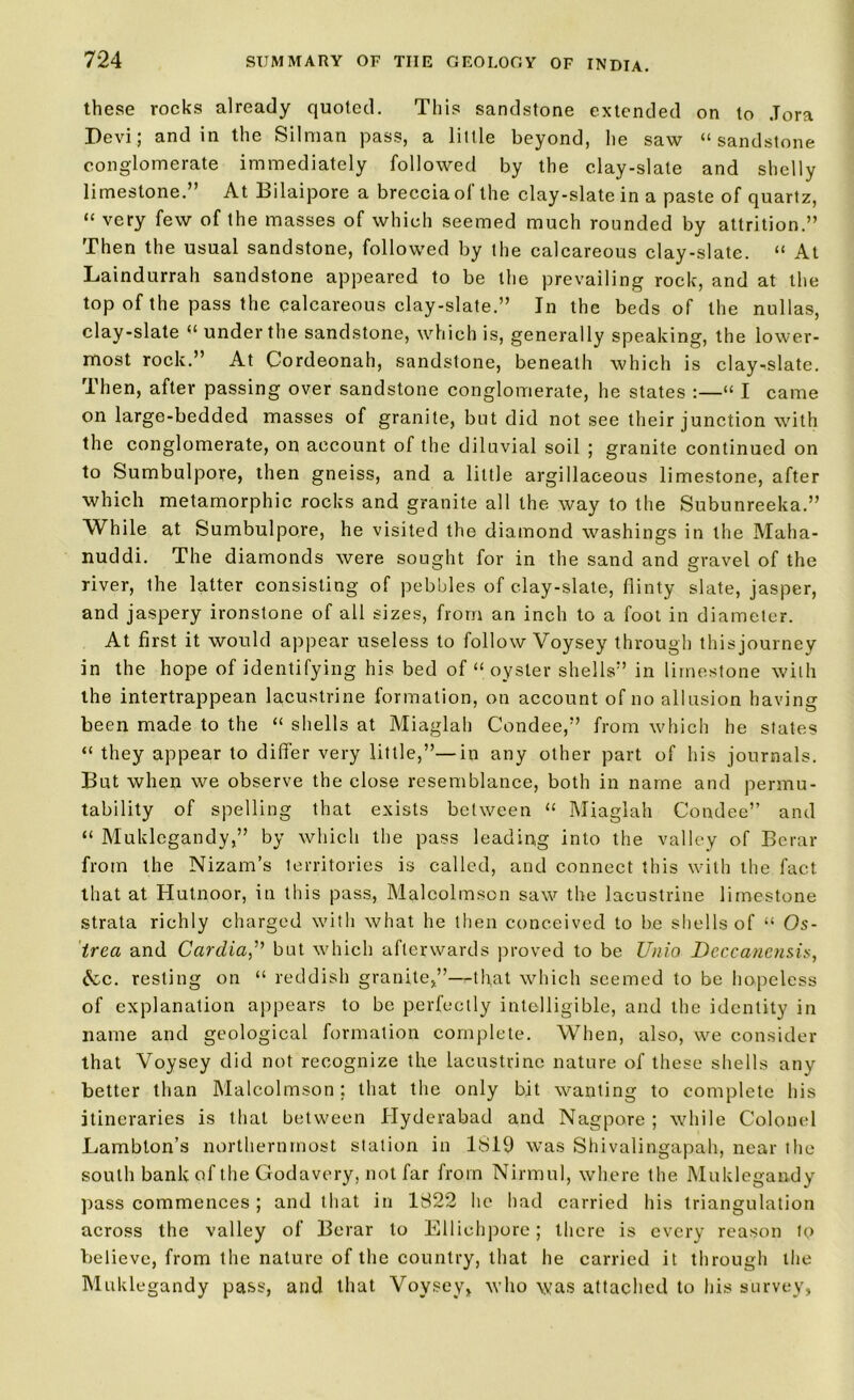 these rocks already quoted. This sandstone extended on to .Tora Devi; and in the Silman pass, a little beyond, lie saw “sandstone conglomerate immediately followed by the clay-slate and shelly limestone.” At Bilaipore a breccia of the clay-slate in a paste of quartz, “ very few of the masses of which seemed much rounded by attrition.” Then the usual sandstone, followed by the calcareous clay-slate. “ At Laindurrah sandstone appeared to be the prevailing rock, and at the top of the pass the calcareous clay-slate.” In the beds of the nullas, clay-slate “ under the sandstone, which is, generally speaking, the lower- most rock.” At Cordeonah, sandstone, beneath which is clay^slate. Then, after passing over sandstone conglomerate, he states :—“ I came on large-bedded masses of granite, but did not see their junction with the conglomerate, on account of the diluvial soil ; granite continued on to Sumbulpore, then gneiss, and a little argillaceous limestone, after which metamorphic rocks and granite all the way to the Subunreeka.” While at Sumbulpore, he visited the diamond washings in the Maha- nuddi. The diamonds were sought for in the sand and gravel of the river, the latter consisting of pebbles of clay-slate, flinty slate, jasper, and jaspery ironstone of all sizes, from an inch to a foot in diameter. At first it would appear useless to follow Voysey through thisjourney in the hope of identifying his bed of “ oyster shells” in limestone with the intertrappean lacustrine formation, on account of no allusion having been made to the “ shells at Miaglah Condee,” from which he states “ they appear to differ very little,”—in any other part of his journals. But when we observe the close resemblance, both in name and permu- tability of spelling that exists between “ Miaglah Condee” and “ Muklegandy,” by which the pass leading into the valley of Berar from the Nizam’s territories is called, and connect this with the fact that at Hutnoor, in this pass, Malcolmson saw the lacustrine limestone strata richly charged with what he then conceived to be shells of “ Os- trea and Cardia,” but which afterwards proved to be Unio Deccanensis, &c. resting on “ reddish granite,”—that which seemed to be hopeless of explanation appears to be perfectly intelligible, and the identity in name and geological formation complete. When, also, we consider that Voysey did not recognize the lacustrine nature of these shells any better than Malcolmson; that the only bit wanting to complete his itineraries is that between Hyderabad and Nagpore ; while Colonel Lambton’s northernmost station in 1819 was Shivalingapah, near the south bank of the Godavery, not far from Nirmul, where the Muklegandy pass commences; and that in 1822 he had carried his triangulation across the valley of Berar to Elliehpore; there is every reason tp believe, from the nature of the country, that he carried it through the Muklegandy pass, and that Voysey, who was attached to his survey,