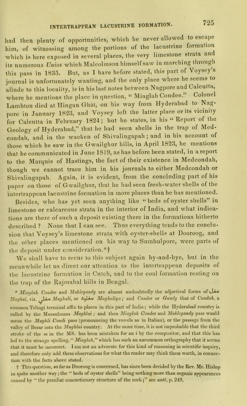 had then plenty of opportunities, which he never allowed to escape him, of witnessing among the portions of the lacustrine formation which is here exposed in several places, the very limestone strata anc its numerous Unios which Malcolmson himself saw in marching thiou^h this pass in 1835. But, as I have before stated, this pait of Voysey s journal is unfortunately wanting, and the only place where he seems to allude to this locality, is in his last notes between Nagpore and Calcutta, where he mentions the place in question, “ Miaglah Condee.” Colonel La mb ton died at Hingan GhM, on his way from Hyderabad to Nag- pore in January 1823, and Voysey left the latter place or its vicinity for Calcutta in February 1824; but he states, in his “ Report of the Geology of Hyderabad,” that he had seen shells in the trap of Med- condah, and in the wacken of Shivalingapah ; and in his account of those which he saw in the Gwailghur hills, in April 1823, he mentions that he communicated in June 1819, as has before been stated, in areport to the Marquis of Hastings, the fact of their existence in Medeondah, though we cannot trace him in his journals to either Medeondah or Shivalingapah. Again, it is evident, from the concluding part of his paper on those of Gwailghur, that he had seen fresh-water shells of the intertrappean lacustrine formation in more places than he has mentioned. Besides, who has yet seen anything like “ beds of oyster shells” in limestone or calcareous strata in the interior of India, and what indica- tions are there of such a deposit existing there in the formations hitherto described ? None that I can see. Thus everything tends to the conclu- sion that Voysey’s limestone strata with oyster-shells at Dooroog, and the other places mentioned on his way to Sumbulpore, were parts of the deposit under consideration.#f We shall have to recur to this subject again by-and-bye, but in the meanwhile let us direct our attention to the intertrappean deposits of the lacustrine formation in Cutch, and to the coal formation resting on the trap of the Rajmahal hills in Bengal. * Miaglah Condee and Muklegandy are almost undoubtedly the adjectival forms of <_!**> Mughul, viz. Mughuli, or <XxLix> Mughuliya; and Condee or Gandy that of Condah, a commonTelingi terminal affix to places in this part of India; while the Hyderabad country is called by the Mussulmans Maghlai; and then Miaglah Condee and Muklegandy pass would mean the Mughli Condi pass (pronouncing the vowels as in Italian), or the passage from the valley of Berar into the Mughlai country. At the same time, it is not improbable that the third stroke of the m in the MS. has been mistaken for an i by the compositor, and that this has led to the strange spelling, “ Miaglah,” which has such an uncommon orthography that it seems that it must be incorrect. I am not an advocate for this kind of reasoning in scientific inquiry, and therefore only add these observations for what the reader may think them worth, in connec- tion with the facts above stated. t This question, so far as Dooroog is concerned, has since been decided by the Rev. Mr. Ilislop in quite another way; the “ beds of oyster shells” being nothing more than organic appearances caused by “ the peculiar concretionary structure of the rocksee an/e, p. 2-19,