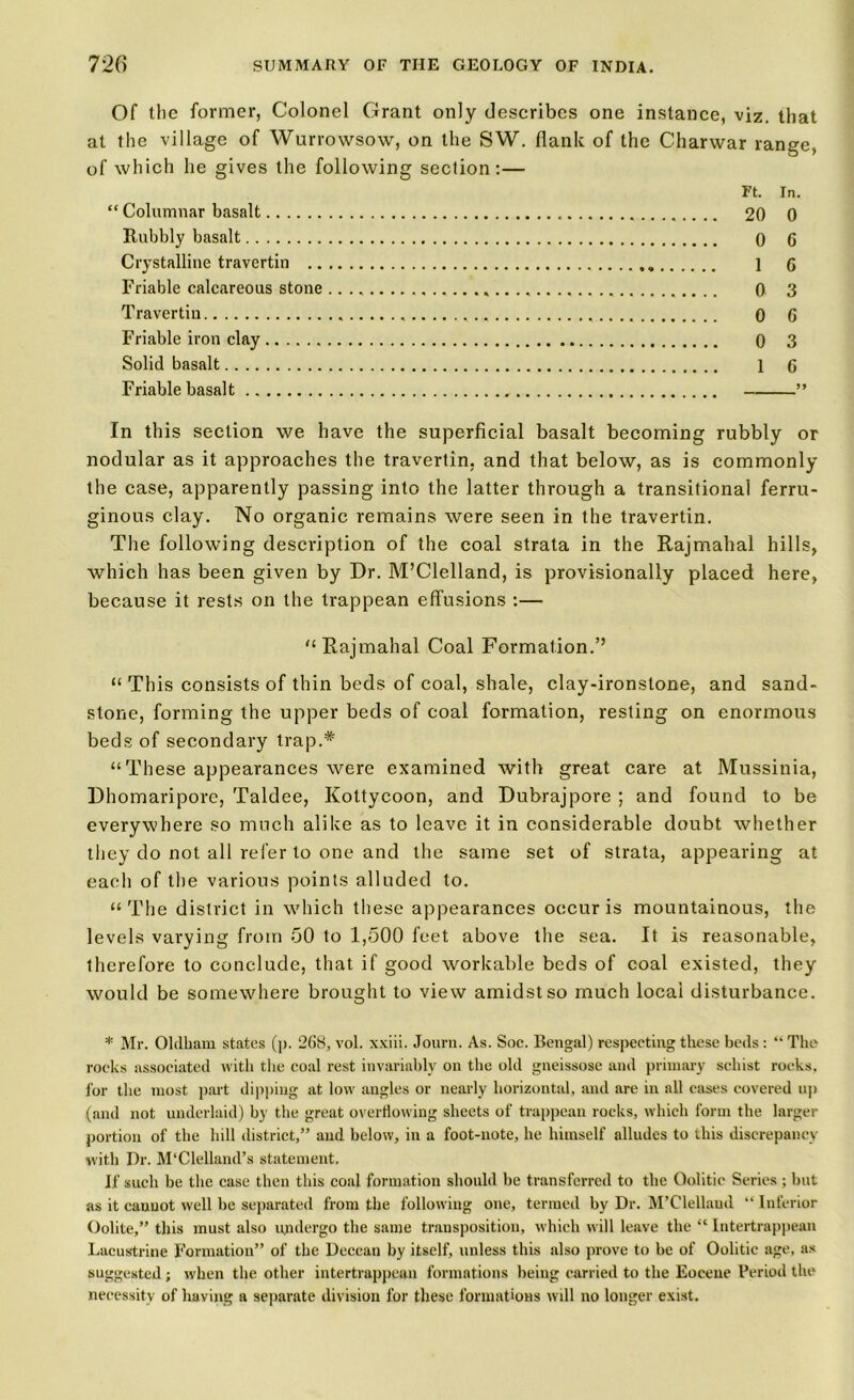 Of the former, Colonel Grant only describes one instance, viz. that at the village of Wurrowsow, on the SW. flank of the Charwar range, of which he gives the following section:— Ft. In. “ Columnar basalt 20 0 Rubbly basalt 0 6 Crystalline travertin . 1 6 Friable calcareous stone 0 3 Travertin , 0 G Friable iron clay 0 3 Solid basalt 1 Q Friable basalt ” In this section we have the superficial basalt becoming rubbly or nodular as it approaches the travertin, and that below, as is commonly the case, apparently passing into the latter through a transitional ferru- ginous clay. No organic remains were seen in the travertin. The following description of the coal strata in the Rajmahal hills, which has been given by Dr. McClelland, is provisionally placed here, because it rests on the trappean effusions :— '‘Rajmahal Coal Formation.’’ “ This consists of thin beds of coal, shale, clay-ironstone, and sand- stone, forming the upper beds of coal formation, resting on enormous beds of secondary trap.* “These appearances were examined with great care at Mussinia, Dhomaripore, Taldee, Kottycoon, and Dubrajpore ; and found to be everywhere so much alike as to leave it in considerable doubt whether they do not all refer to one and the same set of strata, appearing at each of the various points alluded to. “The district in which these appearances occur is mountainous, the levels varying from 50 to 1,500 feet above the sea. It is reasonable, therefore to conclude, that if good workable beds of coal existed, they would be somewhere brought to view amidst so much local disturbance. * Mr. Oldham states (p. 2G8, vol. xxiii. Journ. As. Soc. Bengal) respecting these beds: “ The rocks associated with the coal rest invariably on the old gneissose and primary schist rocks, for the most part dipping at low angles or nearly horizontal, and are in all cases covered up (and not underlaid) by the great overflowing sheets of trappean rocks, which form the larger portion of the hill district,” and below, in a foot-note, he himself alludes to this discrepancy with Dr. M'Clelland’s statement. If such be the case then this coal formation should be transferred to the Oolitic Series ; but as it cannot well be separated from the following one, termed by Dr. M’Clellaud “ Inferior Oolite,” this must also undergo the same transposition, which will leave the “ Intertrappean Lacustrine Formation” of the Deccan by itself, unless this also prove to be of Oolitic age, as suggested ; when the other intertrappean formations being carried to the Eocene Period the necessity of having a separate division for these formations will no longer exist.