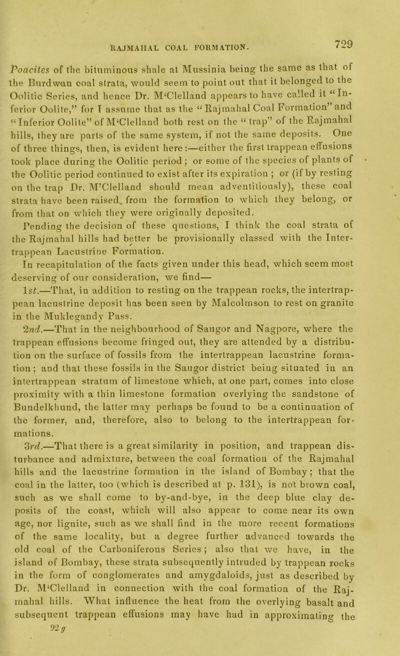 Poacitcs of the bituminous shale at Mussinia being the same as that oi the Burdwan coal strata, would seem to point out that it belonged to the Oolitic Series, and hence Dr. McClelland appears to have called it ‘‘In- ferior Oolite,” for I assume that as the “Rajmahal Coal Formation’ and “Inferior Oolite” of M‘Clelland both rest on the “ trap” of the Rajmahal hills, they are parts of the same system, if not the same deposits. One of three things, then, is evident here:—either the firsttrappean effusions took place during the Oolitic period ; or some of the species of plants of the Oolitic period continued to exist after its expiration ; or (if by resting on the trap Dr. M’Clelland should mean adventitiously), these coal strata have been raised, from the formation to which they belong, or from that on which they were originally deposited. Pending the decision of these questions, I think the coal strata of the Rajmahal hills had better be provisionally classed with the Inter- trappean Lacustrine Formation. In recapitulation of the facts given under this head, which seem most deserving of our consideration, we find— 1st.—That, in addition to resting on the trappean rocks, the intertrap- pean lacustrine deposit has been seen by Malcolmson to rest on granite in the Muklegandv Pass. 2nd.—That in the neighbourhood of Saugor and Nagpore, where the trappean effusions become fringed out, they are attended by a distribu- tion on the surface of fossils from the intertrappean lacustrine forma- tion ; and that these fossils in the Saugor district being situated in an intertrappean stratum of limestone which, atone part, comes into close proximity with a thin limestone formation overlying the sandstone of Bundelkhund, the latter may perhaps be found to be a continuation of the former, and, therefore, also to belong to the intertrappean for- mations. 3rd.—That there is a great similarity in position, and trappean dis- turbance and admixture, between the coal formation of the Rajmahal hills and the lacustrine formation in the island of Bombay ; that the coal in the latter, too (which is described at p. 131), is not brown coal, such as we shall come to by-and-bye, in the deep blue clay de- posits of the coast, which will also appear to come near its own age, nor lignite, such as we shall find in the more recent formations of the same locality, but a degree further advanced towards the old coal of the Carboniferous Series; also that we have, in the island of Bombay, these strata subsequently intruded by trappean rocks in the form of conglomerates and amygdaloids, just as described by Dr. M‘Clelland in connection with the coal formation of the Raj- mahal hills. What influence the heat from the overlying basalt and subsequent trappean effusions may have had in approximating the •92 g