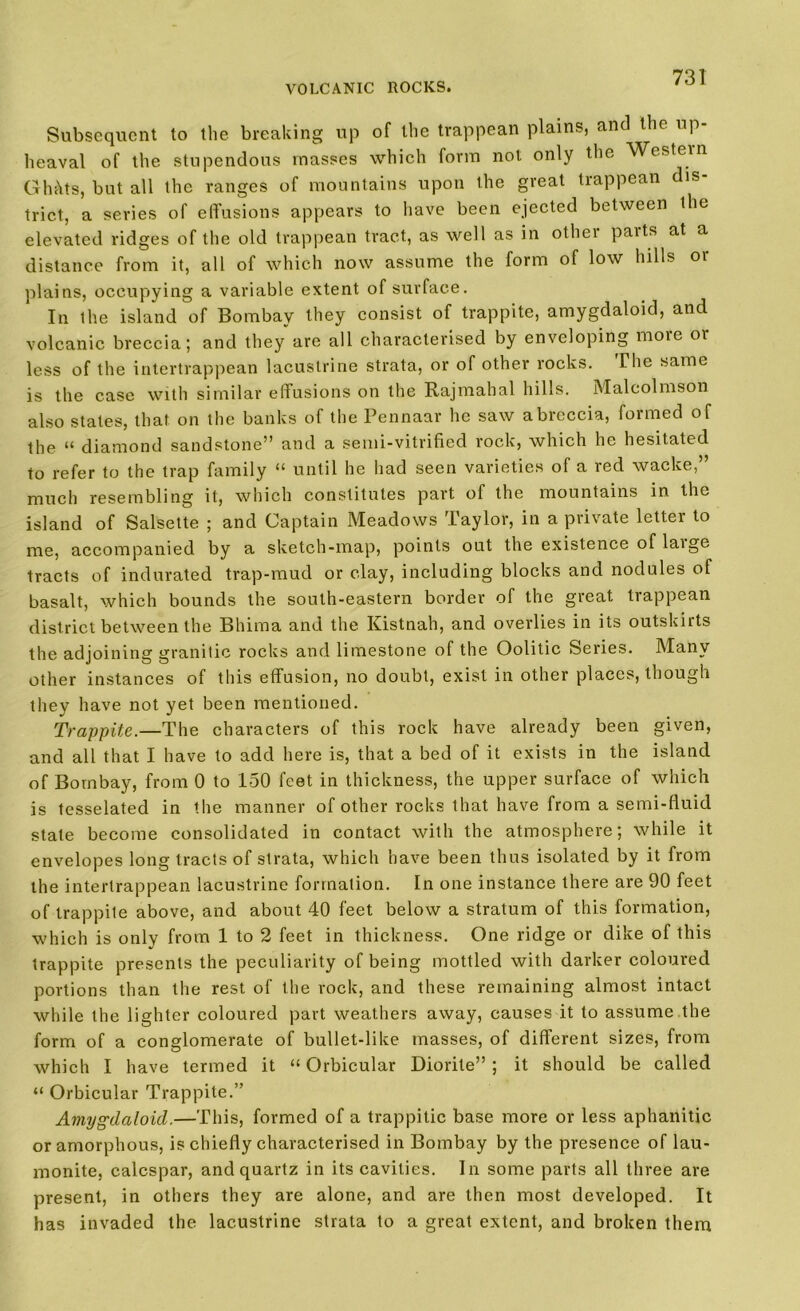Subsequent to the breaking up of the trappean plains, and the up- heaval of the stupendous masses which form not only the Western Gh;\ts, but all the ranges of mountains upon the great trappean dis- trict, a series of effusions appears to have been ejected between the elevated ridges of the old trappean tract, as well as in othei paits at a distance from it, all of which now assume the form of low hills oi plains, occupying a variable extent of surface. In the island of Bombay they consist of trappite, amygdaloid, and volcanic breccia; and they are all characterised by enveloping more or less of the intertrappean lacustrine strata, or of other rocks. The same is the case with similar effusions on the Rajmahal hills. Malcolmson also states, that on the banks of the Pennaar he saw a breccia, formed of the 14 diamond sandstone” and a semi-vitrified rock, which he hesitated to refer to the trap family “ until he had seen varieties of a red wacke,” much resembling it, which constitutes part of the mountains in the island of Salsette ; and Captain Meadows Taylor, in a private letter to me, accompanied by a sketch-map, points out the existence of laige tracts of indurated trap-mud or clay, including blocks and nodules of basalt, which bounds the south-eastern border of the great trappean district between the Bhima and the. Kistnah, and overlies in its outskirts the adjoining granitic rocks and limestone of the Oolitic Series. Many other instances of this effusion, no doubt, exist in other places, though they have not yet been mentioned. Trappite.—The characters of this rock have already been given, and all that I have to add here is, that a bed of it exists in the island of Bombay, from 0 to 150 feet in thickness, the upper surface of which is tesselated in the manner of other rocks that have from a semi-fluid state become consolidated in contact with the atmosphere; while it envelopes long tracts of strata, which have been thus isolated by it from the intertrappean lacustrine formation. In one instance there are 90 feet of trappite above, and about 40 feet below a stratum of this formation, which is only from 1 to 2 feet in thickness. One ridge or dike of this trappite presents the peculiarity of being mottled with darker coloured portions than the rest of the rock, and these remaining almost intact while the lighter coloured part weathers away, causes it to assume the form of a conglomerate of bullet-like masses, of different sizes, from which I have termed it “Orbicular Diorite” ; it should be called “ Orbicular Trappite.” Amygdaloid.—This, formed of a trappitic base more or less aphanitic or amorphous, is chiefly characterised in Bombay by the presence of lau- monite, ealespar, and quartz in its cavities. In some parts all three are present, in others they are alone, and are then most developed. It has invaded the lacustrine strata to a great extent, and broken them