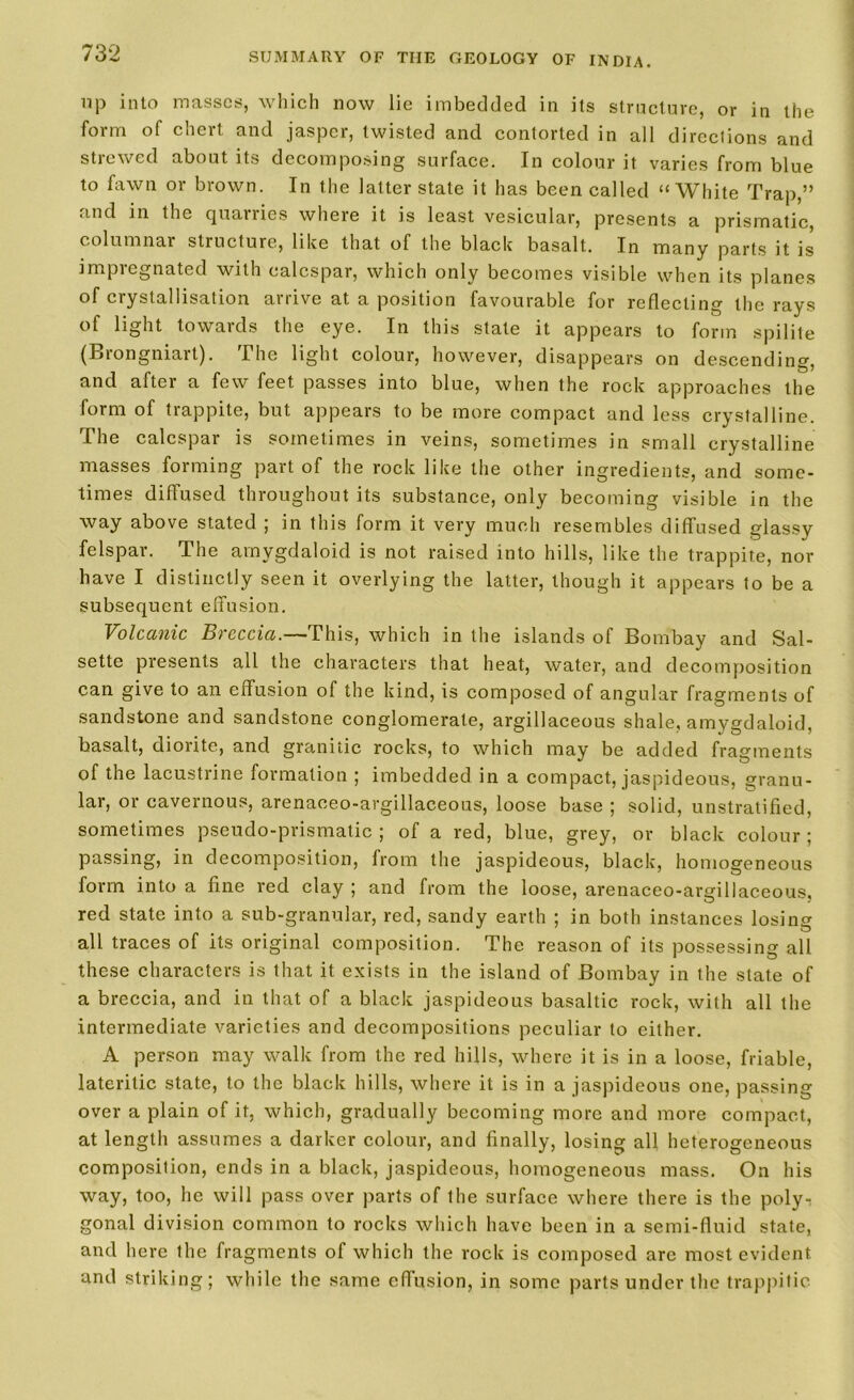 up into masses, which now lie imbedded in its structure, or in the form of chert and jasper, twisted and contorted in all dircclions and strewed about its decomposing surface. In colour it varies from blue to fawn or brown. In the latter state it has been called “White Trap,” and in the quarries where it is least vesicular, presents a prismatic, columnar structure, like that of the black basalt. In many parts it is impregnated with ealespar, which only becomes visible when its planes of crystallisation arrive at a position favourable for reflecting the rays of light towards the eye. In this state it appears to form spilite (Biongniart). The light colour, however, disappears on descending, and after a few feet passes into blue, when the rock approaches the form of trappite, but appears to be more compact and less crystalline. The ealespar is sometimes in veins, sometimes in small crystalline masses forming part of the rock like the other ingredients, and some- times diffused throughout its substance, only becoming visible in the way above stated ; in this form it very much resembles diffused glassy felspar. The amygdaloid is not raised into hills, like the trappite, nor have I distinctly seen it overlying the latter, though it appears to be a subsequent effusion. Volcanic Breccia.— This, which in the islands of Bombay and Sal- sette presents all the characters that heat, water, and decomposition can give to an effusion of the kind, is composed of angular fragments of sandstone and sandstone conglomerate, argillaceous shale, amygdaloid, basalt, diorite, and granitic rocks, to which may be added fragments of the lacustrine formation ; imbedded, in a compact, jaspideous, granu- lar, or cavernous, arenaceo-argillaceous, loose base ; solid, unstratified, sometimes pseudo-prismatic ; of a red, blue, grey, or black colour ; passing, in decomposition, from the jaspideous, black, homogeneous form into a fine red clay ; and from the loose, arenaceo-argillaceous, red state into a sub-granular, red, sandy earth ; in both instances losing all traces of its original composition. The reason of its possessing all these characters is that it exists in the island of Bombay in the state of a breccia, and in that of a black jaspideous basaltic rock, with all the intermediate varieties and decompositions peculiar to either. A person may walk from the red hills, where it is in a loose, friable, lateritic state, to the black hills, where it is in a jaspideous one, passing- over a plain of it, which, gradually becoming more and more compact, at length assumes a darker colour, and finally, losing all heterogeneous composition, ends in a black, jaspideous, homogeneous mass. On his way, too, he will pass over parts of the surface where there is the poly-: gonal division common to rocks which have been in a semi-fluid state, and here the fragments of which the rock is composed arc most evident and striking; while the same effusion, in some parts under the trappitic