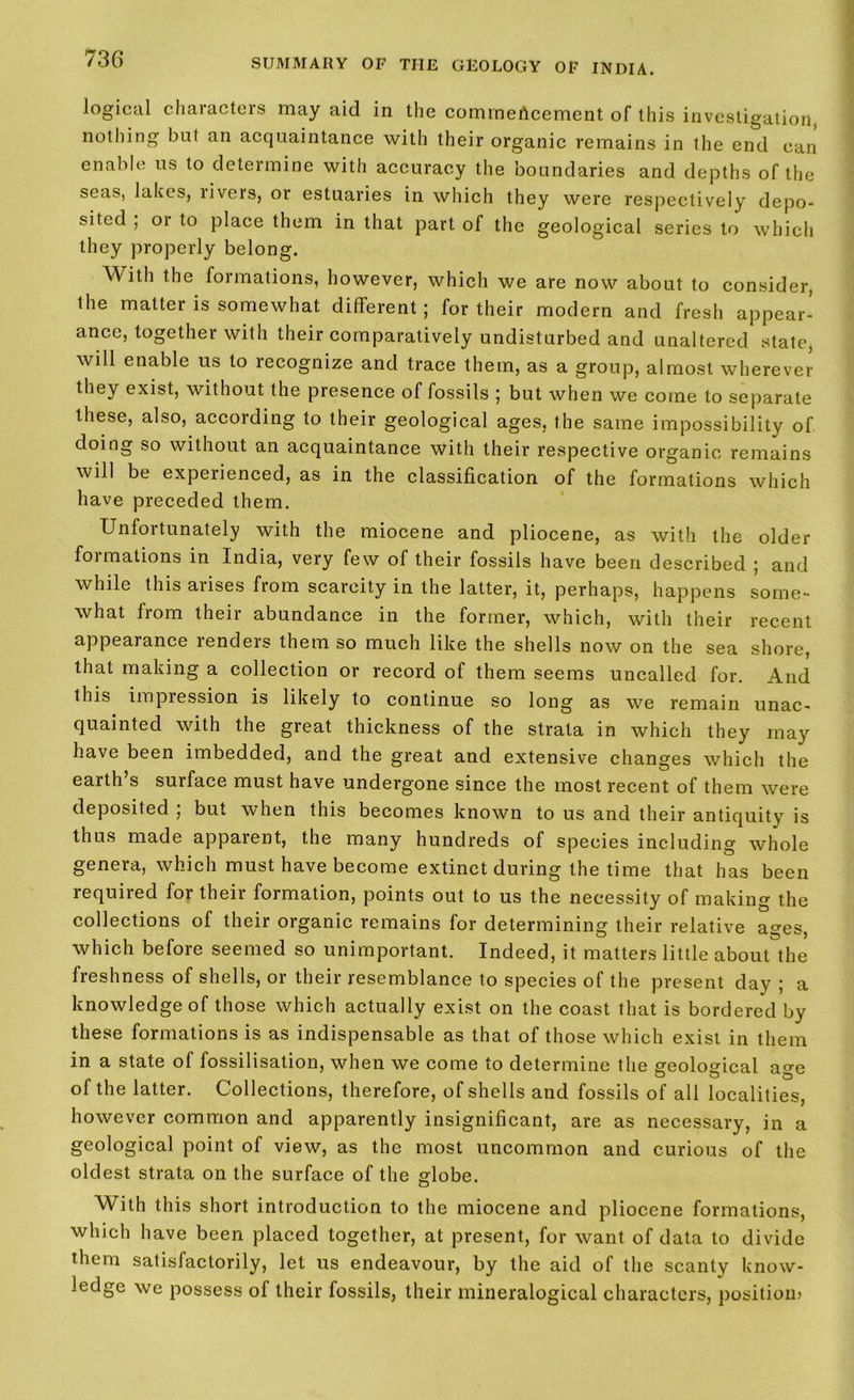 logical characters may aid in the commencement of this investigation, nothing bnf an acquaintance with their organic remains in the end can enable us to determine with accuracy the boundaries and depths of the seas, lakes, liveis, or estuaries in which they were respectively depo- sited ; or to place them in that part of the geological series to which they properly belong. With the formations, however, which we are now about to consider, Ihe matter is somewhat different ; for their modern and fresh appear- ance, together with their comparatively undisturbed and unaltered state, will enable us to recognize and trace them, as a group, almost wherever they exist, without the presence of fossils ; but when we come to separate these, also, according to their geological ages, the same impossibility of doing so without an acquaintance with their respective organic remains will be experienced, as in the classification of the formations which have preceded them. Unfortunately with the miocene and pliocene, as with the older formations in India, very few of their fossils have been described ; and while this arises from scarcity in the latter, it, perhaps, happens some- what from their abundance in the former, which, with their recent appearance renders them so much like the shells now on the sea shore, that making a collection or record of them seems uncalled for. And this impression is likely to continue so long as we remain unac- quainted with the great thickness of the strata in which they may have been imbedded, and the great and extensive changes which the earth’s surface must have undergone since the most recent of them were deposited ; but when this becomes known to us and their antiquity is thus made appaient, the many hundreds of species including whole genera, which must have become extinct during the time that has been required for their formation, points out to us the necessity of making the collections of their organic remains for determining their relative ages, which before seemed so unimportant. Indeed, it matters little about the freshness of shells, or their resemblance to species of the present day ; a knowledge of those which actually exist on the coast that is bordered by these formations is as indispensable as that of those which exist in them in a state of fossilisation, when we come to determine the geological age of the latter. Collections, therefore, of shells and fossils of all localities, however common and apparently insignificant, are as necessary, in a geological point of view, as the most uncommon and curious of the oldest strata on the surface of the globe. With this short introduction to the miocene and pliocene formations, which have been placed together, at present, for want of data to divide them satisfactorily, let us endeavour, by the aid of the scanty know- ledge we possess of their fossils, their mineralogical characters, position*
