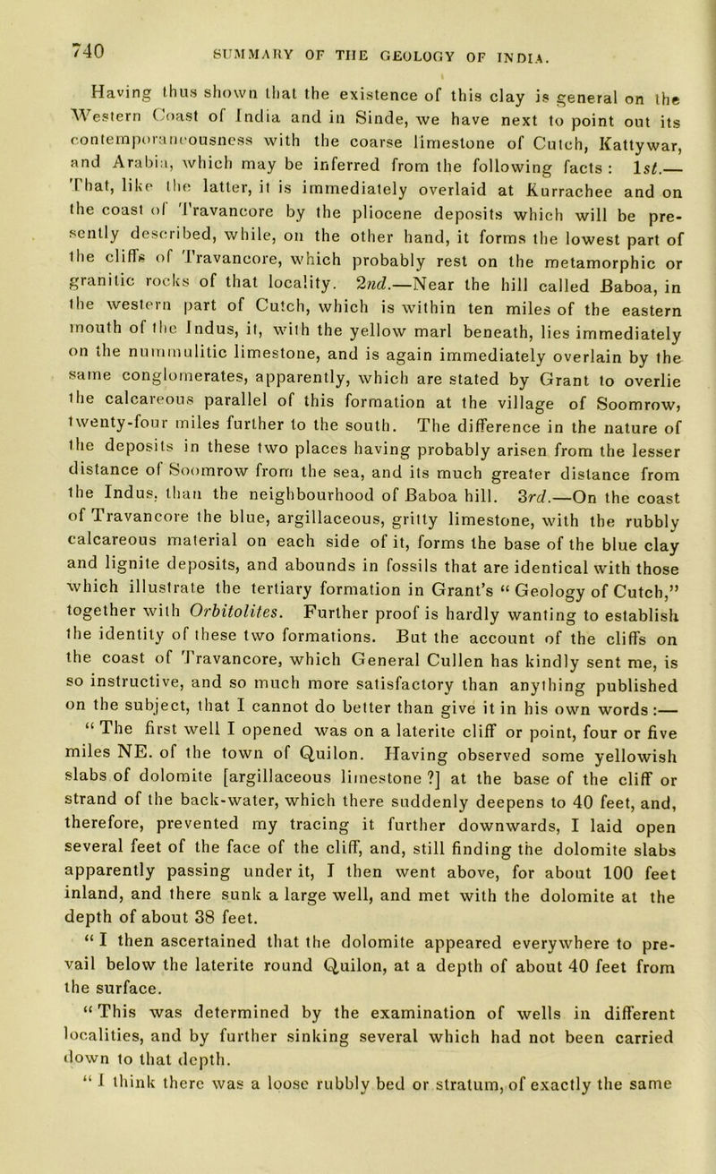 Having thus shown that the existence of this clay is general on the Western Coast of India and in Sinde, we have next to point out its contemporaneousness with the coarse limestone of Cutch, Kattywar, and Arabia, which may be inferred from the following facts : ls£. 1 hat, like the latter, it is immediately overlaid at Kurrachee and on the coast ol 1 ravaneore by the pliocene deposits which will be pre- sently described, while, on the other hand, it forms the lowest part of the cliffs of 1 ravaneore, which probably rest on the metamorphic or granitic rocks of that locality. 2nd.—Near the hill called Baboa, in the western part of Cutch, which is within ten miles of the eastern mouth of the Indus, it, with the yellow marl beneath, lies immediately on the nummulitic limestone, and is again immediately overlain by the same conglomerates, apparently, which are stated by Grant to overlie ihe calcareous parallel of this formation at the village of Soomrow, twenty-four miles further to the south. The difference in the nature of the deposits in these two places having probably arisen from the lesser distance of Soomrow from the sea, and its much greater distance from the Indus, than the neighbourhood of Baboa hill. 3rd.—On the coast of Travancore the blue, argillaceous, gritty limestone, with the rubbly calcareous material on each side of it, forms the base of the blue clay and lignite deposits, and abounds in fossils that are identical with those which illustrate the tertiary formation in Grant’s “ Geology of Cutch,” together with Orbitolites. Further proof is hardly wanting to establish the identity of these two formations. But the account of the cliffs on the coast of I ravaneore, which General Cullen has kindly sent me, is so instructive, and so much more satisfactory than anything published on the subject, that I cannot do better than give it in his own words :— “ The first well I opened was on a laterite cliff or point, four or five miles NE. of the town of Quilon. Having observed some yellowish slabs of dolomite [argillaceous limestone?] at the base of the cliff or strand of the back-water, which there suddenly deepens to 40 feet, and, therefore, prevented my tracing it further downwards, I laid open several feet of the face of the cliff, and, still finding the dolomite slabs apparently passing under it, I then went above, for about 100 feet inland, and there sunk a large well, and met with the dolomite at the depth of about 38 feet. “ I then ascertained that the dolomite appeared everywhere to pre- vail below the laterite round Quilon, at a depth of about 40 feet from the surface. “This was determined by the examination of wells in different localities, and by further sinking several which had not been carried down to that depth. “ I think there was a loose rubbly bed or stratum, of exactly the same