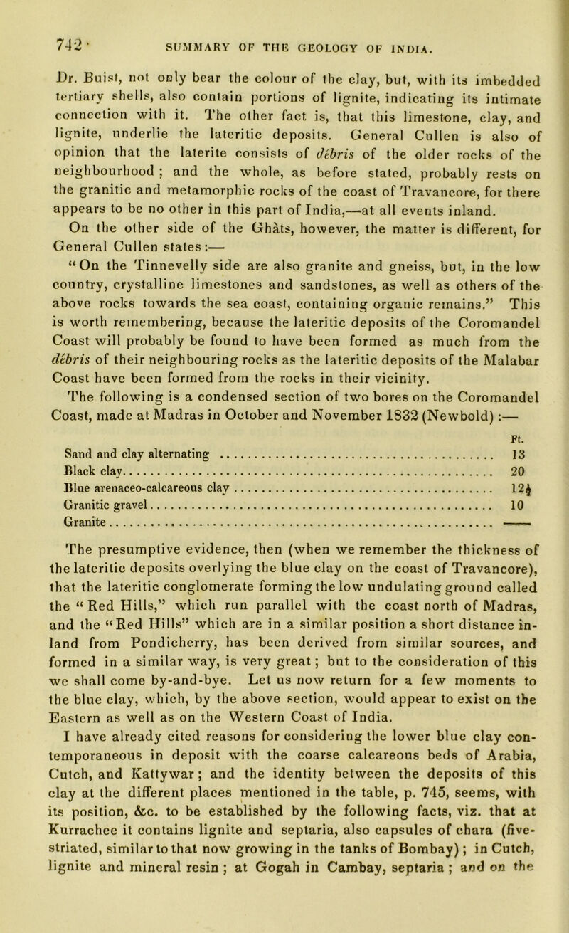 l)r. Buisf, not only bear the colour of the clay, but, with its imbedded tertiary shells, also contain portions of lignite, indicating its intimate connection with it. The other fact, is, that this limestone, clay, and lignite, underlie the lateritic deposits. General Cullen is also of opinion that the laterite consists of debris of the older rocks of the neighbourhood ; and the whole, as before stated, probably rests on the granitic and metamorphic rocks of the coast of Travancore, for there appears to be no other in this part of India,—at all events inland. On the other side of the Ghats, however, the matter is different, for General Cullen states:— “On the Tinnevelly side are also granite and gneiss, but, in the low country, crystalline limestones and sandstones, as well as others of the above rocks towards the sea coast, containing organic remains.” This is worth remembering, because the lateritic deposits of the Coromandel Coast will probably be found to have been formed as much from the debris of their neighbouring rocks as the lateritic deposits of the Malabar Coast have been formed from the rocks in their vicinity. The following is a condensed section of two bores on the Coromandel Coast, made at Madras in October and November 1832 (Newbold) :— Ft. Sand and clay alternating 13 Black clay 20 Blue arenaceo-calcareous clay 12^ Granitic gravel 10 Granite —,— The presumptive evidence, then (when we remember the thickness of the lateritic deposits overlying the blue clay on the coast of Travancore), that the lateritic conglomerate forming the low undulating ground called the “ Red Hills,” which run parallel with the coast north of Madras, and the “Red Hills” which are in a similar position a short distance in- land from Pondicherry, has been derived from similar sources, and formed in a similar way, is very great; but to the consideration of this we shall come by-and-bye. Let us now return for a few moments to the blue clay, which, by the above section, would appear to exist on the Eastern as well as on the Western Coast of India. I have already cited reasons for considering the lower blue clay con- temporaneous in deposit with the coarse calcareous beds of Arabia, Cutch, and Kattywar ; and the identity between the deposits of this clay at the different places mentioned in the table, p. 745, seems, with its position, &c. to be established by the following facts, viz. that at Kurrachee it contains lignite and septaria, also capsules of chara (five- striated, similar to that now growing in the tanks of Bombay); in Cutch, lignite and mineral resin ; at Gogah in Cambay, septaria ; and on the
