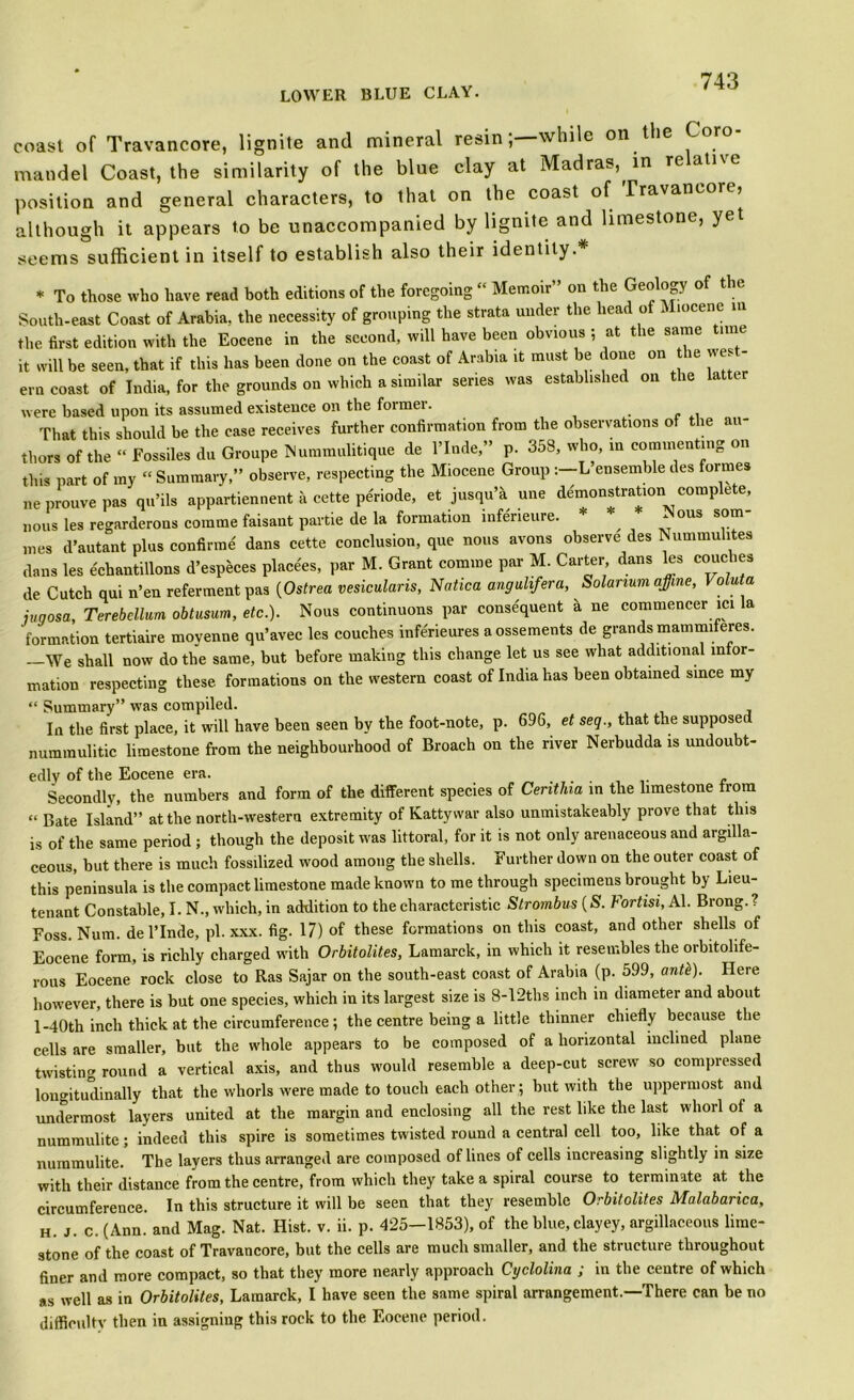 coast of Travancore, lignite and mineral resin; while on the Coro mandel Coast, the similarity of the blue clay at Madras, in relative position and general characters, to that on the coast of Travancore, although it appears to be unaccompanied by lignite and limestone, yet seems sufficient in itself to establish also their identity.* * To those who have read both editions of the foregoing “ Memoir” on the Geology of the South-east Coast of Arabia, the necessity of grouping the strata under the head of Miocene m the first edition with the Eocene in the second, will have been obvious ; at the same ime it will be seen, that if this has been done on the coast of Arabia it must be done on the wes - ern coast of India, for the grounds on which a similar series was established on the latter were based upon its assumed existence on the former. That this should be the case receives further confirmation from the observations of the au- thors of the “ Fossiles du Groupe Nummulitique de l’lnde,” p. 358, who, in commenting on this part of my “ Summary,” observe, respecting the Miocene Group :-L ensemble des formes neprouvepas qu’ils appartiennent a cette peWe, et jusqu’a une demonstration complete, nous les regarderons comme faisant partie de la formation infeneure. * ^ ^ous som- mes d’autant plus confirme dans cette conclusion, que nous avons observe des Nummuhtes dans les echantillons d’especes placees, par M. Grant comme par M. Carter dans les couches de Cutch qui n’en referment pas (Ostrea vesicularis, Nation angulifera, Solarium affine, I oluta juqosa, Terebellum obtusum, etc.). Nous continuous par consequent a ne commencer ici a formation tertiaire moyenne qu’avec les couches inferieures a ossements de grands mammiferes. —We shall now do the same, but before making this change let us see what additional infor- mation respecting these formations on the western coast of India has been obtained since my “ Summary” was compiled. In the first place, it will have been seen by the foot-note, p. 696, et seq., that the supposed nummulitic limestone from the neighbourhood of Broach on the river Nerbudda is undoubt- edly of the Eocene era. ...... c Secondly, the numbers and form of the different species of Cerithia in the limestone from “ Bate Island” at the north-western extremity of Kattywar also unmistakeably prove that this is of the same period ; though the deposit was littoral, for it is not only arenaceous and argilla- ceous, but there is much fossilized wood among the shells. Further down on the outer coast of this peninsula is the compact limestone made known to me through specimens brought by Lieu- tenant Constable, I. N., which, in addition to the characteristic Strombus (S. Fortisi, Al. Brong. ? Foss. Num. de l’lnde, pi. xxx. fig. 17) of these formations on this coast, and other shells of Eocene form, is richly charged with Orbitolites, Lamarck, in which it resembles the orbitolife- rous Eocene rock close to Ras Sajar on the south-east coast of Arabia (p. 599, anti). Here however, there is but one species, which in its largest size is 8-12ths inch in diameter and about 1-40th inch thick at the circumference; the centre being a little thinner chiefly because the cells are smaller, but the whole appears to be composed of a horizontal inclined plane twisting round a vertical axis, and thus would resemble a deep-cut screw so compressed longitudinally that the whorls were made to touch each other; but with the uppermost and undermost layers united at the margin and enclosing all the rest like the last whorl of a nummulite; indeed this spire is sometimes twisted round a central cell too, like that of a nuramulite. The layers thus arranged are composed of lines of cells increasing slightly in size with their distance from the centre, from which they take a spiral course to terminate at the circumference. In this structure it will be seen that they resemble Orbitolites Malabarica, H. J. c. (Ann. and Mag. Nat. Hist. v. ii. p. 425—1853), of the blue, clayey, argillaceous lime- stone of the coast of Travancore, but the cells are much smaller, and the structure throughout finer and more compact, so that they more nearly approach Cyclolina ; in the centre of which as well as in Orbitolites, Lamarck, I have seen the same spiral arrangement.—There can be no difficulty then in assigning this rock to the Eocene period.