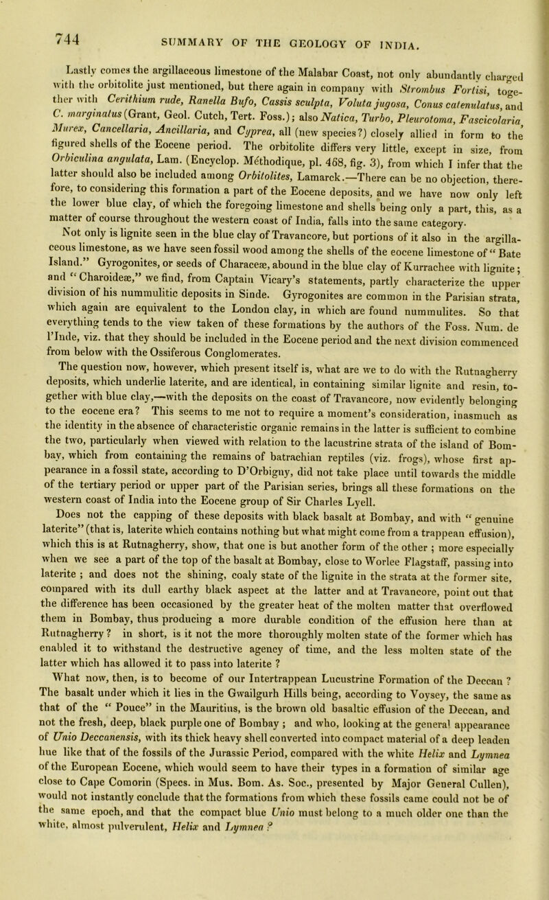 Lastly comes the argillaceous limestone of the Malabar Coast, not only abundantly charged with the orbitolite just mentioned, but there again in company with Strombus Furtisi toge tlier with Cerithium rude, Ranella Bufo, Cassis sculpt a, Valutajugosa, Conus cat enulat us, and C. margmalus(Grant, Geol. Cutch, Tert. Foss.); alsoNatica, Turbo, Pleurotoma, Fascicolaria Mur ex, Cancellaria, Ancillaria, and Cyprea, all (new species?) closely allied in form to the' figured shells of the Eocene period. The orbitolite differs very little, except in size, from Orbiculina angulata, Lam. (Encyclop. Methodique, pi. 468, fig. 3), from which I infer that the latter should also be included among Orbitolites, Lamarck.-There can be no objection, there- fore, to considering this formation a part of the Eocene deposits, and we have now only left the lower blue clay, of which the foregoing limestone and shells being only a part, this, as a matter of course throughout the western coast of India, falls into the same category. Not only is lignite seen in the blue clay of Travancore, but portions of it also in the argilla- ceous limestone, as we have seen fossil wood among the shells of the eocene limestone of “ Bate Island.” Gyrogonites, or seeds of Characeae, abound in the blue clay of Kurrachee with lignite; and Charoideae,” we find, from Captain Vicary’s statements, partly characterize the upper division of his nummulitic deposits in Sinde. Gyrogonites are common in the Parisian strata, which again are equivalent to the London clay, in which are found nummulites. So that everything tends to the view taken of these formations by the authors of the Foss. Num. de l’lnde, viz. that they should be included in the Eocene period and the next division commenced from below with the Ossiferous Conglomerates. The question now, however, which present itself is, what are we to do with the Rutnagherry deposits, which underlie laterite, and are identical, in containing similar lignite and resin, to- gether with blue clay,—with the deposits on the coast of Travancore, now evidently belonging to the eocene era? This seems to me not to require a moment’s consideration, inasmuch as the identity in the absence of characteristic organic remains in the latter is sufficient to combine the two, particularly when viewed with relation to the lacustrine strata of the island of Bom- bay, which from containing the remains of batrachian reptiles (viz. frogs), whose first ap- pearance in a fossil state, according to D’Orbigny, did not take place until towards the middle of the tertiary period or upper part of the Parisian series, brings all these formations on the western coast of India into the Eocene group of Sir Charles Lyell. Does not the capping of these deposits with black basalt at Bombay, and with “ genuine laterite (that is, laterite which contains nothing but what might come from a trappean effusion), which this is at Rutnagherry, show, that one is but another form of the other ; more especially when we see a part of the top of the basalt at Bombay, close to Worlee Flagstaff, passing into laterite ; and does not the shining, coaly state of the lignite in the strata at the former site, compared with its dull earthy black aspect at the latter and at Travancore, point out that the difference has been occasioned by the greater heat of the molten matter that overflowed them in Bombay, thus producing a more durable condition of the effusion here than at Rutnagherry ? in short, is it not the more thoroughly molten state of the former which has enabled it to withstand the destructive agency of time, and the less molten state of the latter which has allowed it to pass into laterite ? What now, then, is to become of our Intertrappean Lucustrine Formation of the Deccan ? The basalt under which it lies in the Gwailgurh Hills being, according to Voysey, the same as that of the “ Pouce” in the Mauritius, is the browm old basaltic effusion of the Deccan, and not the fresh, deep, black purple one of Bombay ; and who, looking at the genera' appearance of Unio Deccanensis, with its thick heavy shell converted into compact material of a deep leaden hue like that of the fossils of the Jurassic Period, compared with the white Helix and Lymnea of the European Eocene, which would seem to have their types in a formation of similar awe close to Cape Comorin (Specs, in Mus. Bom. As. Soc., presented by Major General Cullen), would not instantly conclude that the formations from wdiich these fossils came could not be of the same epoch, and that the compact blue Unio must belong to a much older one than the white, almost pulverulent, Helix and Lymnea ?