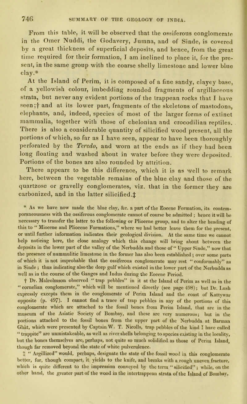 From Ibis table, it will be observed that the ossiferous conglomerate in the Omer Nuddi, the Godavcry, Jumna, and of Sinde, is covered by a great thickness of superficial deposits, and hence, from the great time required for their formation, I am inclined to place it, for the pre- sent, in the same group with the coarse shelly limestone and lower blue clay.* At the Island of Perim, it is composed of a fine sandy, clayey base, of a yellowish colour, imbedding rounded fragments of argillaceous strata, but never any evident portions of the trappean rocks that I have seen;f ant^ a*- its lower part, fragments of the skeletons of mastodons, elephants, and, indeed, species of most of the larger forms of extinct mammalia, together with those of chelonian and crocodilian reptiles. There is also a considerable quantity of silicified wood present, all the portions of which, so far as I have seen, appear to have been thoroughly perforated by the Teredo, and worn at the ends as if they had been long floating and washed about in water before they were deposited. Portions of the bones are also rounded by attrition. There appears to be this difference, which it is as well to remark here, between the vegetable remains of the blue clay and those of the quartzose or gravelly conglomerates, viz. that in the former they are carbonized, and in the latter silicified4 * As we have now made the blue clay, &c. a part of the Eocene Formation, its contem- poraneousness with the ossiferous conglomerate cannot of course he admitted ; hence it will he necessary to transfer the latter to the following or Pliocene group, and to alter the heading of this to “ Miocene and Pliocene Formations,” where we had better leave them for the present, or until further information indicates their geological division. At the same time we cannot help noticing here, the close analogy which this change will bring about between the deposits in the lower part of the valley of the Nerbudda and those of “ Upper Sinde,” now that the presence of nummulitic limestone in the former has also been established ; over some parts of which it is not improbable that the ossiferous conglomerate may rest “ conformably’ ’ as in Sinde ; thus indicating also the deep gulf which existed in the lower part of the Nerbudda as well as in the course of the Ganges and Indus during the Eocene Period. t Dr. Malcolmson observed “ trap pebbles” in it at the Island of Perim as well as in the “ cornelian conglomerate,” which will be mentioned directly (see page 498); hut Dr. Lush expressly excepts them in the conglomerate of Perim Island and the coast of Kattywar opposite (p. 497). I cannot find a trace of trap pebbles in any of the portions of this conglomerate which are attached to the fossil hones from Perim Island, that are in the museum of the Asiatic Society of Bombay, and these are very numerous; but in the portions attached to the fossil bones from the upper part of the Nerbudda at Barman Ghat, which were presented by Captain W. T. Nicolls, trap pebbles of the kind I have called “ trappite” are unmistakeable, as well as river shells belonging to species existing in the locality, but the bones themselves are, perhaps, not quite so much solidified as those of Perim Island, though far removed beyond the state of white pulverulence. X “ Argillized” would, perhaps, designate the state of the fossil wood in this conglomerate better, for, though compact, it yields to the knife, and breaks with a rough uneven fracture, which is quite different to the impression conveyed by the term “ silicified”; while, on the other hand, the greater part of the wood in the intertrappean strata of the Island of Bombay,