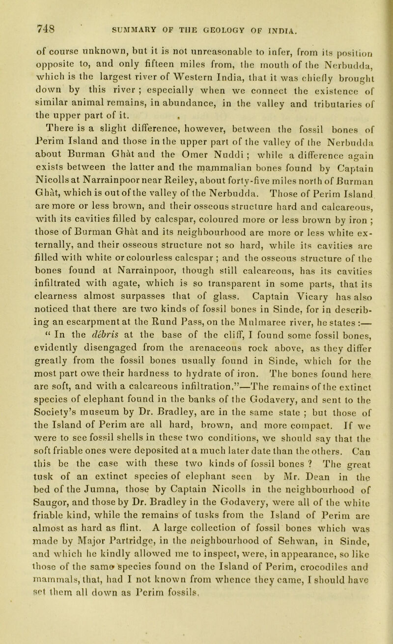 of course unknown, but it is not unreasonable to infer, from its position opposite to, and only fifteen miles from, 1 lie mouth of the Nerbudda, which is the largest river of Western India, that, it was chiefly brought down by this river ; especially when we connect the existence of similar animal remains, in abundance, in the valley and tributaries of the upper part of it. , There is a slight difference, however, between the fossil bones of Perim Island and those in the upper part of the valley of the Nerbudda about Burman Ghht and the Oraer Nuddi ; while a difference airain exists between the latter and the mammalian bones found by Captain Nicolls at Narrainpoornear Reiley, about forty-five miles north of Burman Ghat, which is out of the valley of the Nerbudda. Those of Perim Island are more or less brown, and their osseous structure hard and calcareous, with its cavities filled by ealespar, coloured more or less brown by iron ; those of Burman Ghat and its neighbourhood are more or less white ex- ternally, and their osseous structure not so hard, while its cavities are filled with white or colourless ealespar ; and the osseous structure of the bones found at Narrainpoor, though still calcareous, has its cavities infiltrated with agate, which is so transparent in some parts, that its clearness almost surpasses that of glass. Captain Vicary has also noticed that there are two kinds of fossil bones in Sinde, for in describ- ing an escarpment at the Rund Pass, on the Mulmaree river, he states :— “ In the debris at the base of the cliff, I found some fossil bones, evidently disengaged from the arenaceous rock above, as they differ greatly from the fossil bones usually found in Sinde, which for the most part owe their hardness to hydrate of iron. The bones found here are soft, and with a calcareous infiltration.”—The remains of the extinct species of elephant found in the banks of the Godavery, and sent to the Society’s museum by Dr. Bradley, are in the same state ; but those of the Island of Perim are all hard, brown, and more compact. If we were to see fossil shells in these two conditions, we should say that the soft friable ones were deposited at a much later date than the others. Can this be the case with these two kinds of fossil bones ? The great tusk of an extinct species of elephant seen by Mr. Dean in the bed of the Jumna, those by Captain Nicolls in the neighbourhood of Saugor, and those by Dr. Bradley in the Godavery, were all of the white friable kind, while the remains of tusks from the Island of Perim are almost as hard as flint. A large collection of fossil bones which was made by Major Partridge, in the neighbourhood of Sehwan, in Sinde, and which he kindly allowed me to inspect, were, in appearance, so like those of the same* species found on the Island of Perim, crocodiles and mammals, that, had I not known from whence they came, I should have set them all down as Perim fossils.