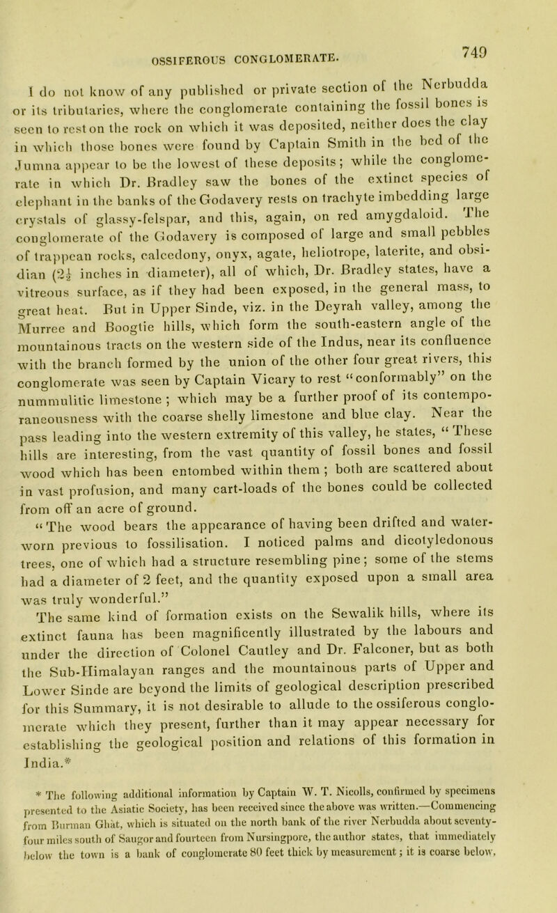740 I do not know of any published or private section of the Nerbudda or its tributaries, where the conglomerate containing the fossil bones is seen to rest on the rock on which it was deposited, neither does the clay in which those bones were found by Captain Smith in the bed of the Jumna appear to be the lowest of these deposits; while the conglome- rate in which Dr. Bradley saw the bones of the extinct species of elephant in the banks of theGodavery rests on trachyte imbedding laigc crystals of glassy-felspar, and this, again, on red amygdaloid. J he conglomerate of the Godavery is composed of large and small pebbles of trappean rocks, oalcedony, onyx, agate, heliotrope, laterite, and obsi- dian (2.) inches in diameter), all of which, Dr. Bradley states, have a vitreous surface, as if they had been exposed, in the general mass, to great heat. But in Upper Sinde, viz. in the Deyrah valley, among the Murree and Boogtie hills, which form the south-eastern angle of the mountainous tracts on the western side of the Indus, near its confluence with the branch formed by the union of the other four great rivers, this conglomerate was seen by Captain Vicary to rest “conformably on the nummulitic limestone ; which may be a further proof of its contempo- raneousness with the coarse shelly limestone and blue clay. Near the pass leading into the western extremity of this valley, he states, “ These hills are interesting, from the vast quantity of fossil bones and fossil wood which has been entombed within them ; both are scattered about in vast profusion, and many cart-loads of the bones could be collected from off an acre of ground. “The wood bears the appearance of having been drifted and water- worn previous to fossilisation. I noticed palms and dicotyledonous trees, one of which had a structure resembling pine; some of the stems had a diameter of 2 feet, and the quantity exposed upon a small area was truly wonderful.” The same kind of formation exists on the Sewalik hills, where its extinct fauna has been magnificently illustrated by the labours and under the direction of Colonel Cautley and Dr. Falconer, but as both the Sub-Himalayan ranges and the mountainous parts of Upper and Lower Sinde are beyond the limits of geological description prescribed for this Summary, it is not desirable to allude to the ossiferous conglo- merate which they present, further than it may appear necessary for establishing the geological position and relations of this formation in India.* * The following additional information by Captain W. T. Nicolls, confirmed by specimens presented to the Asiatic Society, has been received since the above was written.—Commencing from Burraan Ghat, which is situated on the north bank of the river Nerbudda about seventy- four miles south of Saugor and fourteen from Nursingpore, the author states, that immediately below the town is a bank of conglomerate HO feet thick by measurement; it is coarse below.