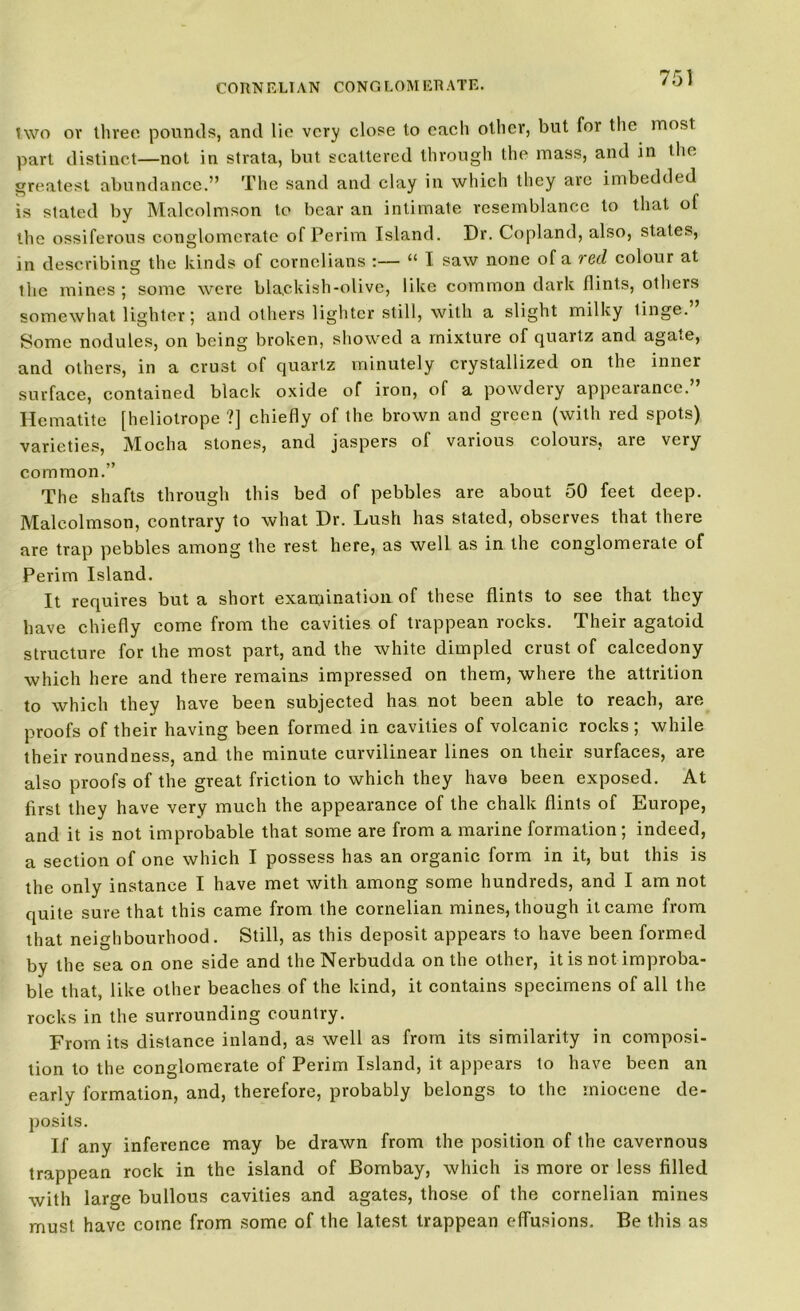 two or three pounds, and lie very close to each other, but for the most part distinct—not in strata, but scattered through the mass, and in the greatest abundance.” The sand and clay in which they are imbedded is slated by Malcolmson to bear an intimate resemblance to that of the ossiferous conglomerate of Perim Island. Dr. Copland, also, states, in describing the kinds of cornelians :— “ I saw none of a red colour at the mines ; some were blackish-olive, like common dark flints, others somewhat lighter; and others lighter still, with a slight milky tinge. Some nodules, on being broken, showed a mixture of quartz and agate, and others, in a crust of quartz minutely crystallized on the inner surface, contained black oxide of iron, of a powdery appearance.” Hematite [heliotrope ?] chiefly of the brown and green (with red spots) varieties, Mocha stones, and jaspers of various colouis, aie very common.” The shafts through this bed of pebbles are about 50 feet deep. Malcolmson, contrary to what Dr. Lush has stated, observes that there are trap pebbles among the rest here, as well as in the conglomerate of Perim Island. It requires but a short examination of these flints to see that they have chiefly come from the cavities of trappean rocks. Their agatoid structure for the most part, and the white dimpled crust of calcedony which here and there remains impressed on them, where the attrition to which they have been subjected has not been able to reach, are proofs of their having been formed in cavities of volcanic rocks ; while their round ness, and the minute curvilinear lines on their surfaces, are also proofs of the great friction to which they have been exposed. At first they have very much the appearance of the chalk flints of Europe, and it is not improbable that some are from a marine formation; indeed, a section of one which I possess has an organic form in it, but this is the only instance I have met with among some hundreds, and I am not quite sure that this came from the cornelian mines, though it came from that neighbourhood. Still, as this deposit appears to have been formed by the sea on one side and theNerbudda on the other, it is not improba- ble that, like other beaches of the kind, it contains specimens of all the rocks in the surrounding country. From its distance inland, as well as from its similarity in composi- tion to the conglomerate of Perim Island, it appears to have been an early formation, and, therefore, probably belongs to the miocene de- posits. If any inference may be drawn from the position of the cavernous trappean rock in the island of Bombay, which is more or less filled with large bullous cavities and agates, those of the cornelian mines must have come from some of the latest trappean effusions. Be this as