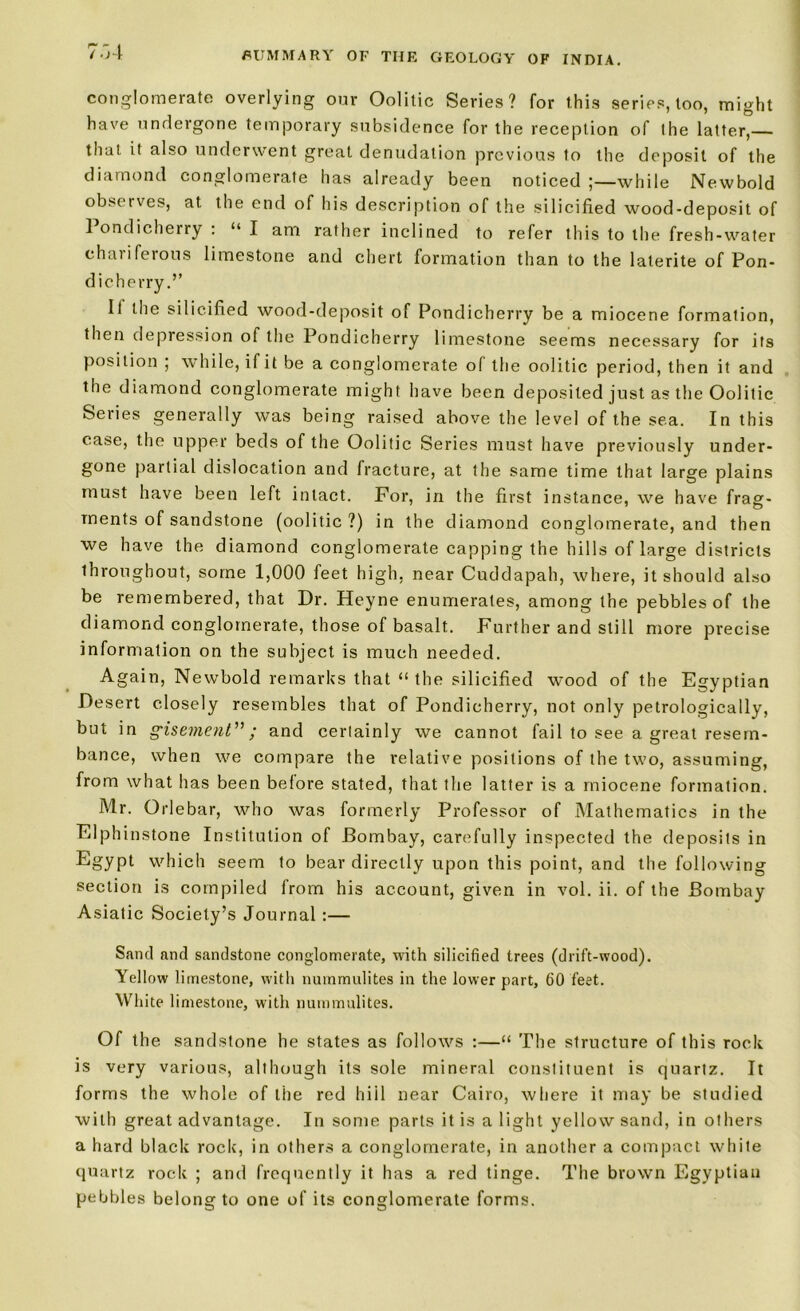 7:a conglomerate overlying our Oolitic Series? for this series, too, might have undergone temporary subsidence for the reception of the latter,— that it also underwent great denudation previous to the deposit of the diamond conglomerate has already been noticed ;—while Newbold observes, at the end of his description of the silicified wood-deposit of ] ondicherry : “ I am rather inclined to refer this to the fresh-water chariferous limestone and chert formation than to the lalerite of Pon- dicherry.’’ It the silicified wood-deposit of Pondicherry be a miocene formation, then depression of the Pondicherry limestone seems necessary for its position ; while, if it be a conglomerate of the oolitic period, then it and the diamond conglomerate might have been deposited just as the Oolitic Series generally was being raised above the level of the sea. In this case, the upper beds of the Oolitic Series must have previously under- gone partial dislocation and fracture, at the same time that large plains must have been left intact. For, in the first instance, we have frag- ments of sandstone (oolitic ?) in the diamond conglomerate, and then we have the diamond conglomerate capping the hills of large districts throughout, some 1,000 feet high, near Cuddapah, where, it should also be remembered, that Dr. Heyne enumerates, among the pebbles of the diamond conglomerate, those of basalt. Further and still more precise information on the subject is much needed. Again, Newbold remarks that “the silicified wood of the Egyptian Desert closely resembles that of Pondicherry, not only petrologically, but in gisement”; and certainly we cannot fail to see a great resem- bance, when we compare the relative positions of the two, assuming, from what has been before stated, that the latter is a miocene formation. Mr. Grlebar, who was formerly Professor of Mathematics in the Elphinstone Institution of Bombay, carefully inspected the deposits in Egypt which seem to bear directly upon this point, and the following section is compiled from his account, given in vol. ii. of the Bombay Asiatic Society’s Journal :— Sand and sandstone conglomerate, with silicified trees (drift-wood). Yellow limestone, with nurnmulites in the lower part, 60 feet. White limestone, with nurnmulites. Of the sandstone he states as follows :—“ The structure of this rock is very various, although its sole mineral constituent is quartz. It forms the whole of the red hiil near Cairo, where it may be studied with great advantage. In some parts it is a light yellow sand, in others a hard black rock, in others a conglomerate, in another a compact white quartz rock ; and frequently it has a red tinge. The brown Egyptian pebbles belong to one of its conglomerate forms.