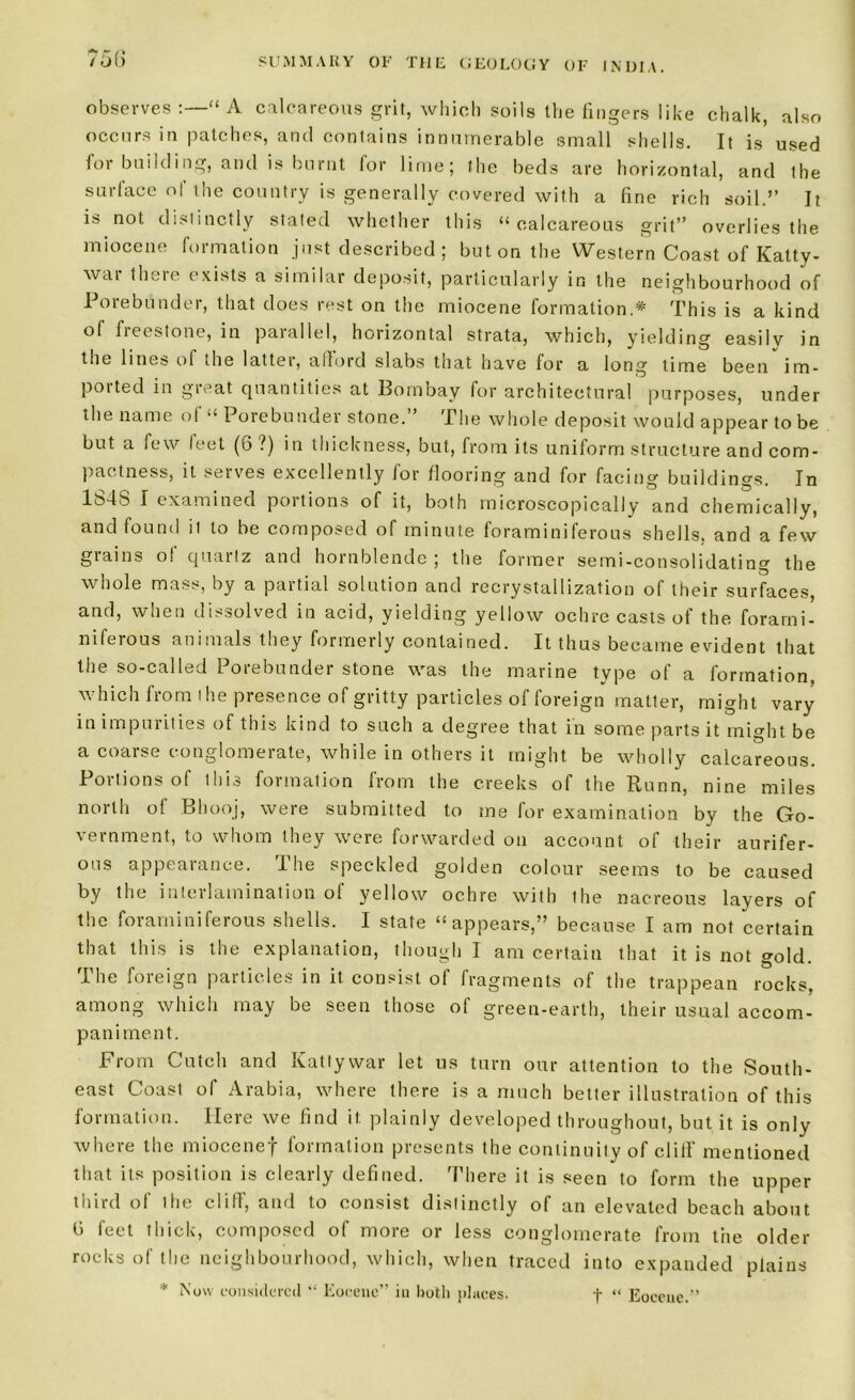 observes :—“ A calcareous grit, which soils the fingers like chalk, also occurs in patches, and contains innumerable small shells. It is used lor building, and is burnt lor lime; the beds are horizontal, and the surface ol the country is generally covered with a fine rich soil.” It is not distinctly stated whether this “calcareous grit” overlies the miocene formation just described ; but on the Western Coast of Katty- war there exists a similar deposit, particularly in the neighbourhood of Porebunder, that does rest on the miocene formation.* This is a kind of freestone, in parallel, horizontal strata, which, yielding easilv in the lines of the latter, afford slabs that have for a long time been im- poited in gieat quantities at Bombay for architectural purposes, under the name of “ Porebunder stone.” The whole deposit would appear to be but a few leet (6 ?) in thickness, but, from its uniform structure and com- pactness, it serves excellently for flooring and for facing buildings. In lb4S I examined poitions of it, both microscopically and chemically, and found it to be composed of minute foraminiferous shells, and a few grains of quartz and hornblende; the former semi-consolidating the whole mass, by a partial solution and recrystallization of their surfaces, and, when dissolved in acid, yielding yellow ochre casts of the forami- niferous animals they formerly contained. It thus became evident that the so-called Porebunder stone was the marine type of a formation, which from the presence of gritty particles of foreign matter, might vary in impurities of this kind to such a degree that in some parts it might be a coarse conglomerate, while in others it might be wholly calcareous. Portions of this formation from the creeks of the Runn, nine miles north of Bhooj, were submitted to me for examination by the Go- vernment, to whom they were forwarded on account of their aurifer- ous appealance. I he speckled golden colour seems to be caused by the interlamination of yellow ochre with the nacreous layers of the foraminiferous shells. I state “appears,” because I am not certain that this is the explanation, though I am certain that it is not gold. The foreign particles in it consist of fragments of the trappean rocks, among which may be seen those of green-earth, their usual accom- paniment. From Cutch and Kattywar let us turn our attention to the South- east Coast of Arabia, where there is a much better illustration of this formation. Here we find it plainly developed throughout, but it is only where the miocenef formation presents the continuity of cliff mentioned that its position is clearly defined. There it is seen to form the upper third of the cliff, and to consist distinctly of an elevated beach about feet thick, composed of more or less conglomerate from the older rocks of the neighbourhood, which, when traced into expanded plains * Now considered “ Eocene” in both places. j- “ Eocene.”