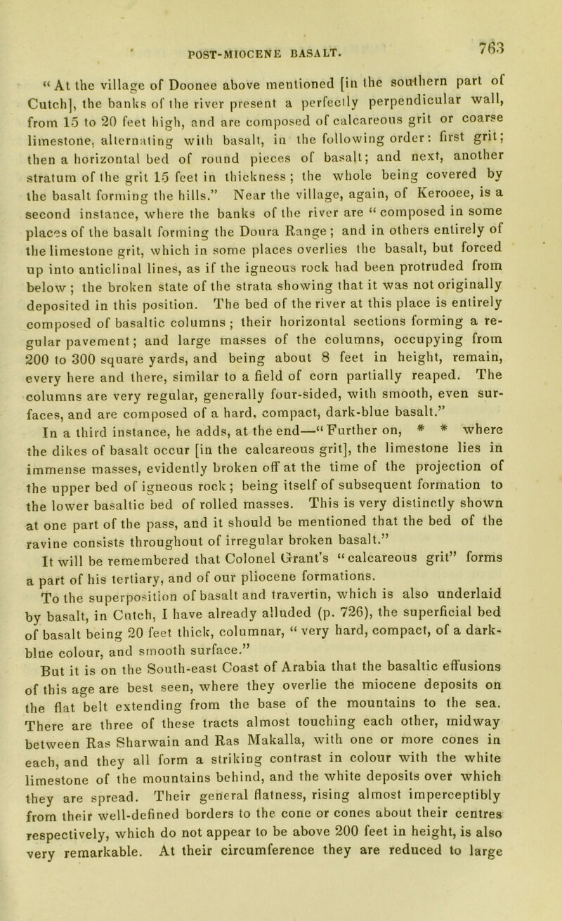 “At the village of Doonee above mentioned [in the southern part of Catch], the banks of the river present a perfectly perpendicular wall, from 15 to 20 feet high, and are composed of calcareous grit or coarse limestone, alternating with basalt, in the following order: first grit, then a horizontal bed of round pieces of basalt; and next, another stratum of the grit 15 feet in thickness ; the whole being covered by the basalt forming the hills.” Near the village, again, of Iverooee, is a second instance, where the banks of the river are “ composed in some places of the basalt forming the Doura Range; and in others entirely of the limestone grit, which in some places overlies the basalt, but forced up into anticlinal lines, as if the igneous rock had been protruded from below ; the broken state of the strata showing that it was not originally deposited in this position. The bed of the river at this place is entirely composed of basaltic columns; their horizontal sections forming a re- gular pavement; and large masses of the columns, occupying from 200 to 300 square yards, and being about 8 feet in height, remain, every here and there, similar to a field of corn partially reaped. The columns are very regular, generally four-sided, with smooth, even sur- faces, and are composed of a hard, compact, dark-blue basalt.’’ In a third instance, he adds, at the end—“Further on, * * where the dikes of basalt occur [in the calcareous grit], the limestone lies in immense masses, evidently broken off at the time of the projection of the upper bed of igneous rock; being itself of subsequent formation to the lower basaltic bed of rolled masses. This is very distinctly shown at one part of the pass, and it should be mentioned that the bed of the ravine consists throughout of irregular broken basalt.” It will be remembered that Colonel Grant’s “calcareous grit” forms a part of his tertiary, and of our pliocene formations. To the superposition of basalt and travertin, which is also underlaid by basalt, in Cuteh, I have already alluded (p. 726), the superficial bed of basalt being 20 feet thick, columnar, “ very hard, compact, of a dark- blue colour, and smooth surface.” But it is on the South-east Coast of Arabia that the basaltic effusions of this age are best seen, where they overlie the miocene deposits on the flat belt extending from the base of the mountains to the sea. There are three of these tracts almost touching each other, midway between Ras Sharwain and Ras Makalla, with one or more cones in each, and they all form a striking contrast in colour with the white limestone of the mountains behind, and the white deposits over which they are spread. Their general flatness, rising almost imperceptibly from their well-defined borders to the cone or cones about their centres respectively, which do not appear to be above 200 feet in height, is also very remarkable. At their circumference they are reduced to large