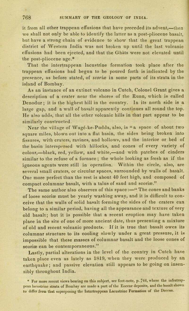 it from all other trappcan effusions that have preceded its advent,—then we shall not only be able to identify the latter as a post-pliocene basalt, but have a strong chain of evidence to show that the great trappean district of Western India was not broken up until the last volcanic effusions had been ejected, and that the Ghats were not elevated until the post-pliocene age.* That the intertrappean lacustrine formation took place after the trappean effusions had begun to be poured forth is indicated by the presence, as before stated, of scorice in some parts of its strata in the island of Bombay. As an instance of an extinct volcano in Cutch, Colonel Grant gives a description of a crater near the shores of the Runn, which is called Denodur; it is the highest hill in the country. In its north side is a large gap, and a wall of basalt apparently continues all round the top. He also adds, that all the other volcanic hills in that part appear to be similarly constructed. Near the village of Wage-ke-Pudda, also, is “a space of about two square miles, blown out into a flat basin, the sides being broken into fissures, with craters, ravines, and hollows, and the interior or bed of the basin interspersed with hillocks, and cones of every variety of colour,—black, red, yellow, and white,—and with patches of cinders similar to the refuse of a furnace ; the whole looking as fresh as if the igneous agents were still in operation. Within the circle, also, are several small craters, or circular spaces, surrounded by walls of basalt. One more perfect than the rest is about 40 feet high, and composed of compact columnar basalt, with a talus of sand and scorise.” The same author also observes of this space :—“ The cones and banks of loose scorise must be yearly washing away, and it is difficult to con- ceive that the walls of solid basalt forming the sides of the craters can belong to a similar period, having all the appearance and texture of very old basalt; but it is possible that a recent eruption may have taken place in the site of one of more ancient date, thus presenting a mixture of old and recent volcanic products. If it is true that basalt owes its columnar structure to its cooling slowly under a great pressure, it is impossible that these masses of columnar basalt and the loose cones of scorise can be contemporaneous.” Lastly, partial alterations in the level of the country in Cutch have taken place even as lately as 1819, when they were produced by an earthquake; and passive elevation still appears to be going on insen- sibly throughout India. * For more recent views bearing on this subject, see foot-note, p. 744> where the infratrap- pean lacustrine strata of Bombay are made a part of the Eocene deposits, and the basalt shown to differ from that superposing the Intertrappean Lacustriue Formation of the Deccan.