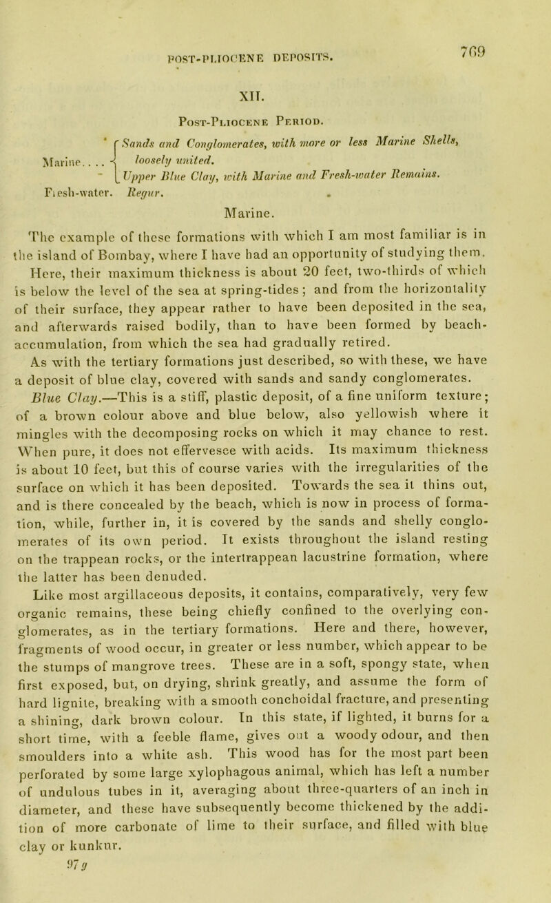 7fi9 XII. Post-Pliocene Period. f Sands and Conglomerates, with more or less Marine Shells, Marine. ■{ loosely united. Upper Blue Clay, with Marine and Fresh-water Remains. Fiesh-water. Regur. Marine. The example of these formations with which I am most familiar is in the island of Bombay, where I have had an opportunity of studying them. Here, their maximum thickness is about 20 feet, two-thirds of which is below the level of the sea at spring-tides; and from the horizontally of their surface, they appear rather to have been deposited in the sea, and afterwards raised bodily, than to have been formed by beach- accumulation, from which the sea had gradually retired. As with the tertiary formations just described, so with these, we have a deposit of blue clay, covered with sands and sandy conglomerates. Blue Clay.—This is a stiff, plastic deposit, of a fine uniform texture; of a brown colour above and blue below, also yellowish where it mingles with the decomposing rocks on which it may chance to rest. When pure, it does not effervesce with acids. Its maximum thickness is about 10 feet, but this of course varies with the irregularities of the surface on which it has been deposited. Towards the sea it thins out, and is there concealed by the beach, which is now in process of forma- tion, while, further in, it is covered by the sands and shelly conglo- merates of its own period. It exists throughout the island resting on the trappean rocks, or the intertrappean lacustrine formation, where the latter has been denuded. Like most argillaceous deposits, it contains, comparatively, very few organic remains, these being chiefly confined to the overlying con- glomerates, as in the tertiary formations. Here and there, however, fragments of wood occur, in greater or less number, which appear to be the stumps of mangrove trees. These are in a soft, spongy state, when first exposed, but, on drying, shrink greatly, and assume the form of hard lignite, breaking with a smooth conchoidal. fracture, and presenting a shining, dark brown colour. In this state, if lighted, it burns for a short time, with a feeble flame, gives out a woody odour, and then smoulders into a white ash. This wood has for the most part been perforated by some large xylophagous animal, which has left a number of undulous tubes in it, averaging about three-quarters of an inch in diameter, and these have subsequently become thickened by the addi- tion of more carbonate of lime to their surface, and filled with blue clay or kunkur.
