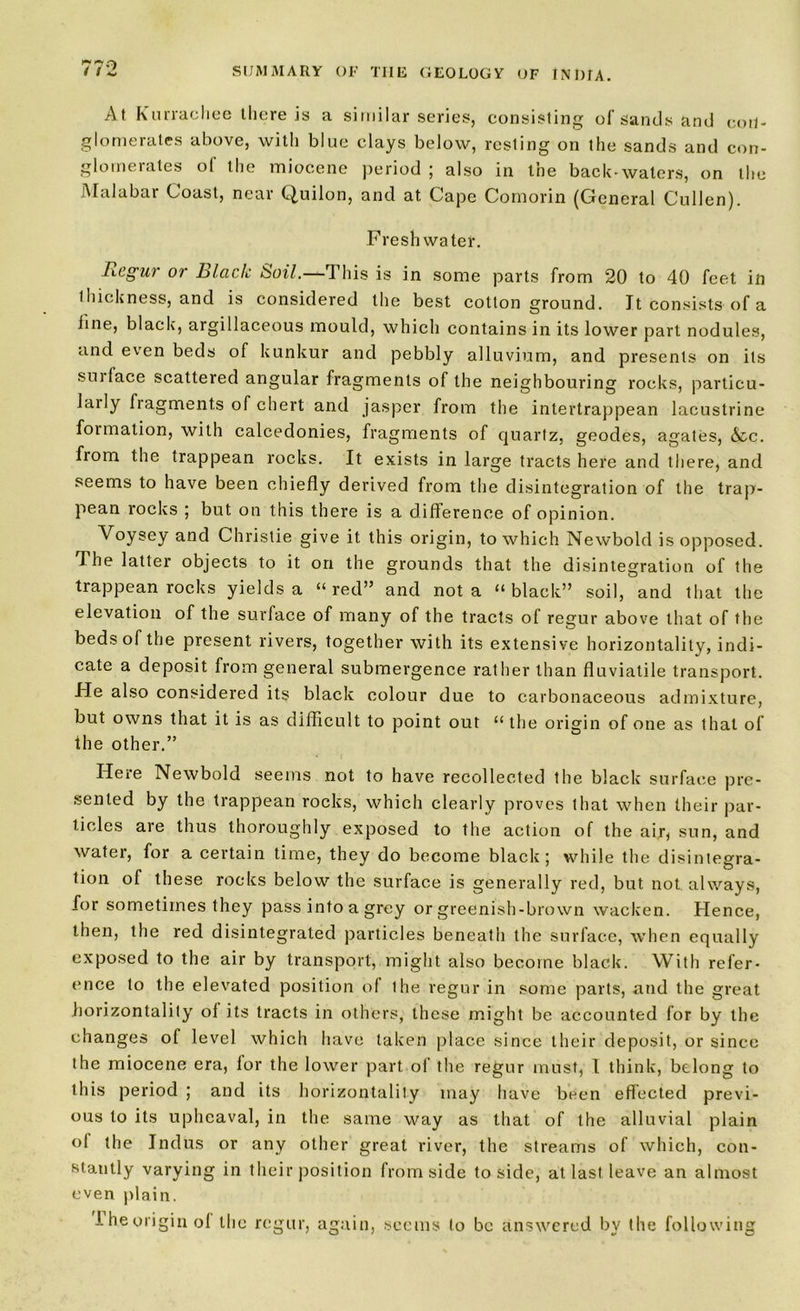 At Rurrachee there is a similar series, consisting of Sands and eoil- glomerales above, with blue clays below, resting on the sands and con- glomerates of the miocene period ; also in the back-waters, on the Malabar Coast, near Quilon, and at Cape Comorin (General Cullen). Freshwater. Regur or Black Soil.—This is in some parts from 20 to 40 feet in thickness, and is considered the best cotton ground. It consists of a line, black, argillaceous mould, which contains in its lower part nodules, and even beds of kunkur and pebbly alluvium, and presents on its sui lace scattered angular fragments of the neighbouring rocks, particu- laily fragments of chert and jasper from the intertrappean lacustrine foimation, with calcedonies, fragments of quartz, geodes, agates, &c. from the trappean rocks. It exists in large tracts here and there, and seems to have been chiefly derived from the disintegration of the trap- pean rocks ; but on this there is a difference of opinion. Voysey and Christie give it this origin, to which Newbold is opposed. The latter objects to it on the grounds that the disintegration of the trappean rocks yields a “red” and not a “black” soil, and that the elevation of the surface of many of the tracts of regur above that of the beds of the present rivers, together with its extensive horizontally, indi- cate a deposit from general submergence rather than fluviatile transport. He also considered its black colour due to carbonaceous admixture, but owns that it is as difficult to point out “ the origin of one as that of the other.” Here Newbold seems not to have recollected the black surface pre- sented by the trappean rocks, which clearly proves that when their par- ticles are thus thoroughly exposed to the action of the air, sun, and water, for a certain time, they do become black; while the disintegra- tion of these rocks below the surface is generally red, but not. always, for sometimes they pass into a grey or greenish-brown wacken. Hence, then, the red disintegrated particles beneath the surface, when equally exposed to the air by transport, might also become black. With refer- ence to the elevated position of the regur in some parts, and the great horizontality of its tracts in others, these might be accounted for by the changes of level which have taken place since their deposit, or since the miocene era, for the lower part of the regur must, 1 think, belong to this period ; and its horizontality may have been effected previ- ous to its upheaval, in the same way as that of the alluvial plain ol the Indus or any other great river, the streams of which, con- stantly varying in their position from side to side, at last leave an almost even plain. Iheoriginol the regur, again, seems to be answered by the following