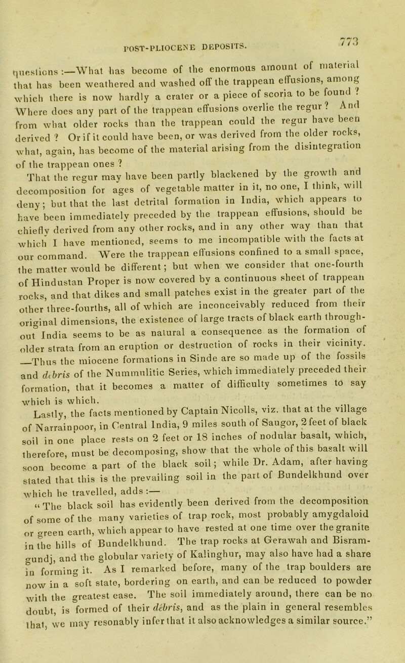 / /«> questions What has become of the enormous amount of material that has been weathered and washed off the trappean effusions, amoni, which there is now hardly a crater or a piece of scoria to be fouru Where does any part of the trappean effusions overlie the regui ? Ant from what older rocks than the trappean could the regur have been derived ? Or if it could have been, or was derived from the older rocks, what, again, has become of the material arising from the disintegration of the trappean ones ? That the regur may have been partly blackened by the growth and decomposition for ages of vegetable matter in it, no one, I think, will deny; but that the last detrital formation in India, which appears to have been immediately preceded by the trappean effusions, should be chiefly derived from any other rocks, and in any other way than that which I have mentioned, seems to me incompatible with the facts at our command. Were the trappean effusions confined to a small space, the matter would be different; but when we consider that one-fourth of Hindustan Proper is now covered by a continuous sheet of trappean rocks, and that dikes and small patches exist in the greater part of the other’three-fourths, all of which are inconceivably reduced from their original dimensions, the existence of large tracts of black earth through- out India seems to be as natural a consequence as the formation of older strata from an eruption or destruction of rocks in their vicinity. Thus the miocene formations in Sinde are so made up of the fossils and debris of the Nummulitic Series, which immediately preceded their formation, that it becomes a matter of difficulty sometimes to say which is which. . . Lastly, the facts mentioned by Captain Nicolls, viz. that at the village of Narrainpoor, in Central India, 9 miles south of Saugor, 2feet of black soil in one place rests on 2 feet or 18 inches of nodular basalt, which, therefore, must be decomposing, show that the whole of this basalt will soon become apart of the black soil; while Dr. Adam, after having stated that this is the prevailing soil in the part of Bundelkhund over which he travelled, adds:— “ The black soil has evidently been derived from the decomposition of some of the many varieties of trap rock, most probably amygdaloid or <rreen earth, which appear to have rested at one time over the granite in The hills of Bundelkhund. The trap rocks at Gerawah and Bisram- gundj, and the globular variety of Kalinghur, may also have had a share in forming it. As I remarked before, many of the trap boulders are now in a soft state, bordering on earth, and can be reduced to powder with the greatest ease. The soil immediately around, there can be no doubt is formed of their debris, and as the plain in general resembles ihai. we may resonably infer that it also acknowledges a similar source.”