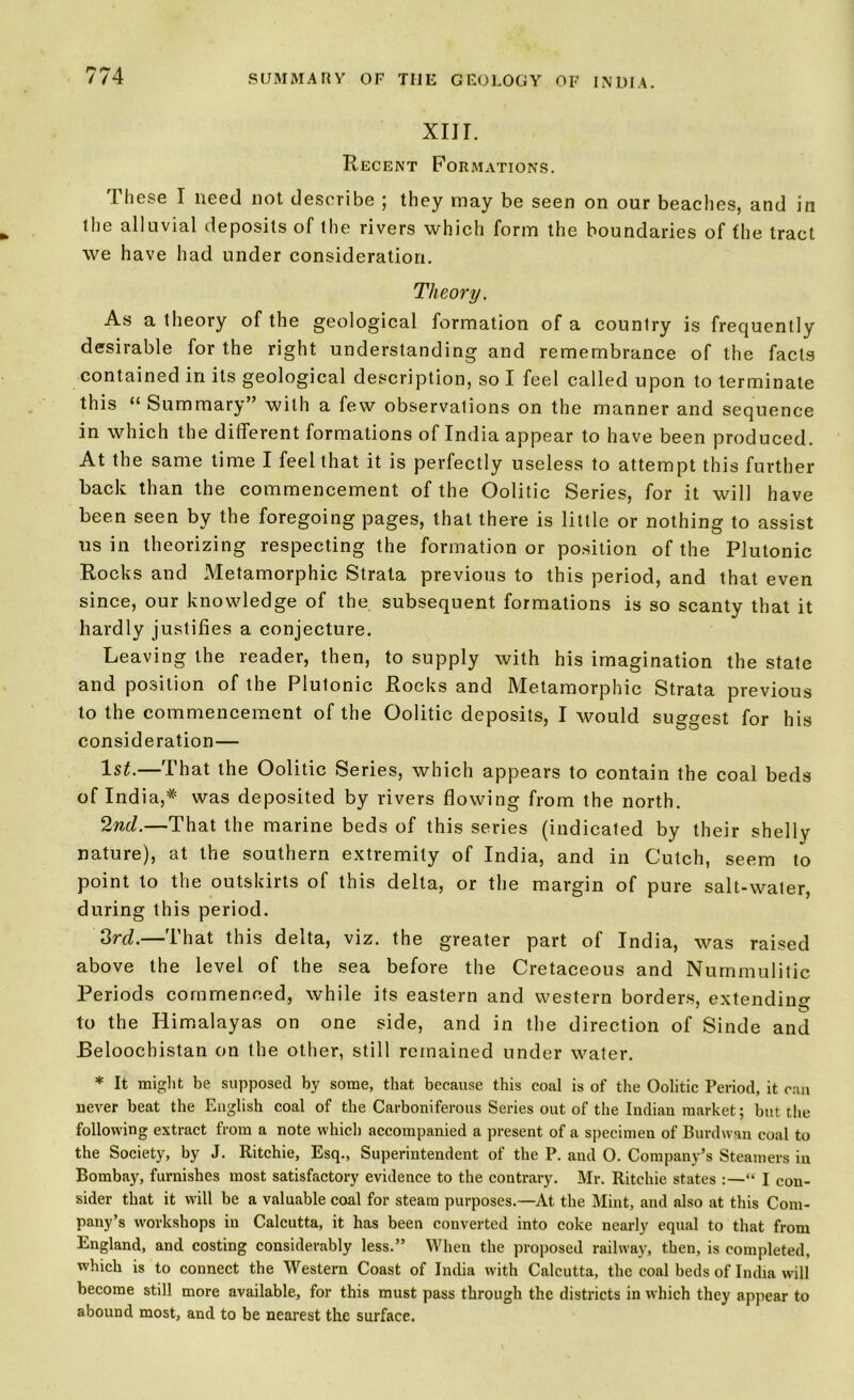 XIJI. Recent Formations. These I need not describe ; they may be seen on our beaches, and in the alluvial deposits of the rivers which form the boundaries of the tract we have had under consideration. Theory. As a theory of the geological formation of a country is frequently desirable for the right understanding and remembrance of the facts contained in its geological description, so I feel called upon to terminate this “ Summary” with a few observations on the manner and sequence in which the different formations of India appear to have been produced. At the same time I feel that it is perfectly useless to attempt this further back than the commencement of the Oolitic Series, for it will have been seen by the foregoing pages, that there is little or nothing to assist us in theorizing respecting the formation or position of the Plutonic Rocks and Metamorphic Strata previous to this period, and that even since, our knowledge of the subsequent formations is so scanty that it hardly justifies a conjecture. Leaving the reader, then, to supply with his imagination the state and position of the Plutonic Rocks and Metamorphic Strata previous to the commencement of the Oolitic deposits, I would suggest for his consideration— 1st.—That the Oolitic Series, which appears to contain the coal beds of India,* was deposited by rivers flowing from the north. 2nd.—That the marine beds of this series (indicated by their shelly nature), at the southern extremity of India, and in Cutch, seem to point to the outskirts of this delta, or the margin of pure salt-water, during this period. 3rd.—That this delta, viz. the greater part of India, was raised above the level of the sea before the Cretaceous and Nummulitic Periods commenced, while its eastern and western borders, extending to the Himalayas on one side, and in the direction of Sinde and JBeloochistan on the other, still remained under water. * It might be supposed by some, that because this coal is of the Oolitic Period, it can never beat the English coal of the Carboniferous Series out of the Indian market; but the following extract from a note which accompanied a present of a specimen of Burdwan coal to the Society, by J. Ritchie, Esq., Superintendent of the P. and O. Company’s Steamers in Bombay, furnishes most satisfactory evidence to the contrary. Mr. Ritchie states “ I con- sider that it will be a valuable coal for steam purposes.—At the Mint, and also at this Com- pany’s workshops in Calcutta, it has been converted into coke nearly equal to that from England, and costing considerably less.” When the proposed railway, then, is completed, which is to connect the Western Coast of India with Calcutta, the coal beds of India will become still more available, for this must pass through the districts in which they appear to abound most, and to be nearest the surface.