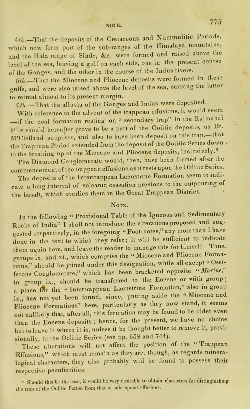 NOTE. 4//,.—That the deposits of the Cretaceous and Nummulitic Periods, which now form part of the sub-ranges of the Himalaya mountains, and the Ilala range of Sinde, &c. were formed and raised above the level of the sea, leaving a gulf on each side, one in the present course of the Ganges, and the other in the course of the Indus rivers. 5th.—That the Miocene and Pliocene deposits were formed in these o-ulfs, and were also raised above the level of the sea, causing the latter to retreat almost to its present margin. Qtli.—That the alluvia of the Ganges and Indus were deposited. With reference to the advent of the trappean effusions, it would seem —if the coal formation resting on “ secondary trap” in the Rajmahal hills should hereafter prove to be a part of the Oolitic deposits, as Dr. M’Clelland supposes, and also to have been deposit on this trap, that the Trappean Period extended from the deposit of the Oolitic Series down - to the breaking up of the Miocene and Pliocene deposits, inclusively.* The Diamond Conglomerate would, then, have been formed after the commencement of the trappean effusions,as it rests upon t he Oolitic Series. The deposits of the Intertrappean Lacustrine Formation seem to indi- cate a long interval of volcanic cessation previous to the outpouring of the basalt, which overlies them in the Great Trappean District. Note. In the following “ Provisional Table of the Igneous and Sedimentary Rocks of India” I shall not introduce the alterations proposed and sug- gested respectively, in the foregoing “ Foot-notes,” any more than I have done in the text to which they refer; it will be sufficient to indicate them again here, and leave the reader to manage this for himself. Thus, groups ix. and xi., which comprise the “ Miocene and Pliocene Forma- tions,” should be joined under this designation, while all except “ Ossi- ferous Conglomerate,” which has been bracketed opposite “ Marine,” in group ix., should be transferred to the Eocene or vnth group ; a place f$r the “ Intertrappean Lacustrine Formation,’ also in group ix., has not yet been found, since, putting aside the “ Miocene and Pliocene Formations” here, particularly as they now stand, it seems not unlikely that, after ail, this formation may be found to be older even than the Eocene deposits ; hence, for the present, we have no choice but to leave it where it is, unless it be thought better to remove it, provi- sionally, to the Oolitic Series (see pp. 60S and 744). These alterations will not affect the position of the Trappean Effusions,” which must remain as they are, though, as legards minera- logical characters, they also probably will be found to possess their respective peculiarities. * Should this be the case, it would be very desirable to obtain characters for distinguishing the trap of the Oolitic Period from that of subsequent effusions.