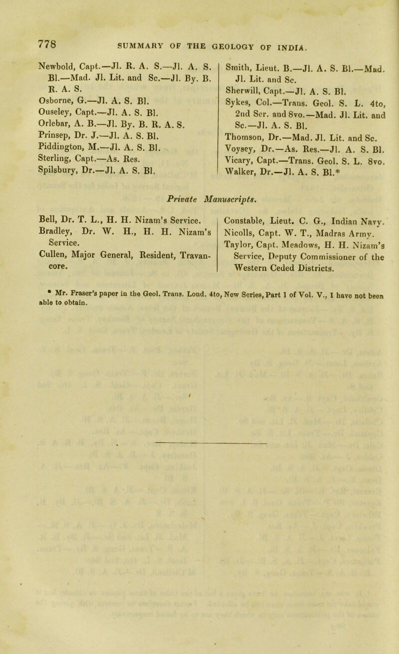 Newbold, Capt.—Jl. R. A. S.—Jl. A. S. Bl.—Mad. Jl. Lit. and Sc.—Jl. By. B. R. A. S. Osborne, G.—Jl. A. S. Bl. Ouseley, Capt.—Jl. A. S. Bl. Orlebar, A. B.—Jl. By. B. R. A. S. Prinsep, Dr. J.—Jl. A. S. Bl. Piddington, M.—Jl. A. S. Bl. Sterling, Capt.—As. Res. Spilsbury, Dr.—Jl. A. S. Bl. Smith, Lieut. B.—Jl. A. S. Bl.—Mad. Jl. Lit. and Sc. Sherwill, Capt.—Jl. A. S. Bl. Sykes, Col.—Trans. Geol. S. L. 4to, 2nd Ser. andSvo.—Mad. Jl. Lit. and Sc.—Jl. A. S. Bl. Thomson, Dr.—Mad. Jl. Lit. and Sc. Voysey, Dr.—As. Res.—Jl. A. S. Bl. Vicary, Capt.—Trans. Geol. S. L. 8vo. Walker, Dr.—Jl. A. S. Bl.* Private Manuscripts. Bell, Dr. T. L., H. H. Nizam’s Service. Bradley, Dr. W. H., H. H. Nizam’s Service. Cullen, Major General, Resident, Travan- core. Constable, Lieut. C. G., Indian Navy. Nicolls, Capt. W. T., Madras Army. Taylor, Capt. Meadows, H. H. Nizam’s Service, Deputy Commissioner of the Western Ceded Districts. • Mr. Fraser’s paper in the Geol. Trans. Lond. 4to, New Series, Part 1 of Vol. V., I have not been able to obtain.