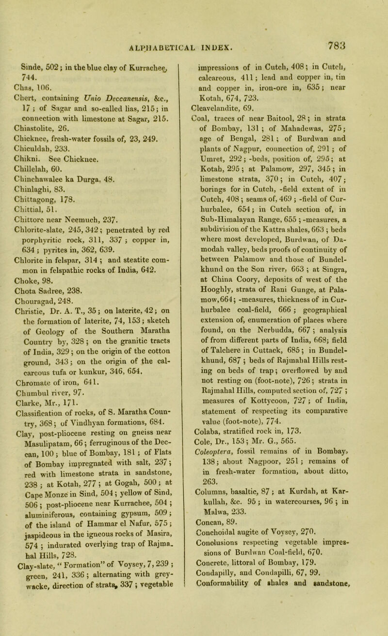 Sinde, 502; in the blue clay of Kurrachee, 7-14. Chas, 106. Chert, containing Unio Deccanensis, &c., 1/ ; of Sagar and so-called lias, 215; in connection with limestone at Sagar, 215. Chiastolite, 26. Chicknee, fresh-water fossils of, 23, 249. Chiculdah, 233. Chikni. See Chicknee. Chillelah, 60. Chinchawalee ka Durga. 48. Chinlaghi, 83. Chittagong, 1/8. Cliittial, 51. Chittore near Neemuch, 237. Chlorite-slate, 245,342; penetrated by red porphyritic rock, 311, 337 ; copper in, 634 ; pyrites in, 362, 639. Chlorite in felspar, 314 ; and steatite com- mon in felspathic rocks of India, 642. Choke, 98. Chota Sadree, 238. Chouragad, 248. Christie, Dr. A. T., 35; on laterite, 42; on the formation of laterite, 74, 153; sketch of Geology of the Southern Maratha Country by, 328; on the granitic tracts of India, 329; on the origin of the cotton ground, 343; on the origin of the cal- careous tufa or kunkur, 346, 654. Chromate of iron, 641. Chumbul river, 97. Clarke, Mr., 171. Classification of rocks, of S. Maratha Coun- try, 368; of Vindhyan formations, 684. Clay, post-pliocene resting on gneiss near Masulipatam, 66; ferruginous of the Dec- can, 100 ; blue of Bombay, 181 ; of Flats of Bombay impregnated with salt, 237 j red with limestone strata in sandstone, 238 ; at Kotah, 277 ; at Gogah, 500; at Cape Monze in Sind, 504; yellow of Sind, 506 ; post-pliocene near Kurrachee, 504 ; aluminiferous, containing gypsum, 509; of the island of Hammar el Nafur, 575 ; jaspideous in the igneous rocks of Masira, 574 ; indurated overlying trap of Rajma. hal Hills, 728. Clay-slate, “ Formation” of Voysey, 7,239 ; green, 241, 336; alternating with grey- wacke, direction of strata, 337 ; vegetable impressions of inCutch, 408; in Cutch, calcareous, 411; lead and copper in, tin and copper in, iron-ore in, 635; near Kotah, 6/4, 723. Cleavelandite, 69. Coal, traces of near Baitool, 28; in strata of Bombay, 131 ; of Mahadewas, 275; age of Bengal, 281 ; of Burdwan and plants of Nagpur, connection of, 291 ; of Umret, 292; -beds, position of, 295; at Kotah, 295; at Palamow, 297, 345; in limestone strata, 370; in Cutch, 407; borings for in Cutch, -field extent of in Cutch, 408 ; seams of, 469 ; -field of Cur- hurbalee, 654; in Cutch section of, in Sub-IIimalayan Range, 655 ; -measures, a subdivision of the Kattra shales, 663 ; beds where most developed, Burdwan, of Da- modah valley, beds proofs of continuity of between Palamow and those of Bundel- khund on the Son river, 663 ; at Singra, at China Coory, deposits of west of the Hooghly, strata of Rani Gunge, at Pala- mow, 664; -measures, thickness of inCur- hurbalee coal-field, 666 ; geographical extension of, enumeration of places where found, on the Nerbudda, 667 ; analysis of from different parts of India, 668; field of Talchere in Cuttack, 685; in Bundel- khund, 687 ; beds of Rajmahal Hills rest- ing on beds of trap; overflowed by and not resting on (foot-note), 726; strata in Rajmahal Hills, computed section of, 727 j measures of Kottycoon, 727; of India, statement of respecting its comparative value (foot-note), 774. Colaba, stratified rock in, 173. Cole, Dr., 153; Mr. G., 565. Coleoptera, fossil remains of in Bombay, 138; about Nagpoor, 251; remains of in fresh-water formation, about ditto, 263. Columns, basaltic, 87 ; at Kurdah, at Kar- kullah, &c. 95 ; in watercourses, 96 ; in Malwa, 233. Concan, 89. Conchoidal augite of Voysey, 270. Conclusions respecting vegetable impres- sions of Burdwan Coal-field, 670. Concrete, littoral of Bombay, 179. Condapilly, and Condapilli, 67, 99. Conformability of shales and sandstone.