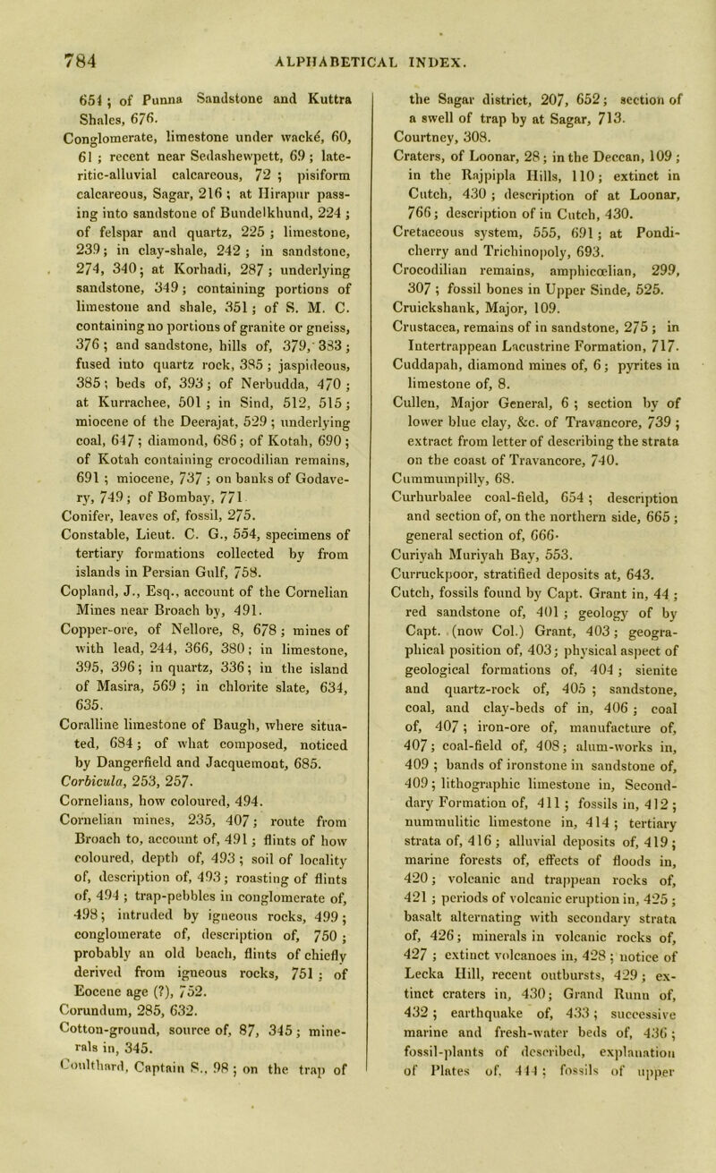 651 ; of Punna Sandstone and Kuttra Shales, 676- Conglomerate, limestone under wackd, 60, 61 ; recent near Sedashewpett, 69; late- ritic-alluvial calcareous, 72 ; pisiform calcareous, Sagar, 216 ; at Ilirapur pass- ing into sandstone of Bundelkhund, 224 ; of felspar and quartz, 225 ; limestone, 239; in clay-shale, 242 ; in sandstone, 274, 340; at Korhadi, 287; underlying sandstone, 349; containing portions of limestone and shale, 351; of S. M. C. containing no portions of granite or gneiss, 376; and sandstone, hills of, 379, 333; fused into quartz rock, 385 ; jaspideous, 385; beds of, 393; of Nerbudda, 470; at Kurrachee, 501; in Sind, 512, 515; miocene of the Deerajat, 529 ; underlying coal, 647; diamond, 686; of Kotah, 690 ; of Kotah containing crocodilian remains, 691 ; miocene, 737 ; on banks of Godave- ry, 749; of Bombay, 771 Conifer, leaves of, fossil, 275. Constable, Lieut. C. G., 554, specimens of tertiary formations collected by from islands in Persian Gulf, 758. Copland, J., Esq., account of the Cornelian Mines near Broach by, 491. Copper-ore, of Nellore, 8, 678; mines of with lead, 244, 366, 380; in limestone, 395, 396; in quartz, 336; in the island of Masira, 569 ; in chlorite slate, 634, 635. Coralline limestone of Baugh, where situa- ted, 684; of what composed, noticed by Dangerfield and Jacquemont, 685. Corbicula, 253, 257- Cornelians, how coloured, 494. Cornelian mines, 235, 407; route from Broach to, account of, 491; flints of how coloured, depth of, 493 ; soil of locality of, description of, 493; roasting of flints of, 494 ; trap-pebbles in conglomerate of, 498; intruded by igneous rocks, 499; conglomerate of, description of, 750 ; probably an old beach, flints of chiefly derived from igneous rocks, 751 ; of Eocene age (?), 752. Corundum, 285, 632. Cotton-ground, source of, 87, 345; mine- rals in, 345. Loulthard, Captain S., 98 ; on the trap of ' the Sagar district, 207, 652; section of a swell of trap by at Sagar, 713. Courtney, 308. Craters, of Loonar, 28; in the Deccan, 109 ; in the Rajpipla Hills, 110; extinct in Cutch, 430 ; description of at Loonar, 766; description of in Cutch, 430. Cretaceous system, 555, 691; at Pondi- cherry and Trichinopoly, 693. Crocodilian remains, amphiccelian, 299, 307 ; fossil bones in Upper Sinde, 525. Cruickshank, Major, 109. Crustacea, remains of in sandstone, 275 ; in Intertrappean Lacustrine Formation, 717- Cuddapah, diamond mines of, 6; pyrites in limestone of, 8. Cullen, Major General, 6 ; section by of lower blue clay, &c. of Travancore, 739 ; extract from letter of describing tbe strata on the coast of Travancore, 740. Cummumpilly, 68. Curhurbalee coal-field, 654 ; description and section of, on the northern side, 665 ; general section of, 666- Curiyah Muriyah Bay, 553. Curruckpoor, stratified deposits at, 643. Cutch, fossils found by Capt. Grant in, 44 ; red sandstone of, 401 ; geology of by Capt. (now Col.) Grant, 403; geogra- phical position of, 403; physical aspect of geological formations of, 404 ; sienite and quartz-rock of, 405 ; sandstone, coal, and clay-beds of in, 406 ; coal of, 407; iron-ore of, manufacture of, 407; coal-field of, 408; alum-works in, 409 ; bands of ironstone in sandstone of, 409; lithographic limestone in, Second- dary Formation of, 411; fossils in, 412; nummulitic limestone in, 414; tertiary strata of, 416 ; alluvial deposits of, 419 ; marine forests of, effects of floods in, 420; volcanic and trappean rocks of, 421 ; periods of volcanic eruption in, 425 ; basalt alternating with secondary strata of, 426; minerals in volcanic rocks of, 427 ; extinct volcanoes in, 428 ; notice of Lecka Hill, recent outbursts, 429; ex- tinct craters in, 430; Grand Runn of, 432; earthquake of, 433; successive marine and fresh-water beds of, 436; fossil-plants of described, explanation of Plates of. 414 ; fossils of upper